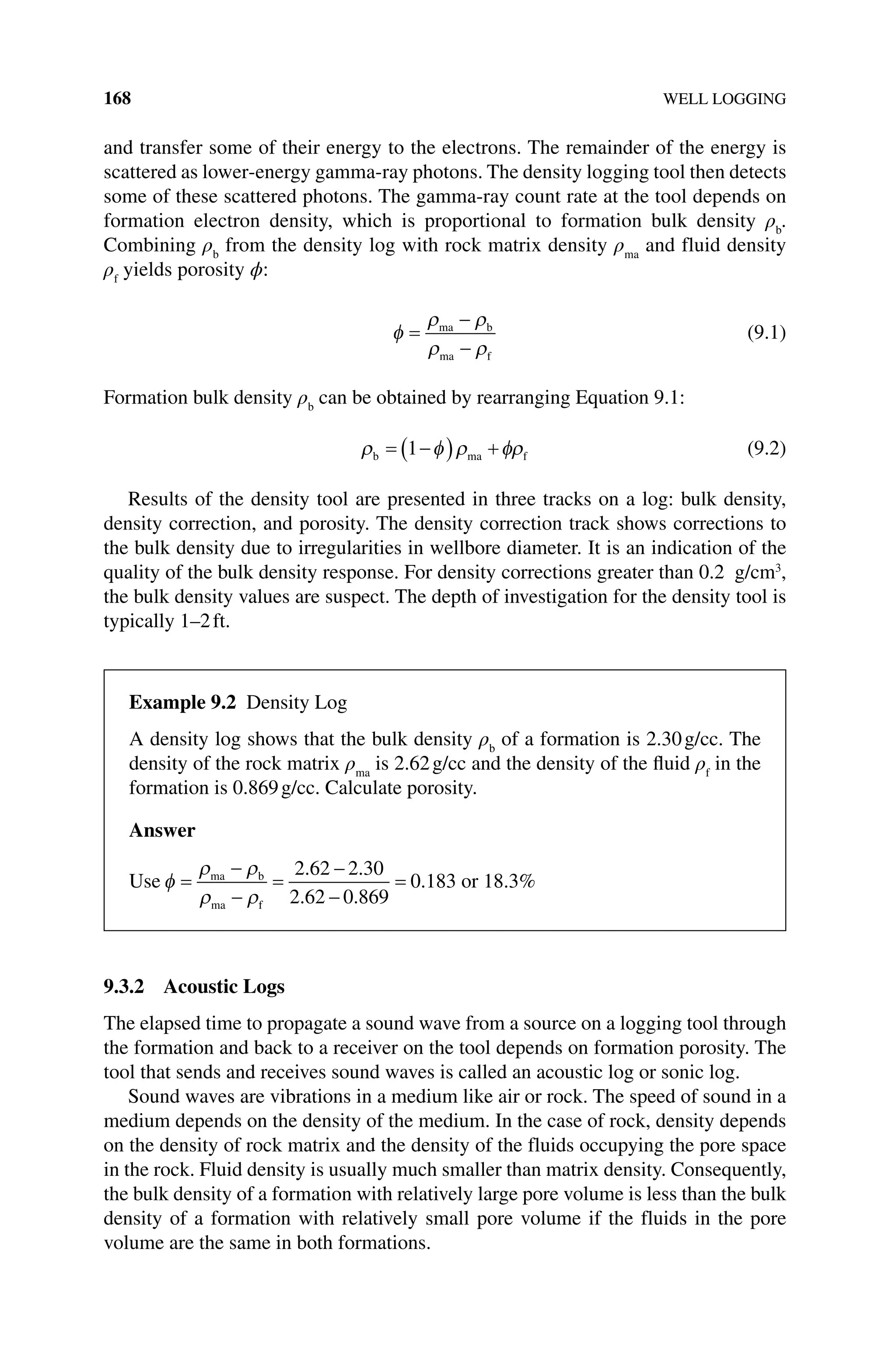 168 WELL LOGGING
and transfer some of their energy to the electrons. The remainder of the energy is
scattered as lower‐energy gamma‐ray photons. The density logging tool then detects
some of these scattered photons. The gamma‐ray count rate at the tool depends on
formation electron density, which is proportional to formation bulk density ρb
.
Combining ρb
from the density log with rock matrix density ρma
and fluid density
ρf
yields porosity ϕ:
φ
ρ ρ
ρ ρ
=
−
−
ma b
ma f
(9.1)
Formation bulk density ρb
can be obtained by rearranging Equation 9.1:
ρ φ ρ φρ
b ma f
= −
( ) +
1 (9.2)
Results of the density tool are presented in three tracks on a log: bulk density,
density correction, and porosity. The density correction track shows corrections to
the bulk density due to irregularities in wellbore diameter. It is an indication of the
quality of the bulk density response. For density corrections greater than 0.2 g/cm3
,
the bulk density values are suspect. The depth of investigation for the density tool is
typically 1–2ft.
9.3.2 Acoustic Logs
The elapsed time to propagate a sound wave from a source on a logging tool through
the formation and back to a receiver on the tool depends on formation porosity. The
tool that sends and receives sound waves is called an acoustic log or sonic log.
Sound waves are vibrations in a medium like air or rock. The speed of sound in a
medium depends on the density of the medium. In the case of rock, density depends
on the density of rock matrix and the density of the fluids occupying the pore space
in the rock. Fluid density is usually much smaller than matrix density. Consequently,
the bulk density of a formation with relatively large pore volume is less than the bulk
density of a formation with relatively small pore volume if the fluids in the pore
volume are the same in both formations.
Example 9.2 Density Log
A density log shows that the bulk density ρb
of a formation is 2.30g/cc. The
density of the rock matrix ρma
is 2.62g/cc and the density of the fluid ρf
in the
formation is 0.869g/cc. Calculate porosity.
Answer
Use φ
ρ ρ
ρ ρ
=
−
−
=
−
−
=
ma b
ma f
2 62 2 30
2 62 0 869
0 183
. .
. .
. or 18.3%
 