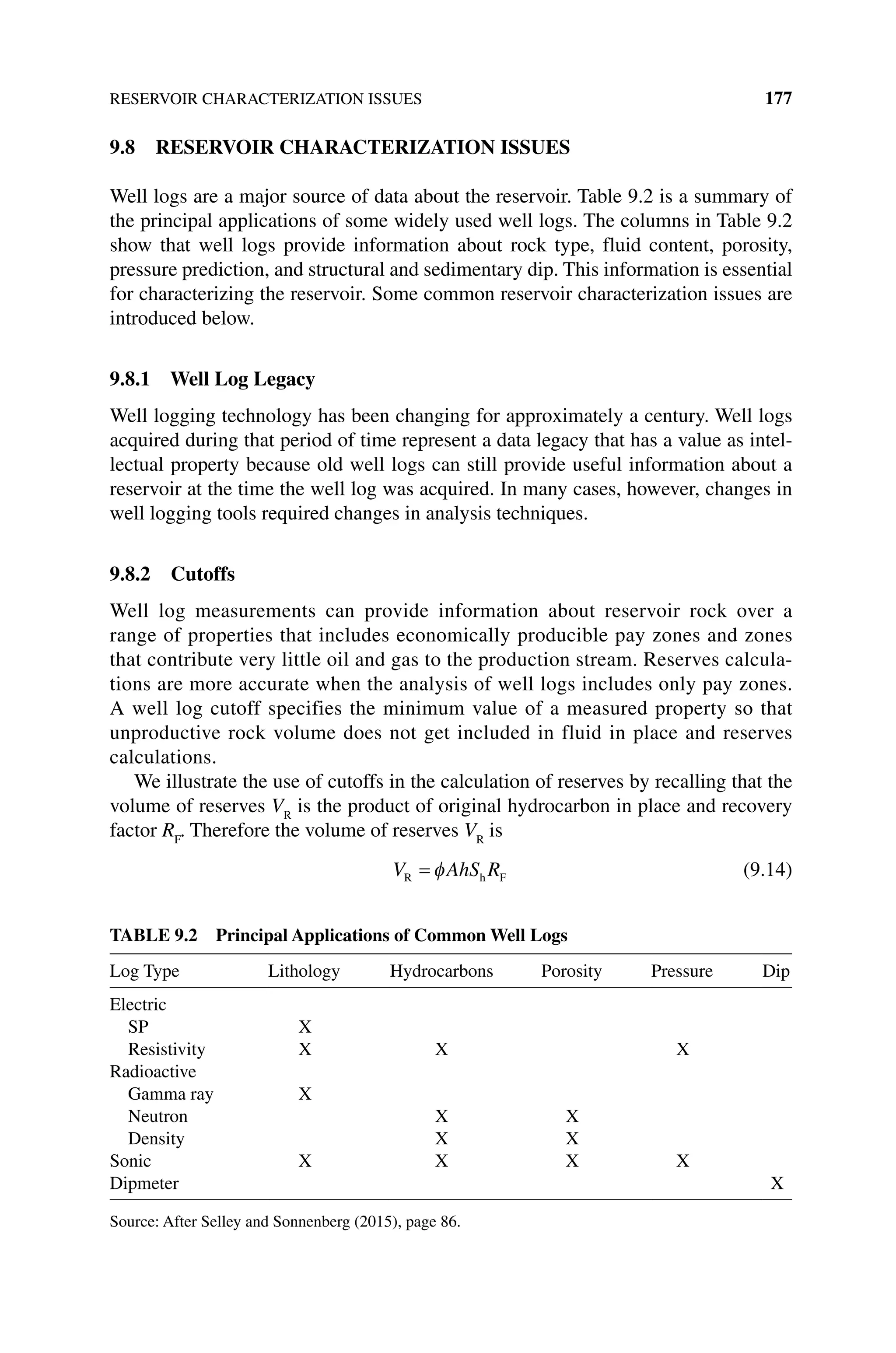 RESERVOIR CHARACTERIZATION ISSUES 177
9.8 RESERVOIR CHARACTERIZATION ISSUES
Well logs are a major source of data about the reservoir. Table 9.2 is a summary of
the principal applications of some widely used well logs. The columns in Table 9.2
show that well logs provide information about rock type, fluid content, porosity,
pressure prediction, and structural and sedimentary dip. This information is essential
for characterizing the reservoir. Some common reservoir characterization issues are
introduced below.
9.8.1 Well Log Legacy
Well logging technology has been changing for approximately a century. Well logs
acquired during that period of time represent a data legacy that has a value as intel-
lectual property because old well logs can still provide useful information about a
reservoir at the time the well log was acquired. In many cases, however, changes in
well logging tools required changes in analysis techniques.
9.8.2 Cutoffs
Well log measurements can provide information about reservoir rock over a
range of properties that includes economically producible pay zones and zones
that contribute very little oil and gas to the production stream. Reserves calcula-
tions are more accurate when the analysis of well logs includes only pay zones.
A well log cutoff specifies the minimum value of a measured property so that
unproductive rock volume does not get included in fluid in place and reserves
calculations.
We illustrate the use of cutoffs in the calculation of reserves by recalling that the
volume of reserves VR
is the product of original hydrocarbon in place and recovery
factor RF
. Therefore the volume of reserves VR
is
V AhS R
R h F
= φ (9.14)
Table 9.2 Principal Applications of Common Well Logs
Log Type Lithology Hydrocarbons Porosity Pressure Dip
Electric
SP X
Resistivity X X X
Radioactive
Gamma ray X
Neutron X X
Density X X
Sonic X X X X
Dipmeter X
Source: After Selley and Sonnenberg (2015), page 86.
 