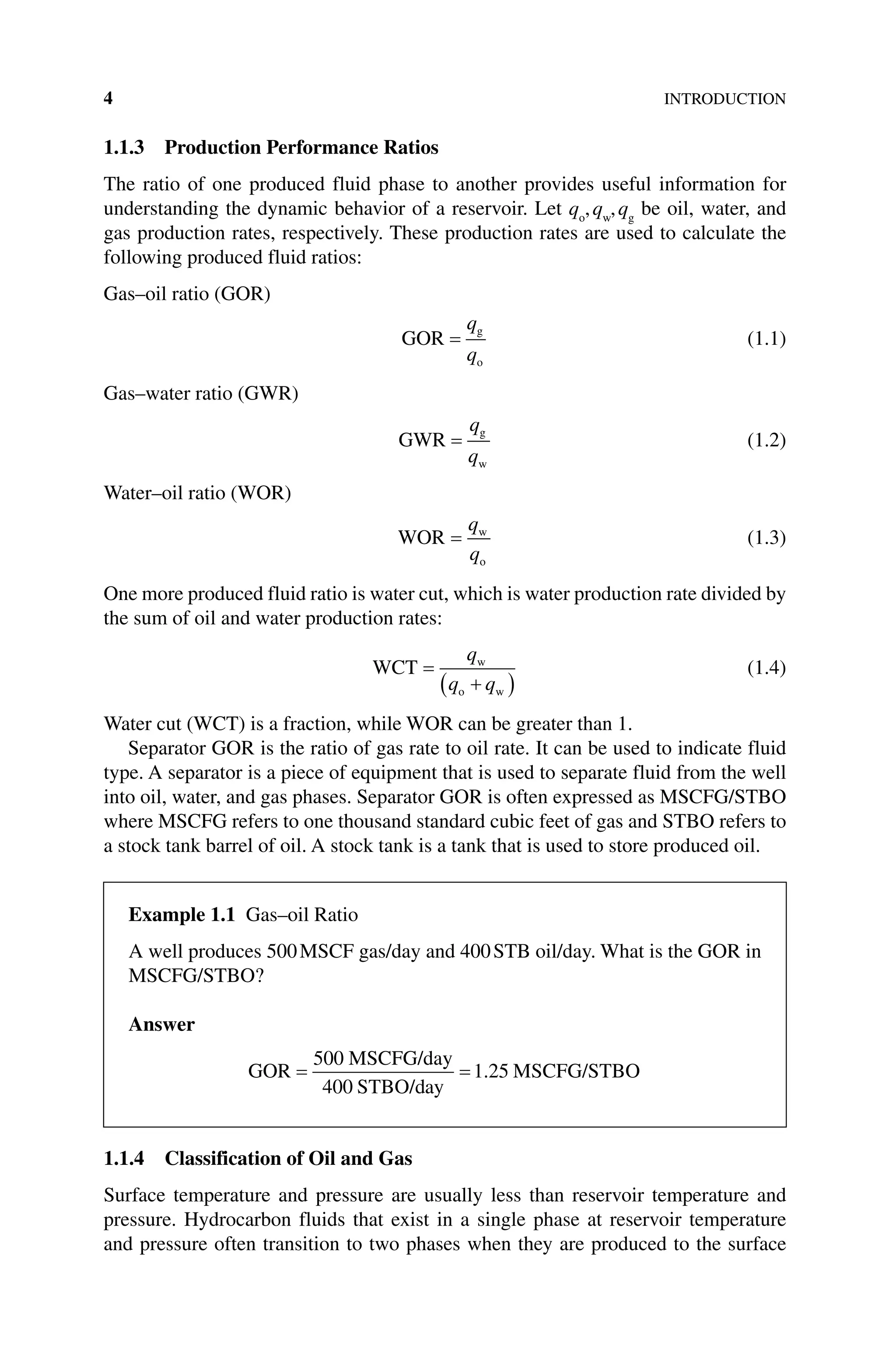 4INTRODUCTION
1.1.3 Production Performance Ratios
The ratio of one produced fluid phase to another provides useful information for
understanding the dynamic behavior of a reservoir. Let qo
,qw
,qg
be oil, water, and
gas production rates, respectively. These production rates are used to calculate the
following produced fluid ratios:
Gas–oil ratio (GOR)
GOR g
o
q
q
(1.1)
Gas–water ratio (GWR)
GWR g
w
q
q
(1.2)
Water–oil ratio (WOR)
WOR w
o
q
q
(1.3)
One more produced fluid ratio is water cut, which is water production rate divided by
the sum of oil and water production rates:
WCT w
o w
q
q q
(1.4)
Water cut (WCT) is a fraction, while WOR can be greater than 1.
Separator GOR is the ratio of gas rate to oil rate. It can be used to indicate fluid
type. A separator is a piece of equipment that is used to separate fluid from the well
into oil, water, and gas phases. Separator GOR is often expressed as MSCFG/STBO
where MSCFG refers to one thousand standard cubic feet of gas and STBO refers to
a stock tank barrel of oil. A stock tank is a tank that is used to store produced oil.
1.1.4 Classification of Oil and Gas
Surface temperature and pressure are usually less than reservoir temperature and
pressure. Hydrocarbon fluids that exist in a single phase at reservoir temperature
and pressure often transition to two phases when they are produced to the surface
Example 1.1 Gas–oil Ratio
A well produces 500MSCF gas/day and 400STB oil/day. What is the GOR in
MSCFG/STBO?
Answer
GOR
MSCFG/day
STBO/day
MSCFG/STBO
500
400
1 25
.
 