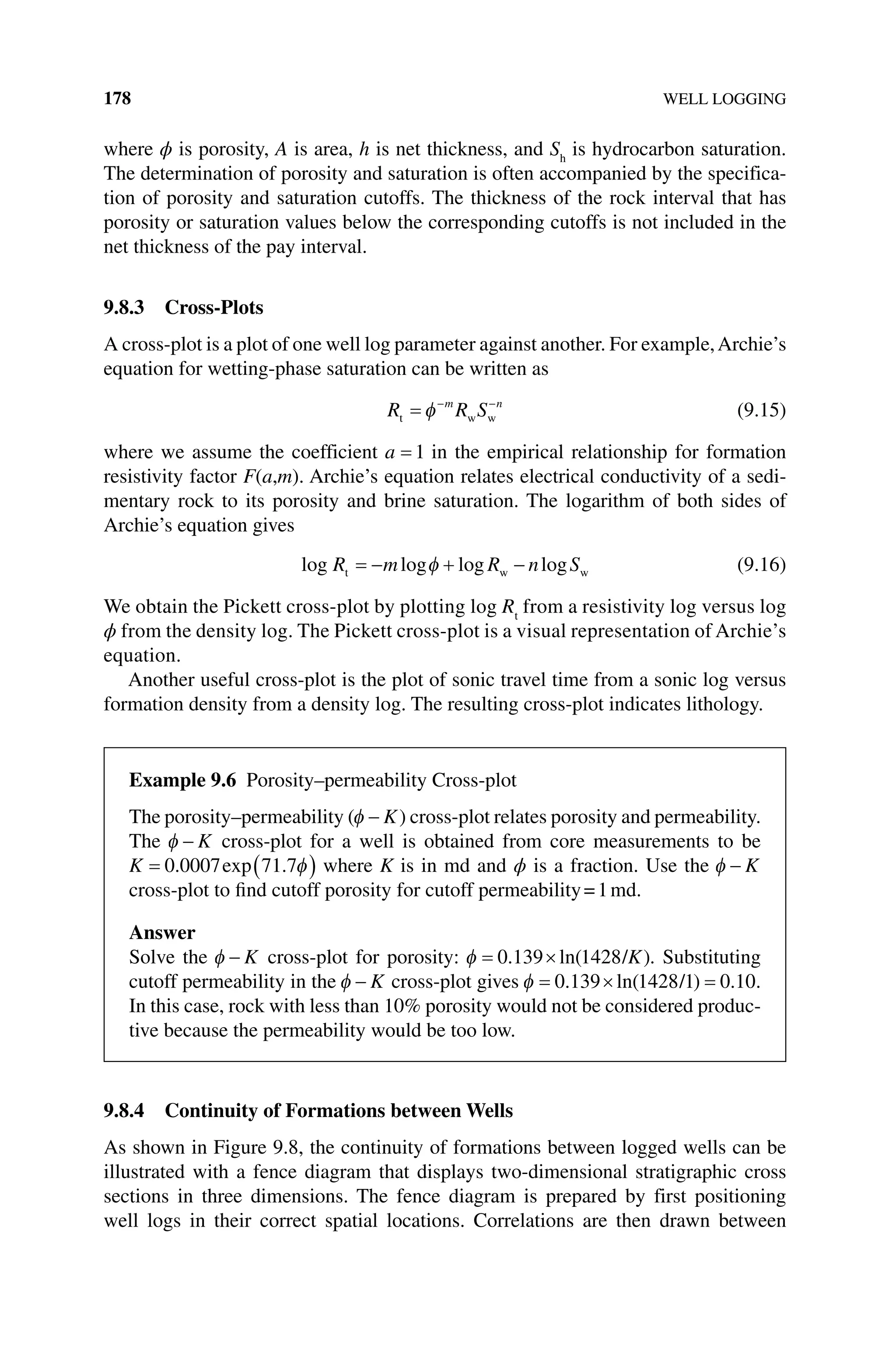 178 WELL LOGGING
where ϕ is porosity, A is area, h is net thickness, and Sh
is hydrocarbon saturation.
The determination of porosity and saturation is often accompanied by the specifica-
tion of porosity and saturation cutoffs. The thickness of the rock interval that has
porosity or saturation values below the corresponding cutoffs is not included in the
net thickness of the pay interval.
9.8.3 Cross‐Plots
A cross‐plot is a plot of one well log parameter against another. For example,Archie’s
equation for wetting‐phase saturation can be written as
R R S
m n
t w w
= − −
φ (9.15)
where we assume the coefficient a = 1 in the empirical relationship for formation
resistivity factor F(a,m). Archie’s equation relates electrical conductivity of a sedi-
mentary rock to its porosity and brine saturation. The logarithm of both sides of
Archie’s equation gives
log log log log
R m R n S
t w w
= − + −
φ (9.16)
We obtain the Pickett cross‐plot by plotting log Rt
from a resistivity log versus log
ϕ from the density log. The Pickett cross‐plot is a visual representation of Archie’s
equation.
Another useful cross‐plot is the plot of sonic travel time from a sonic log versus
formation density from a density log. The resulting cross‐plot indicates lithology.
9.8.4 Continuity of Formations between Wells
As shown in Figure 9.8, the continuity of formations between logged wells can be
illustrated with a fence diagram that displays two‐dimensional stratigraphic cross
sections in three dimensions. The fence diagram is prepared by first positioning
well logs in their correct spatial locations. Correlations are then drawn between
Example 9.6 Porosity–permeability Cross‐plot
The porosity–permeability (φ − K) cross‐plot relates porosity and permeability.
The φ − K cross‐plot for a well is obtained from core measurements to be
K = ( )
0 0007 71 7
. exp . φ where K is in md and ϕ is a fraction. Use the φ − K
cross‐plot to find cutoff porosity for cutoff permeability=1md.
Answer
Solve the φ − K cross‐plot for porosity: φ = ×
0 139 1428
. ln( )
/K . Substituting
cutoff permeability in the φ − K cross‐plot gives φ = × =
0 139 1428 1 0 10
. ln .
( )
/ .
In this case, rock with less than 10% porosity would not be considered produc-
tive because the permeability would be too low.
 