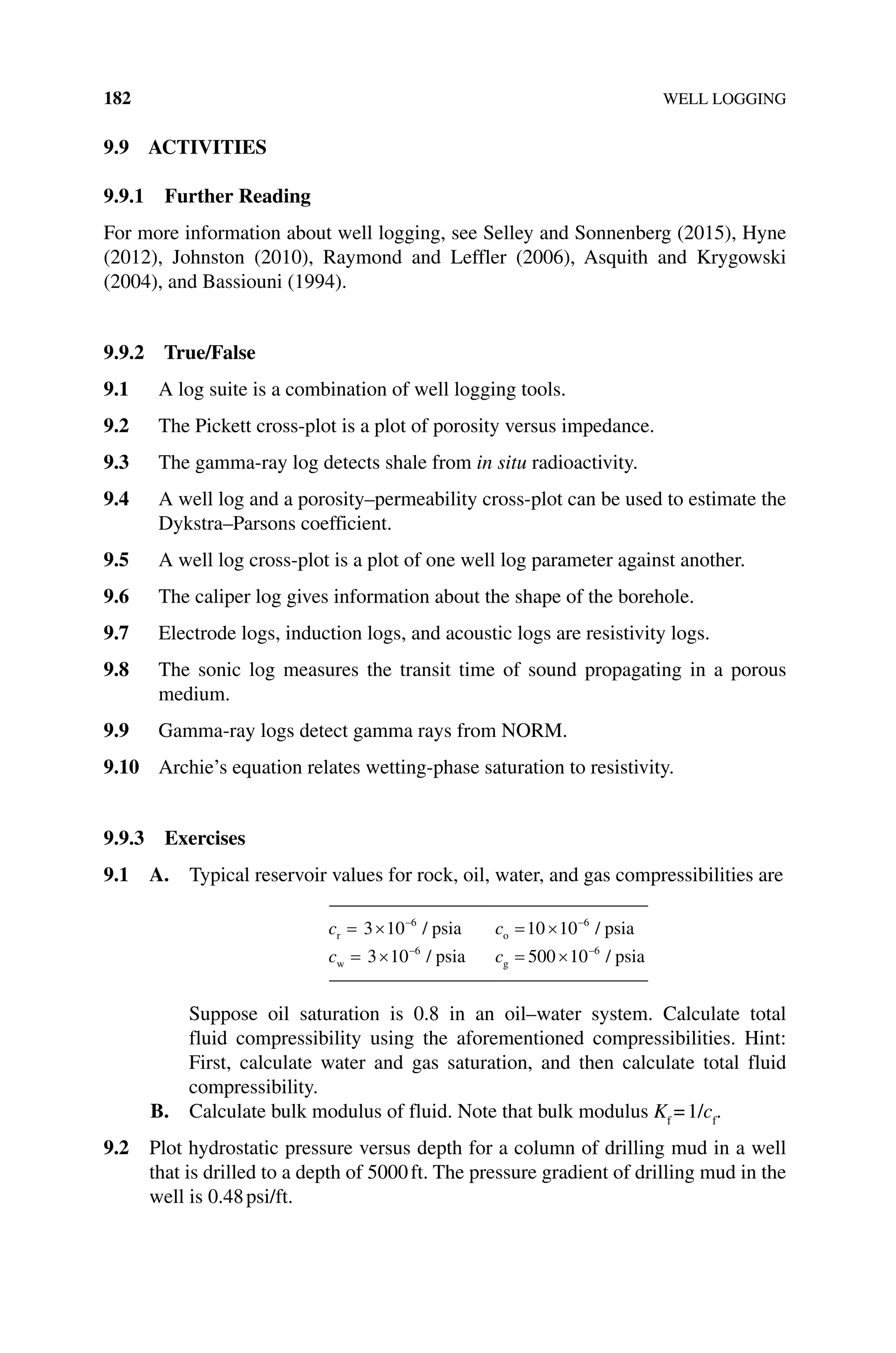 182 WELL LOGGING
9.9 ACTIVITIES
9.9.1 Further Reading
For more information about well logging, see Selley and Sonnenberg (2015), Hyne
(2012), Johnston (2010), Raymond and Leffler (2006), Asquith and Krygowski
(2004), and Bassiouni (1994).
9.9.2 True/False
9.1 A log suite is a combination of well logging tools.
9.2 The Pickett cross‐plot is a plot of porosity versus impedance.
9.3 The gamma‐ray log detects shale from in situ radioactivity.
9.4 A well log and a porosity–permeability cross‐plot can be used to estimate the
Dykstra–Parsons coefficient.
9.5 A well log cross‐plot is a plot of one well log parameter against another.
9.6 The caliper log gives information about the shape of the borehole.
9.7 Electrode logs, induction logs, and acoustic logs are resistivity logs.
9.8 The sonic log measures the transit time of sound propagating in a porous
medium.
9.9 Gamma‐ray logs detect gamma rays from NORM.
9.10 Archie’s equation relates wetting‐phase saturation to resistivity.
9.9.3 Exercises
9.1 A. 
Typical reservoir values for rock, oil, water, and gas compress­
ibilities are
cr psia
= × −
3 10 6
/ co psia
= × −
10 10 6
/
cw psia
= × −
3 10 6
/ cg psia
= × −
500 10 6
/
Suppose oil saturation is 0.8 in an oil–water system. Calculate total
fluid compressibility using the aforementioned compressibilities. Hint:
First, calculate water and gas saturation, and then calculate total fluid
compressibility.
B. Calculate bulk modulus of fluid. Note that bulk modulus Kf
=1/cf
.
9.2 Plot hydrostatic pressure versus depth for a column of drilling mud in a well
that is drilled to a depth of 5000ft. The pressure gradient of drilling mud in the
well is 0.48psi/ft.
 