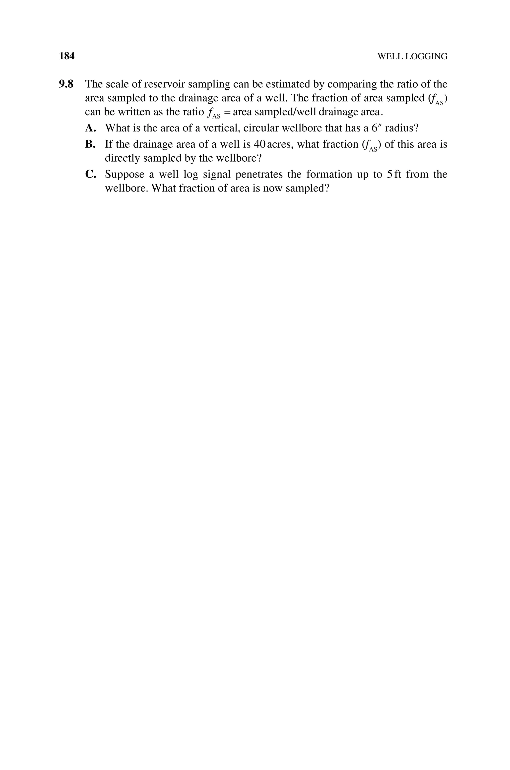 184 WELL LOGGING
9.8 The scale of reservoir sampling can be estimated by comparing the ratio of the
area sampled to the drainage area of a well. The fraction of area sampled (fAS
)
can be written as the ratio fAS area sampled/well drainage area
= .
A. What is the area of a vertical, circular wellbore that has a 6″ radius?
B. If the drainage area of a well is 40acres, what fraction (fAS
) of this area is
directly sampled by the wellbore?
C. Suppose a well log signal penetrates the formation up to 5ft from the
wellbore. What fraction of area is now sampled?
 