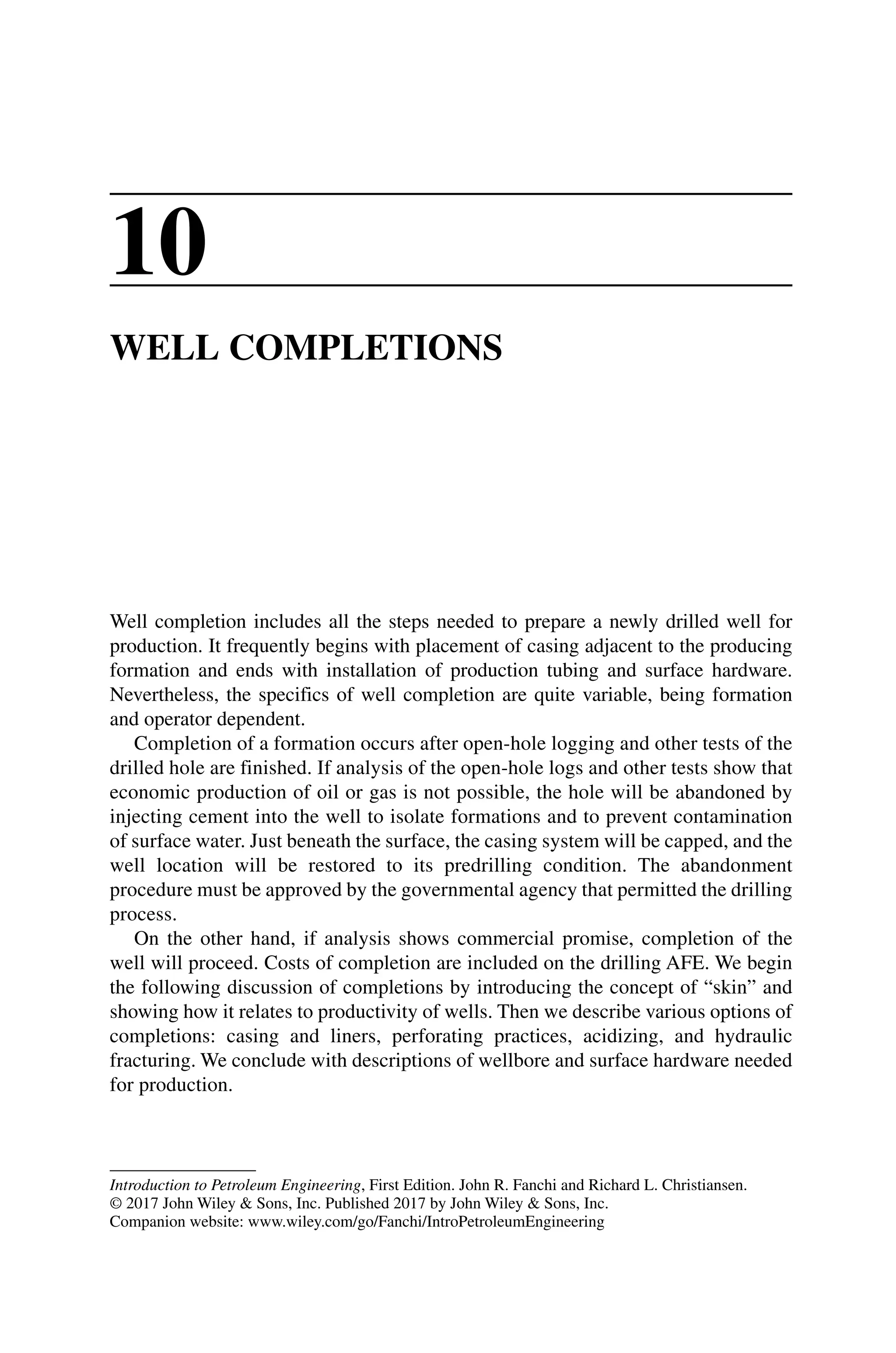 Introduction to Petroleum Engineering, First Edition. John R. Fanchi and Richard L. Christiansen.
© 2017 John Wiley  Sons, Inc. Published 2017 by John Wiley  Sons, Inc.
Companion website: www.wiley.com/go/Fanchi/IntroPetroleumEngineering
10
WELL COMPLETIONS
Well completion includes all the steps needed to prepare a newly drilled well for
­
production. It frequently begins with placement of casing adjacent to the producing
formation and ends with installation of production tubing and surface hardware.
Nevertheless, the specifics of well completion are quite variable, being formation
and operator dependent.
Completion of a formation occurs after open‐hole logging and other tests of the
drilled hole are finished. If analysis of the open‐hole logs and other tests show that
economic production of oil or gas is not possible, the hole will be abandoned by
injecting cement into the well to isolate formations and to prevent contamination
of surface water. Just beneath the surface, the casing system will be capped, and the
well location will be restored to its predrilling condition. The abandonment
procedure must be approved by the governmental agency that permitted the drilling
process.
On the other hand, if analysis shows commercial promise, completion of the
well will proceed. Costs of completion are included on the drilling AFE. We begin
the following discussion of completions by introducing the concept of “skin” and
­
showing how it relates to productivity of wells. Then we describe various options of
completions: casing and liners, perforating practices, acidizing, and hydraulic
­
fracturing. We conclude with descriptions of wellbore and surface hardware needed
for production.
 