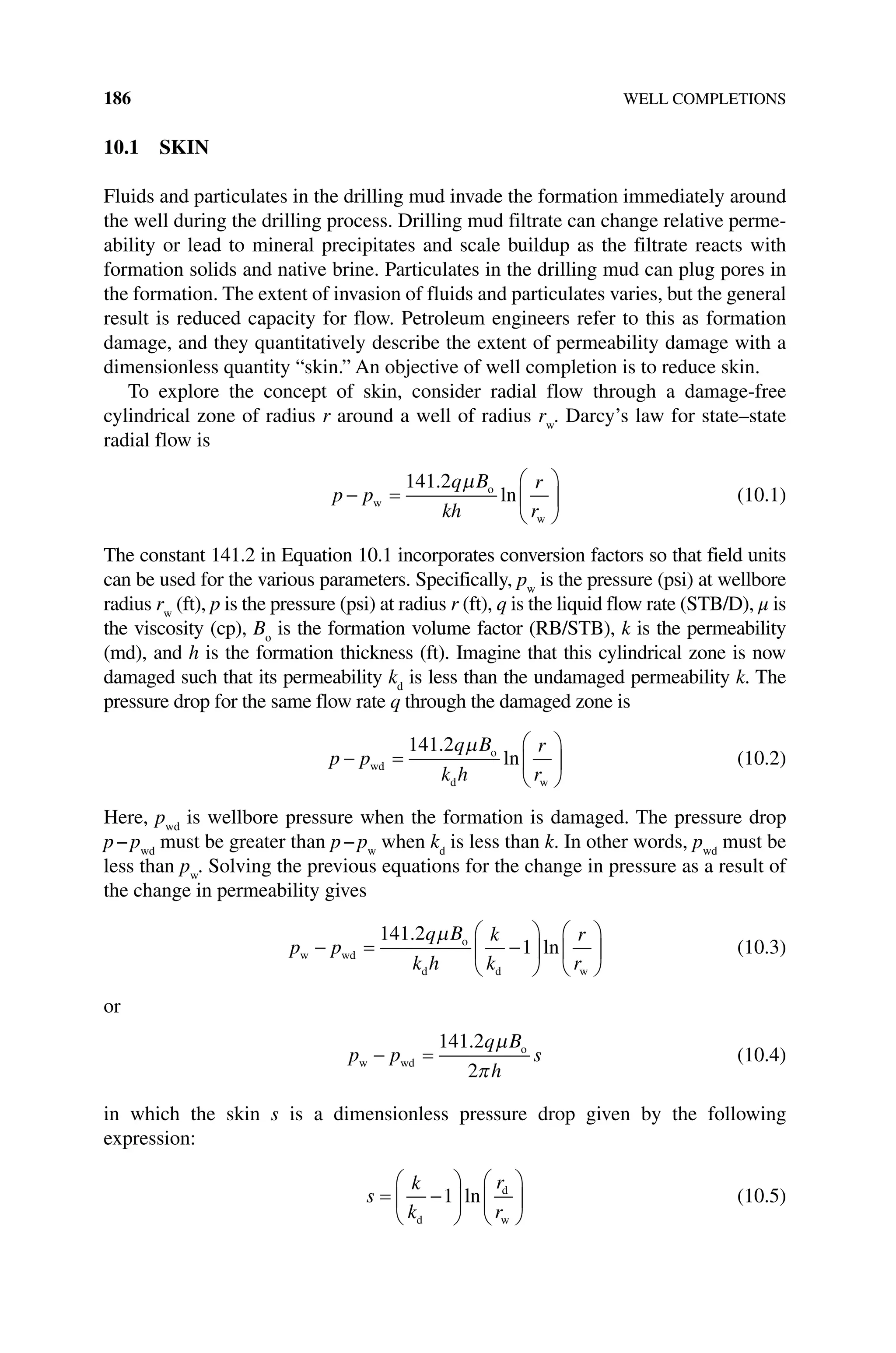 186 WELL COMPLETIONS
10.1 SKIN
Fluids and particulates in the drilling mud invade the formation immediately around
the well during the drilling process. Drilling mud filtrate can change relative perme-
ability or lead to mineral precipitates and scale buildup as the filtrate reacts with
formation solids and native brine. Particulates in the drilling mud can plug pores in
the formation. The extent of invasion of fluids and particulates varies, but the general
result is reduced capacity for flow. Petroleum engineers refer to this as formation
damage, and they quantitatively describe the extent of permeability damage with a
dimensionless quantity “skin.” An objective of well completion is to reduce skin.
To explore the concept of skin, consider radial flow through a damage‐free
cylindrical zone of radius r around a well of radius rw
. Darcy’s law for state–state
radial flow is
p p
q B
kh
r
r
− =






w
o
w
141 2
.
ln
µ
(10.1)
The constant 141.2 in Equation 10.1 incorporates conversion factors so that field units
can be used for the various parameters. Specifically, pw
is the pressure (psi) at wellbore
radius rw
(ft), p is the pressure (psi) at radius r (ft), q is the liquid flow rate (STB/D), μ is
the viscosity (cp), Bo
is the formation volume factor (RB/STB), k is the permeability
(md), and h is the formation thickness (ft). Imagine that this cylindrical zone is now
damaged such that its permeability kd
is less than the undamaged ­
permeability k. The
pressure drop for the same flow rate q through the damaged zone is
p p
q B
k h
r
r
− =






wd
o
d w
141 2
.
ln
µ
(10.2)
Here, pwd
is wellbore pressure when the formation is damaged. The pressure drop
p−pwd
must be greater than p−pw
when kd
is less than k. In other words, pwd
must be
less than pw
. Solving the previous equations for the change in pressure as a result of
the change in permeability gives
p p
q B
k h
k
k
r
r
w wd
o
d d w
− = −












141 2
1
.
ln
µ
(10.3)
or
p p
q B
h
s
w wd
o
− =
141 2
2
. µ
π
(10.4)
in which the skin s is a dimensionless pressure drop given by the following
expression:
s
k
k
r
r
= −












d
d
w
1 ln (10.5)
 