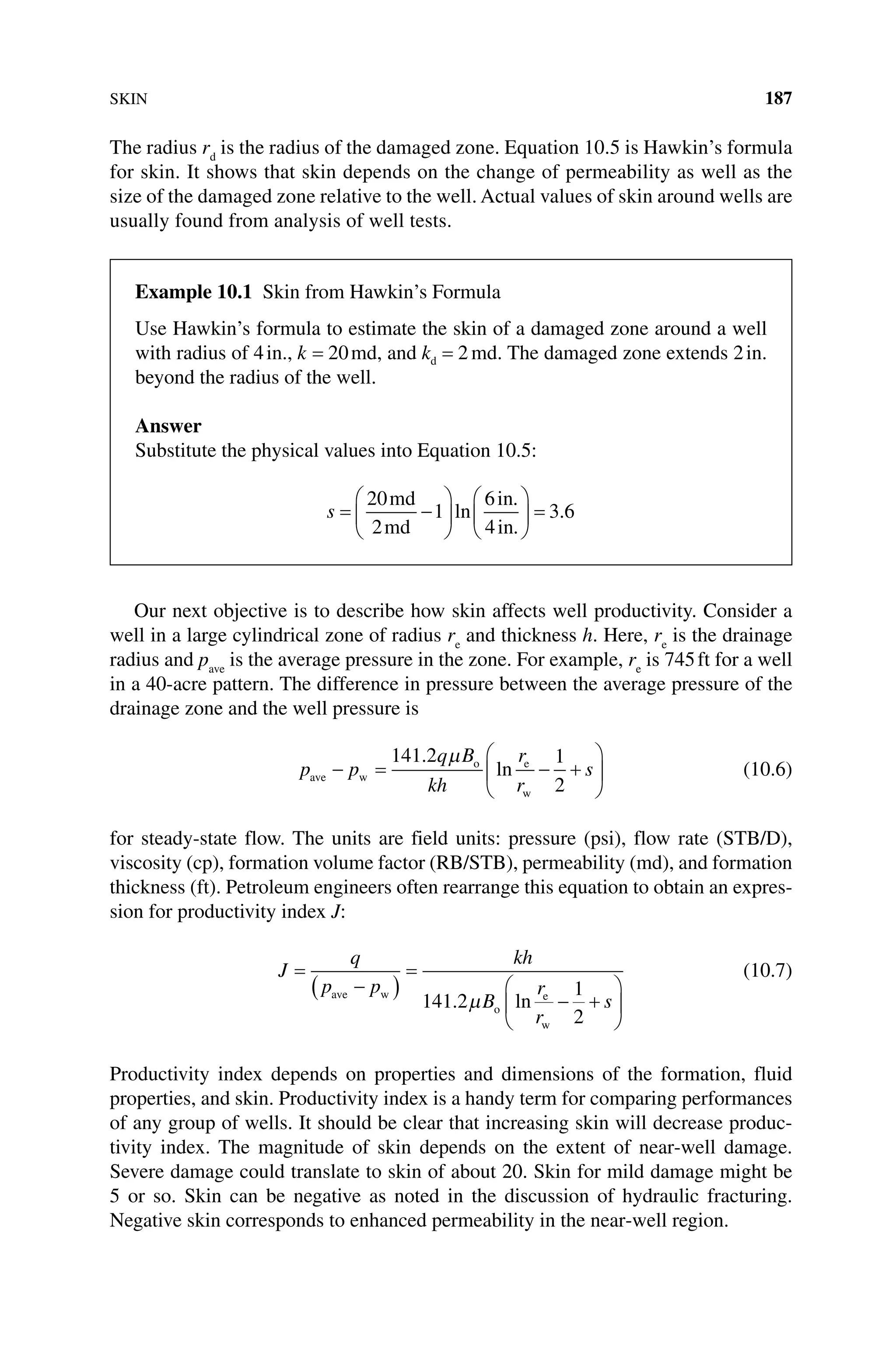SKIN 187
The radius rd
is the radius of the damaged zone. Equation 10.5 is Hawkin’s formula
for skin. It shows that skin depends on the change of permeability as well as the
size of the damaged zone relative to the well. Actual values of skin around wells are
usually found from analysis of well tests.
Our next objective is to describe how skin affects well productivity. Consider a
well in a large cylindrical zone of radius re
and thickness h. Here, re
is the drainage
radius and pave
is the average pressure in the zone. For example, re
is 745ft for a well
in a 40‐acre pattern. The difference in pressure between the average pressure of the
drainage zone and the well pressure is
p p
q B
kh
r
r
s
ave w
o e
w
− = − +






141 2 1
2
.
ln
µ
(10.6)
for steady‐state flow. The units are field units: pressure (psi), flow rate (STB/D),
­
viscosity (cp), formation volume factor (RB/STB), permeability (md), and formation
thickness (ft). Petroleum engineers often rearrange this equation to obtain an expres-
sion for productivity index J:
J
q
p p
kh
B
r
r
s
=
−
( )
=
− +






ave w
o
e
w
141 2
1
2
. ln
µ
(10.7)
Productivity index depends on properties and dimensions of the formation, fluid
properties, and skin. Productivity index is a handy term for comparing performances
of any group of wells. It should be clear that increasing skin will decrease produc-
tivity index. The magnitude of skin depends on the extent of near‐well damage.
Severe damage could translate to skin of about 20. Skin for mild damage might be
5 or so. Skin can be negative as noted in the discussion of hydraulic fracturing.
Negative skin corresponds to enhanced permeability in the near‐well region.
Example 10.1 Skin from Hawkin’s Formula
Use Hawkin’s formula to estimate the skin of a damaged zone around a well
with radius of 4in., k = 20md, and kd = 2 md. The damaged zone extends 2in.
beyond the radius of the well.
Answer
Substitute the physical values into Equation 10.5:
s = −











 =
20
2
1
6
4
3 6
md
md
in
in
ln
.
.
.
 