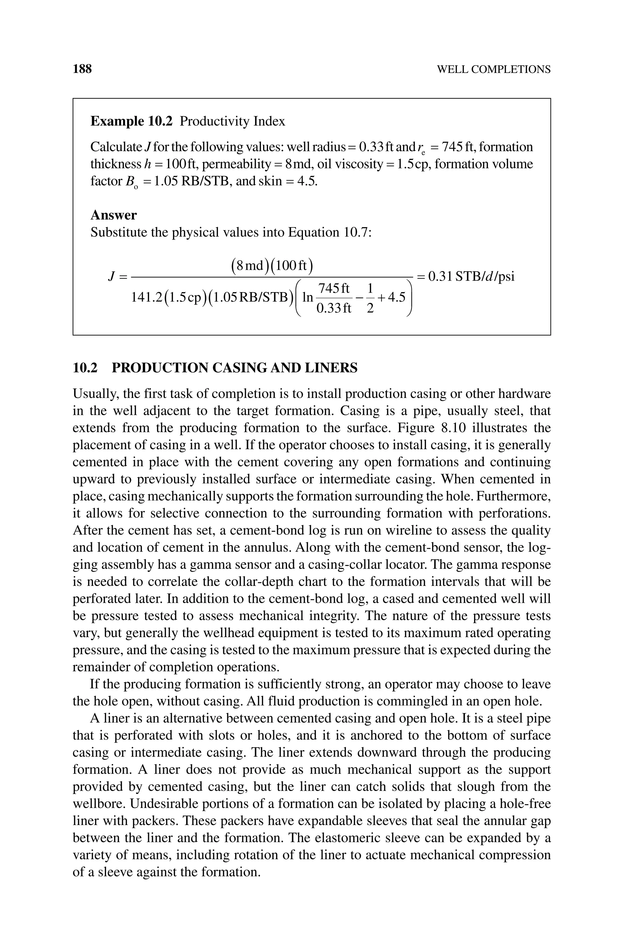 188 WELL COMPLETIONS
10.2 PRODUCTION CASING AND LINERS
Usually, the first task of completion is to install production casing or other hardware
in the well adjacent to the target formation. Casing is a pipe, usually steel, that
extends from the producing formation to the surface. Figure 8.10 illustrates the
placement of casing in a well. If the operator chooses to install casing, it is generally
cemented in place with the cement covering any open formations and continuing
upward to previously installed surface or intermediate casing. When cemented in
place, casing mechanically supports the formation surrounding the hole. Furthermore,
it allows for selective connection to the surrounding formation with perforations.
After the cement has set, a cement‐bond log is run on wireline to assess the quality
and location of cement in the annulus. Along with the cement‐bond sensor, the log-
ging assembly has a gamma sensor and a casing‐collar locator. The gamma response
is needed to correlate the collar‐depth chart to the formation intervals that will be
perforated later. In addition to the cement‐bond log, a cased and cemented well will
be pressure tested to assess mechanical integrity. The nature of the pressure tests
vary, but generally the wellhead equipment is tested to its maximum rated operating
pressure, and the casing is tested to the maximum pressure that is expected during the
remainder of completion operations.
If the producing formation is sufficiently strong, an operator may choose to leave
the hole open, without casing. All fluid production is commingled in an open hole.
A liner is an alternative between cemented casing and open hole. It is a steel pipe
that is perforated with slots or holes, and it is anchored to the bottom of surface
­
casing or intermediate casing. The liner extends downward through the producing
formation. A liner does not provide as much mechanical support as the support
provided by cemented casing, but the liner can catch solids that slough from the
wellbore. Undesirable portions of a formation can be isolated by placing a hole‐free
liner with packers. These packers have expandable sleeves that seal the annular gap
between the liner and the formation. The elastomeric sleeve can be expanded by a
variety of means, including rotation of the liner to actuate mechanical compression
of a sleeve against the formation.
Example 10.2 Productivity Index
CalculateJforthefollowingvalues:wellradius= 0 33
. ftandre = 745ft,formation
thickness h = 100ft, permeability = 8md, oil viscosity = 1 5
. cp, formation volume
factor Bo = 1 05
. RB/STB, and skin = 4 5
. .
Answer
Substitute the physical values into Equation 10.7:
J =
( )( )
( )( ) − +
8 100
141 2 1 5 1 05
745
0 33
1
2
4 5
md ft
cp RB/STB
ft
ft
. . . ln
.
.







= 0 31
. STB/ /psi
d
 