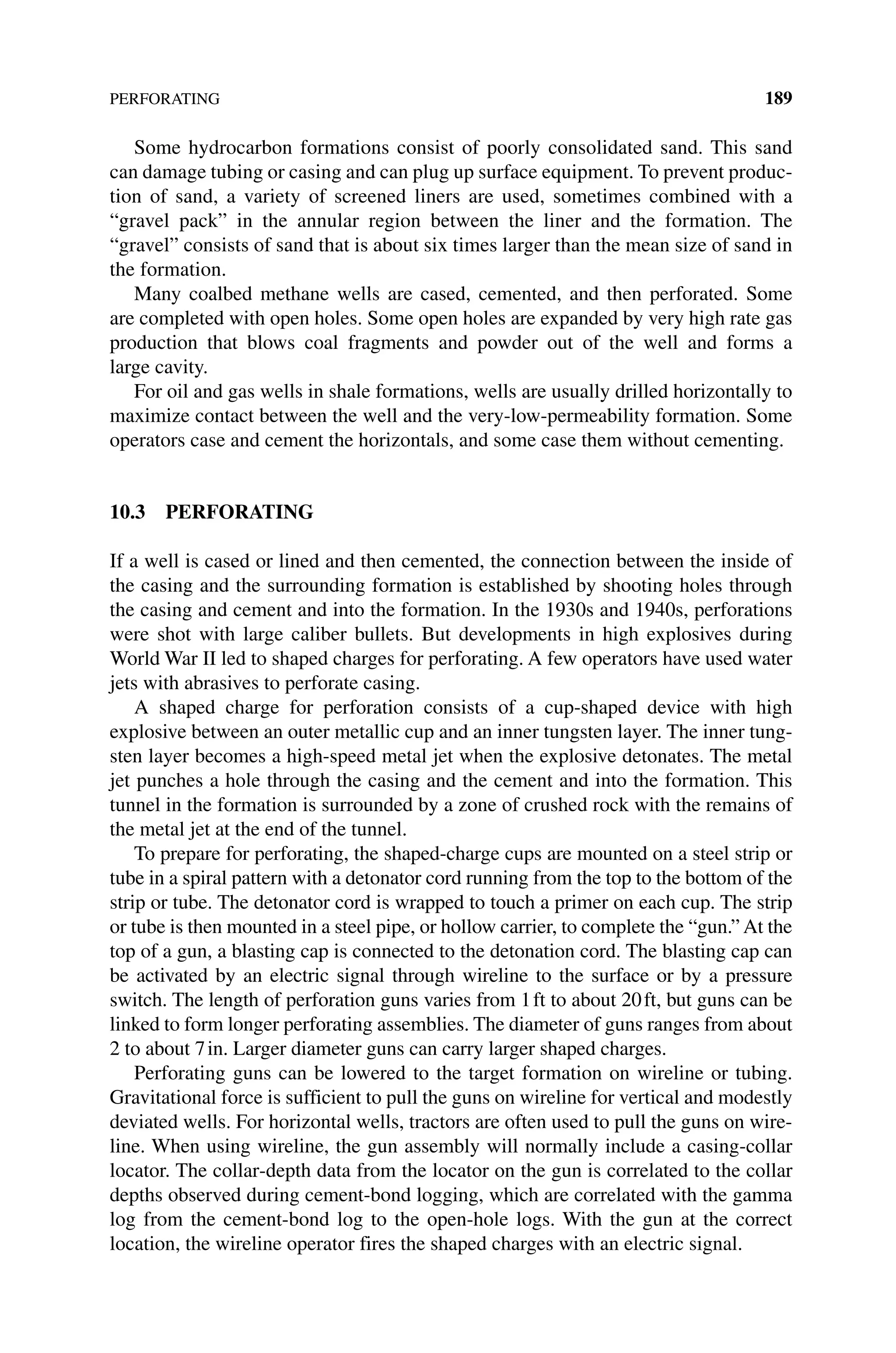 PERFORATING 189
Some hydrocarbon formations consist of poorly consolidated sand. This sand
can damage tubing or casing and can plug up surface equipment. To prevent produc-
tion of sand, a variety of screened liners are used, sometimes combined with a
“gravel pack” in the annular region between the liner and the formation. The
“gravel” ­
consists of sand that is about six times larger than the mean size of sand in
the formation.
Many coalbed methane wells are cased, cemented, and then perforated. Some
are completed with open holes. Some open holes are expanded by very high rate gas
­
production that blows coal fragments and powder out of the well and forms a
large cavity.
For oil and gas wells in shale formations, wells are usually drilled horizontally to
maximize contact between the well and the very‐low‐permeability formation. Some
operators case and cement the horizontals, and some case them without cementing.
10.3 PERFORATING
If a well is cased or lined and then cemented, the connection between the inside of
the casing and the surrounding formation is established by shooting holes through
the casing and cement and into the formation. In the 1930s and 1940s, perforations
were shot with large caliber bullets. But developments in high explosives during
World War II led to shaped charges for perforating. A few operators have used water
jets with abrasives to perforate casing.
A shaped charge for perforation consists of a cup‐shaped device with high
explosive between an outer metallic cup and an inner tungsten layer. The inner tung-
sten layer becomes a high‐speed metal jet when the explosive detonates. The metal
jet punches a hole through the casing and the cement and into the formation. This
tunnel in the formation is surrounded by a zone of crushed rock with the remains of
the metal jet at the end of the tunnel.
To prepare for perforating, the shaped‐charge cups are mounted on a steel strip or
tube in a spiral pattern with a detonator cord running from the top to the bottom of the
strip or tube. The detonator cord is wrapped to touch a primer on each cup. The strip
or tube is then mounted in a steel pipe, or hollow carrier, to complete the “gun.” At the
top of a gun, a blasting cap is connected to the detonation cord. The blasting cap can
be activated by an electric signal through wireline to the surface or by a pressure
switch. The length of perforation guns varies from 1ft to about 20ft, but guns can be
linked to form longer perforating assemblies. The diameter of guns ranges from about
2 to about 7in. Larger diameter guns can carry larger shaped charges.
Perforating guns can be lowered to the target formation on wireline or tubing.
Gravitational force is sufficient to pull the guns on wireline for vertical and modestly
deviated wells. For horizontal wells, tractors are often used to pull the guns on wire-
line. When using wireline, the gun assembly will normally include a casing‐collar
locator. The collar‐depth data from the locator on the gun is correlated to the collar
depths observed during cement‐bond logging, which are correlated with the gamma
log from the cement‐bond log to the open‐hole logs. With the gun at the correct
­
location, the wireline operator fires the shaped charges with an electric signal.
 