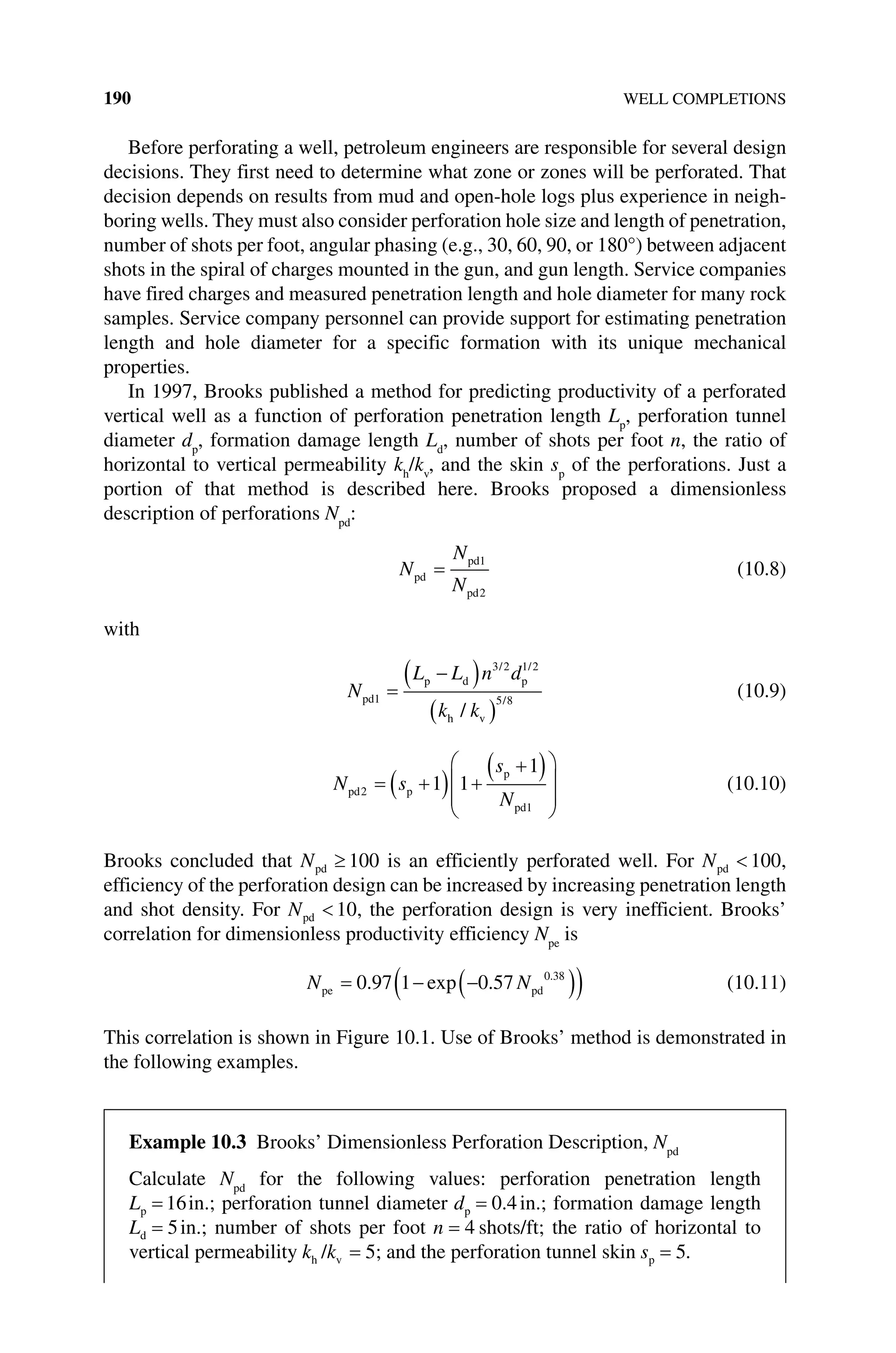 190 WELL COMPLETIONS
Before perforating a well, petroleum engineers are responsible for several design
decisions. They first need to determine what zone or zones will be perforated. That
decision depends on results from mud and open‐hole logs plus experience in neigh-
boring wells. They must also consider perforation hole size and length of penetration,
number of shots per foot, angular phasing (e.g., 30, 60, 90, or 180°) between adjacent
shots in the spiral of charges mounted in the gun, and gun length. Service companies
have fired charges and measured penetration length and hole diameter for many rock
samples. Service company personnel can provide support for estimating penetration
length and hole diameter for a specific formation with its unique mechanical
properties.
In 1997, Brooks published a method for predicting productivity of a perforated
vertical well as a function of perforation penetration length Lp
, perforation tunnel
diameter dp
, formation damage length Ld
, number of shots per foot n, the ratio of
horizontal to vertical permeability kh
/kv
, and the skin sp
of the perforations. Just a
­
portion of that method is described here. Brooks proposed a dimensionless
­description of perforations Npd
:
N
N
N
pd
pd
pd
=
1
2
(10.8)
with
N
L L n d
k k
pd
p d p
h v
1
3 2 1 2
5 8
=
−
( )
( )
/ /
/
/
(10.9)
N s
s
N
pd p
p
pd
2
1
1 1
1
= +
( ) +
+
( )








(10.10)
Brooks concluded that Npd ≥ 100 is an efficiently perforated well. For Npd  100,
efficiency of the perforation design can be increased by increasing penetration length
and shot density. For Npd  10, the perforation design is very inefficient. Brooks’
­
correlation for dimensionless productivity efficiency Npe
is
N N
pe pd
= − −
( )
( )
0 97 1 0 57 0 38
. exp . .
(10.11)
This correlation is shown in Figure 10.1. Use of Brooks’ method is demonstrated in
the following examples.
Example 10.3 Brooks’ Dimensionless Perforation Description, Npd
Calculate Npd
for the following values: perforation penetration length
Lp = 16in.; ­
perforation tunnel diameter dp = 0 4
. in.; formation damage length
Ld = 5in.; number of shots per foot n = 4 shots/ft; the ratio of horizontal to
vertical permeability k k
h v
/ = 5; and the perforation tunnel skin sp = 5.
 