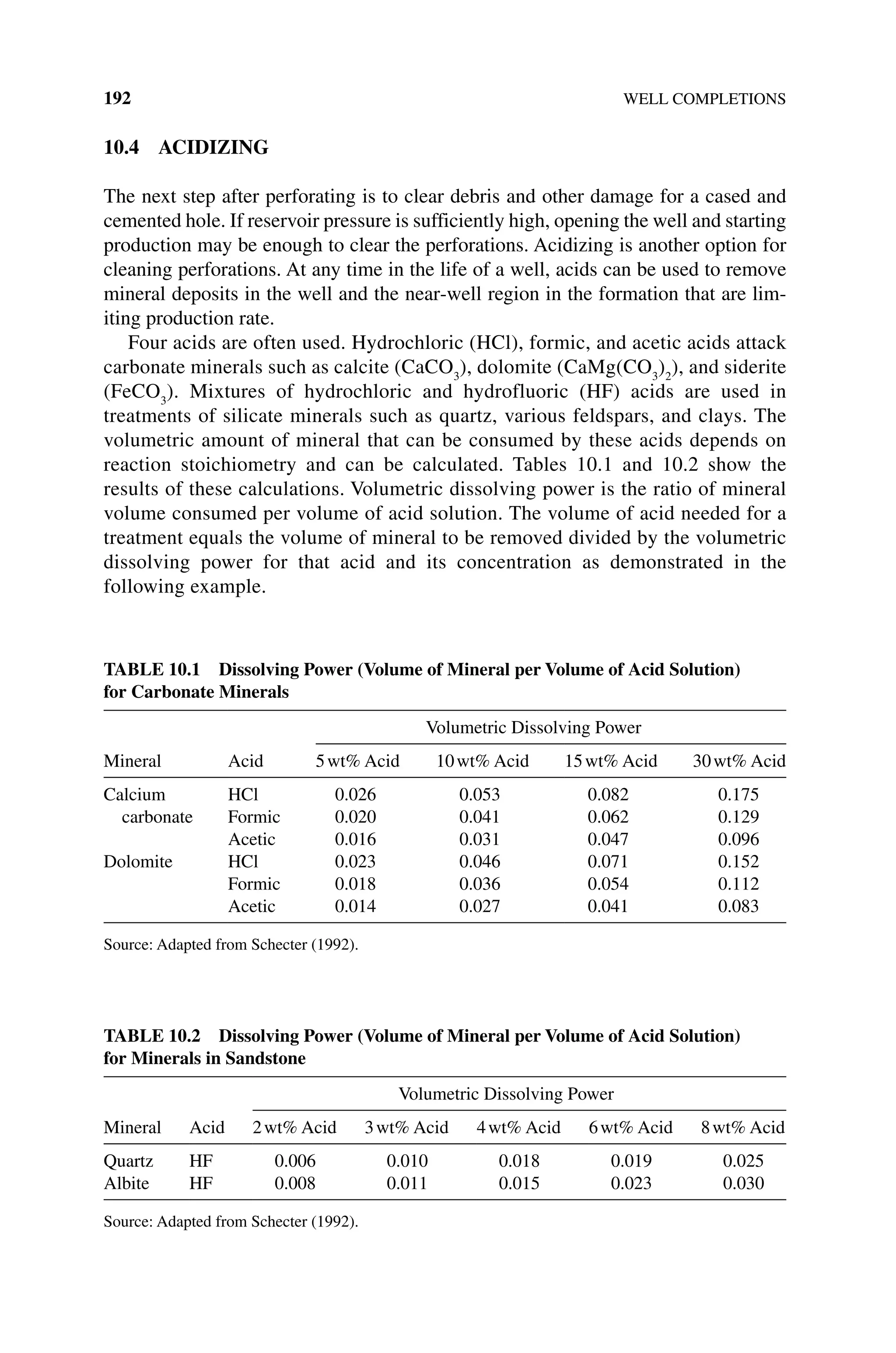 192 WELL COMPLETIONS
10.4 ACIDIZING
The next step after perforating is to clear debris and other damage for a cased and
cemented hole. If reservoir pressure is sufficiently high, opening the well and starting
production may be enough to clear the perforations. Acidizing is another option for
cleaning perforations. At any time in the life of a well, acids can be used to remove
mineral deposits in the well and the near‐well region in the formation that are lim-
iting production rate.
Four acids are often used. Hydrochloric (HCl), formic, and acetic acids attack
carbonate minerals such as calcite (CaCO3
), dolomite (CaMg(CO3
)2
), and siderite
(FeCO3
). Mixtures of hydrochloric and hydrofluoric (HF) acids are used in
­
treatments of silicate minerals such as quartz, various feldspars, and clays. The
volumetric amount of mineral that can be consumed by these acids depends on
reaction stoichiometry and can be calculated. Tables 10.1 and 10.2 show the
results of these calculations. Volumetric dissolving power is the ratio of mineral
volume consumed per volume of acid solution. The volume of acid needed for a
treatment equals the volume of mineral to be removed divided by the volumetric
dissolving power for that acid and its concentration as demonstrated in the
­following example.
Table 10.1 Dissolving Power (Volume of Mineral per Volume of Acid Solution)
for Carbonate Minerals
Mineral Acid
Volumetric Dissolving Power
5wt% Acid 10wt% Acid 15wt% Acid 30wt% Acid
Calcium
carbonate
HCl 0.026 0.053 0.082 0.175
Formic 0.020 0.041 0.062 0.129
Acetic 0.016 0.031 0.047 0.096
Dolomite HCl 0.023 0.046 0.071 0.152
Formic 0.018 0.036 0.054 0.112
Acetic 0.014 0.027 0.041 0.083
Source: Adapted from Schecter (1992).
Table 10.2 Dissolving Power (Volume of Mineral per Volume of Acid Solution)
for Minerals in Sandstone
Mineral Acid
Volumetric Dissolving Power
2wt% Acid 3wt% Acid 4wt% Acid 6wt% Acid 8wt% Acid
Quartz HF 0.006 0.010 0.018 0.019 0.025
Albite HF 0.008 0.011 0.015 0.023 0.030
Source: Adapted from Schecter (1992).
 