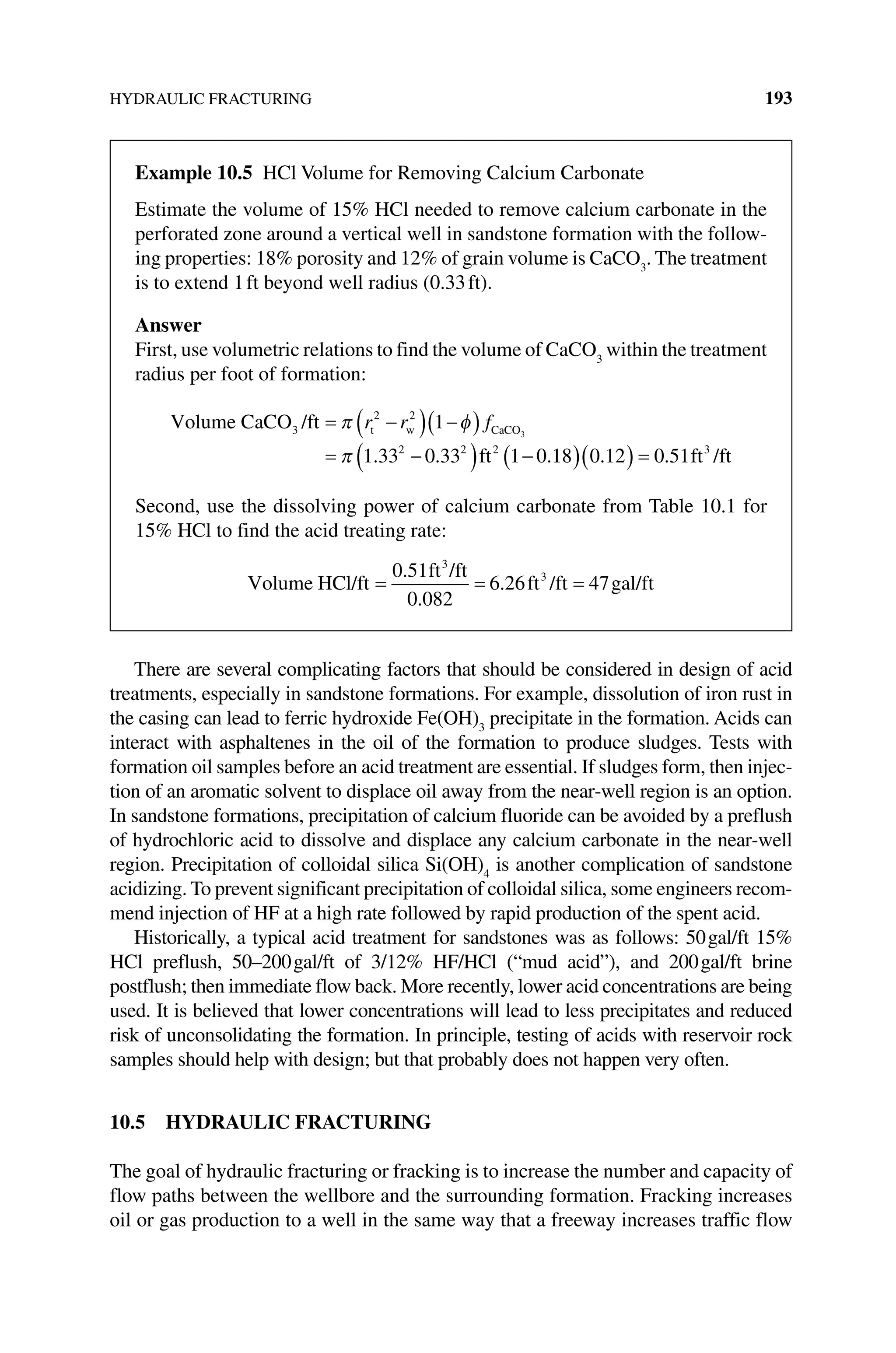 HYDRAULIC FRACTURING 193
There are several complicating factors that should be considered in design of acid
treatments, especially in sandstone formations. For example, dissolution of iron rust in
the casing can lead to ferric hydroxide Fe(OH)3
precipitate in the formation. Acids can
interact with asphaltenes in the oil of the formation to produce sludges. Tests with
formation oil samples before an acid treatment are essential. If sludges form, then injec-
tion of an aromatic solvent to displace oil away from the near‐well region is an option.
In sandstone formations, precipitation of calcium fluoride can be avoided by a preflush
of hydrochloric acid to dissolve and displace any calcium carbonate in the near‐well
region. Precipitation of colloidal silica Si(OH)4
is another complication of sandstone
acidizing. To prevent significant precipitation of colloidal silica, some engineers recom-
mend injection of HF at a high rate followed by rapid production of the spent acid.
Historically, a typical acid treatment for sandstones was as follows: 50gal/ft 15%
HCl preflush, 50–200gal/ft of 3/12% HF/HCl (“mud acid”), and 200gal/ft brine
­
postflush; then immediate flow back. More recently, lower acid concentrations are being
used. It is believed that lower concentrations will lead to less precipitates and reduced
risk of unconsolidating the formation. In principle, testing of acids with reservoir rock
samples should help with design; but that probably does not happen very often.
10.5 HYDRAULIC FRACTURING
The goal of hydraulic fracturing or fracking is to increase the number and capacity of
flow paths between the wellbore and the surrounding formation. Fracking increases
oil or gas production to a well in the same way that a freeway increases traffic flow
Example 10.5 HCl Volume for Removing Calcium Carbonate
Estimate the volume of 15% HCl needed to remove calcium carbonate in the
­
perforated zone around a vertical well in sandstone formation with the follow-
ing properties: 18% porosity and 12% of grain volume is CaCO3
. The treatment
is to extend 1ft beyond well radius (0.33ft).
Answer
First, use volumetric relations to find the volume of CaCO3
within the treatment
radius per foot of formation:
Volume CaCO /ft
ft
t w CaCO
3
2 2
2 2 2
1
1 33 0 33 1 0
3
= −
( ) −
( )
= −
( ) −
π φ
π
r r f
. . .1
18 0 12 0 51 3
( )( ) =
. . ft /ft
Second, use the dissolving power of calcium carbonate from Table 10.1 for
15% HCl to find the acid treating rate:
Volume HCl/ft
ft /ft
ft /ft gal/ft
= = =
0 51
0 082
6 26 47
3
3
.
.
.
 