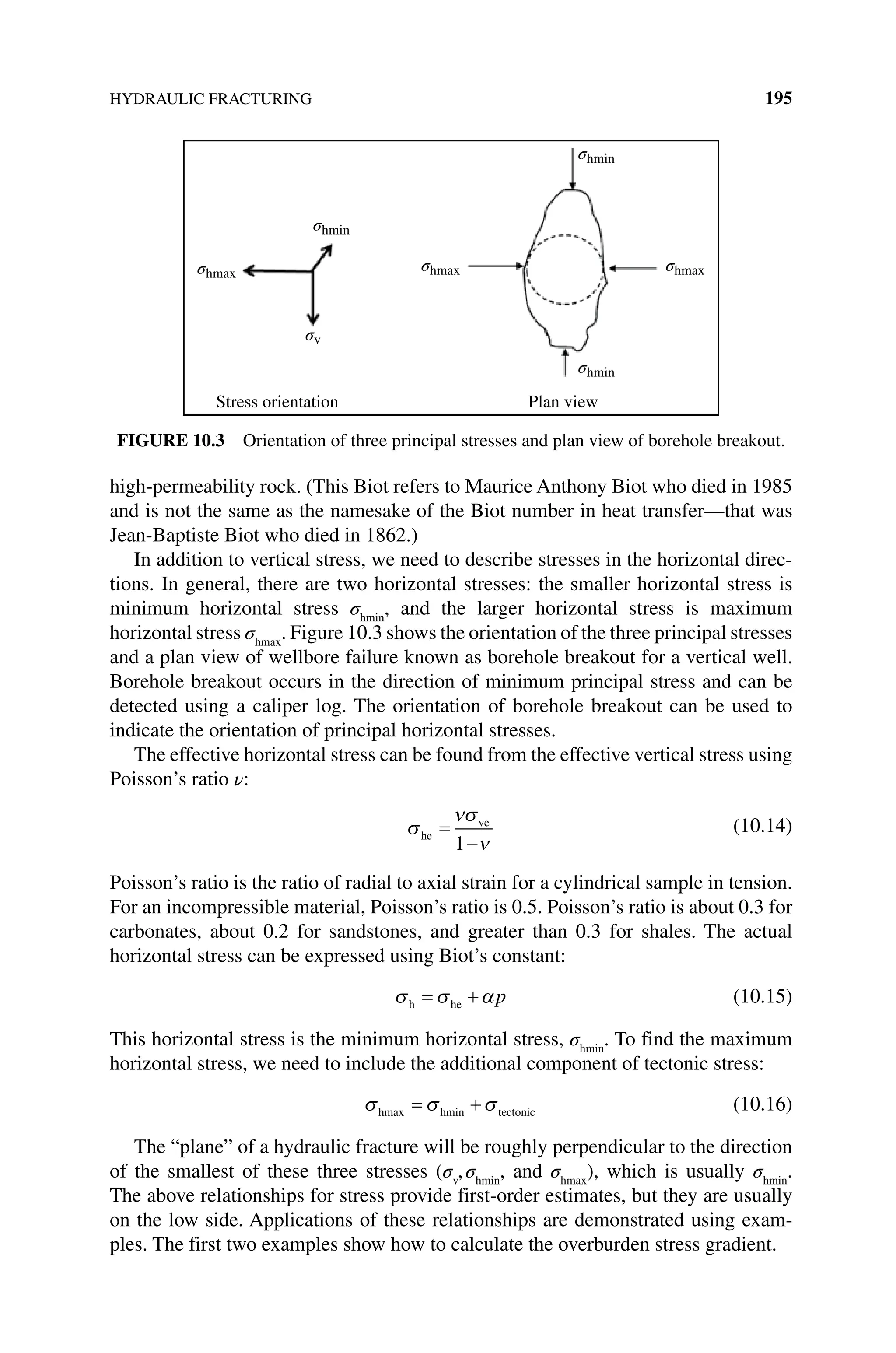 HYDRAULIC FRACTURING 195
high‐permeability rock. (This Biot refers to Maurice Anthony Biot who died in 1985
and is not the same as the namesake of the Biot number in heat transfer—that was
Jean‐Baptiste Biot who died in 1862.)
In addition to vertical stress, we need to describe stresses in the horizontal direc-
tions. In general, there are two horizontal stresses: the smaller horizontal stress is
minimum horizontal stress σhmin
, and the larger horizontal stress is maximum
horizontal stress σhmax
. Figure 10.3 shows the orientation of the three principal stresses
and a plan view of wellbore failure known as borehole breakout for a vertical well.
Borehole breakout occurs in the direction of minimum principal stress and can be
detected using a caliper log. The orientation of borehole breakout can be used to
­
indicate the orientation of principal horizontal stresses.
The effective horizontal stress can be found from the effective vertical stress using
Poisson’s ratio ν:
σ
ν
he
ve
=
−
σ
ν
1
(10.14)
Poisson’s ratio is the ratio of radial to axial strain for a cylindrical sample in tension.
For an incompressible material, Poisson’s ratio is 0.5. Poisson’s ratio is about 0.3 for
carbonates, about 0.2 for sandstones, and greater than 0.3 for shales. The actual
horizontal stress can be expressed using Biot’s constant:
σ σ α
h he
= + p (10.15)
This horizontal stress is the minimum horizontal stress, σhmin
. To find the maximum
horizontal stress, we need to include the additional component of tectonic stress:
σ σ σ
hmax hmin tectonic
= + (10.16)
The “plane” of a hydraulic fracture will be roughly perpendicular to the direction
of the smallest of these three stresses (σv
,σhmin
, and σhmax
), which is usually σhmin
.
The above relationships for stress provide first‐order estimates, but they are usually
on the low side. Applications of these relationships are demonstrated using exam-
ples. The first two examples show how to calculate the overburden stress gradient.
σhmin
σhmin
σhmin
σhmax
σhmax
σhmax
σv
Stress orientation Plan view
Figure 10.3 Orientation of three principal stresses and plan view of borehole breakout.
 