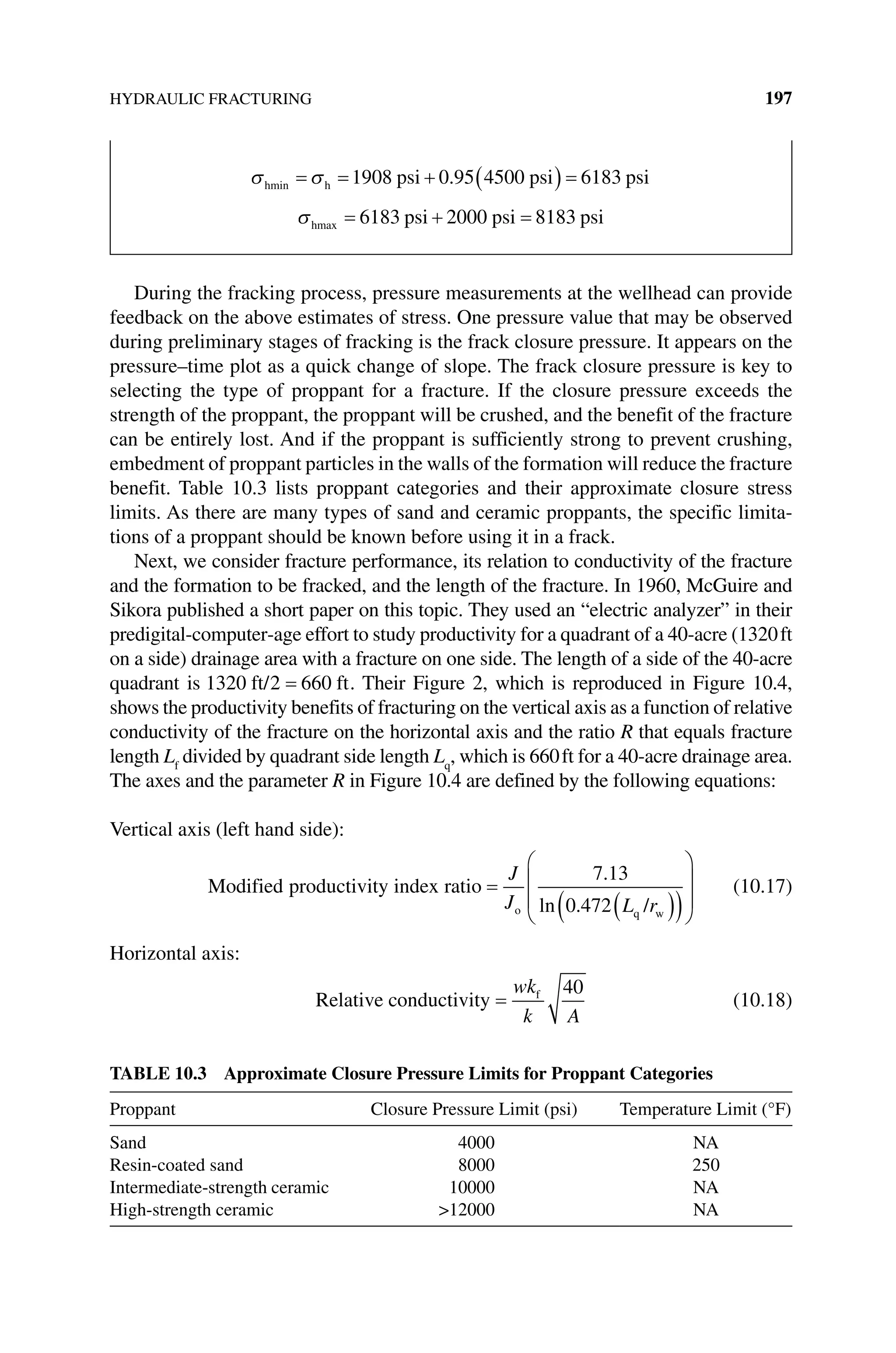 HYDRAULIC FRACTURING 197
During the fracking process, pressure measurements at the wellhead can provide
feedback on the above estimates of stress. One pressure value that may be observed
during preliminary stages of fracking is the frack closure pressure. It appears on the
pressure–time plot as a quick change of slope. The frack closure pressure is key to
selecting the type of proppant for a fracture. If the closure pressure exceeds the
strength of the proppant, the proppant will be crushed, and the benefit of the fracture
can be entirely lost. And if the proppant is sufficiently strong to prevent crushing,
embedment of proppant particles in the walls of the formation will reduce the ­fracture
benefit. Table 10.3 lists proppant categories and their approximate closure stress
limits. As there are many types of sand and ceramic proppants, the specific limita-
tions of a proppant should be known before using it in a frack.
Next, we consider fracture performance, its relation to conductivity of the fracture
and the formation to be fracked, and the length of the fracture. In 1960, McGuire and
Sikora published a short paper on this topic. They used an “electric analyzer” in their
predigital‐computer‐age effort to study productivity for a quadrant of a 40‐acre (1320ft
on a side) drainage area with a fracture on one side. The length of a side of the 40‐acre
quadrant is 1320 2 660
ft/ ft
= . Their Figure 2, which is reproduced in Figure 10.4,
shows the productivity benefits of fracturing on the vertical axis as a function of relative
conductivity of the fracture on the horizontal axis and the ratio R that equals fracture
length Lf
divided by quadrant side length Lq
, which is 660ft for a 40‐acre drainage area.
The axes and the parameter R in Figure 10.4 are defined by the following equations:
Vertical axis (left hand side):
Modified productivity index ratio
/
o q w
=
( )
( )




J
J L r
7 13
0 472
.
ln .





(10.17)
Horizontal axis:
Relative conductivity f
=
wk
k A
40
(10.18)
Table 10.3 Approximate Closure Pressure Limits for Proppant Categories
Proppant Closure Pressure Limit (psi) Temperature Limit (°F)
Sand 4000 NA
Resin‐coated sand 8000 250
Intermediate‐strength ceramic 10000 NA
High‐strength ceramic 12000 NA
σhmin h psi psi psi
= = + ( ) =
σ 1908 0 95 4500 6183
.
σhmax psi psi psi
= + =
6183 2000 8183
 