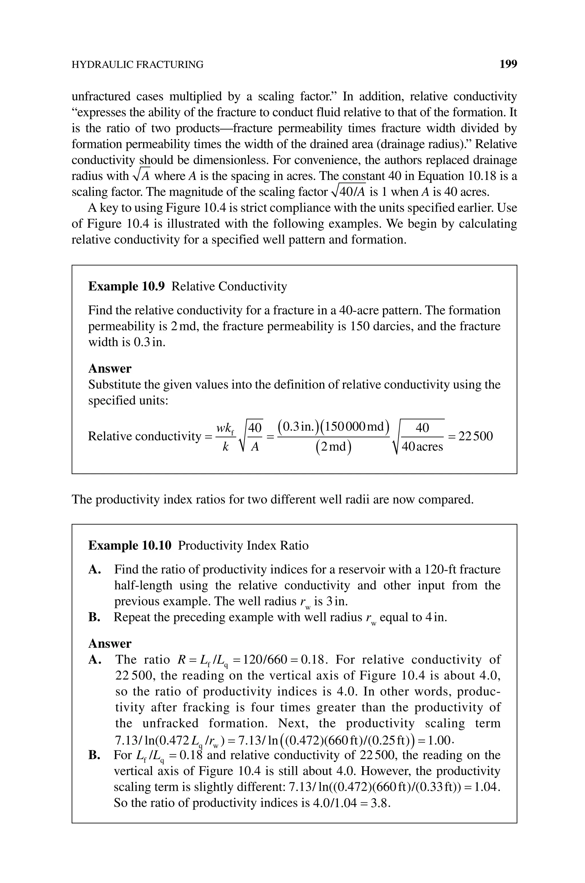 HYDRAULIC FRACTURING 199
unfractured cases multiplied by a scaling factor.” In addition, relative conductivity
“expresses the ability of the fracture to conduct fluid relative to that of the formation. It
is the ratio of two products—fracture permeability times fracture width divided by
formation permeability times the width of the drained area (­
drainage radius).” Relative
conductivity should be dimensionless. For convenience, the authors replaced drainage
radius with A where A is the spacing in acres. The constant 40 in Equation 10.18 is a
scaling factor. The magnitude of the scaling factor 40/A is 1 when A is 40 acres.
A key to using Figure 10.4 is strict compliance with the units specified earlier. Use
of Figure 10.4 is illustrated with the following examples. We begin by calculating
relative conductivity for a specified well pattern and formation.
The productivity index ratios for two different well radii are now compared.
Example 10.9 Relative Conductivity
Find the relative conductivity for a fracture in a 40‐acre pattern. The formation
­
permeability is 2md, the fracture permeability is 150 darcies, and the fracture
width is 0.3in.
Answer
Substitute the given values into the definition of relative conductivity using the
­specified units:
Relative conductivity
in md
md ac
f
= =
( )( )
( )
wk
k A
40 0 3 150000
2
40
40
. .
r
res
= 22500
Example 10.10 Productivity Index Ratio
A. 
Find the ratio of productivity indices for a reservoir with a 120‐ft fracture
half‐length using the relative conductivity and other input from the
previous example. The well radius rw
is 3in.
B. Repeat the preceding example with well radius rw
equal to 4in.
Answer
A. The ratio R L L
= = =
f q
/ /
120 660 0 18
. . For relative conductivity of
22 500, the reading on the vertical axis of Figure 10.4 is about 4.0,
so the ratio of productivity indices is 4.0. In other words, produc-
tivity after fracking is four times greater than the productivity of
the unfracked formation. Next, the productivity scaling term
7 13 0 472 7 13 0 472 660 0 25 1 00
. ln( . ) . ln ( . )( ) ( . ) .
/ / / ft / ft
q w
L r = ( ) = .
B. For L L
f q
/ = 0 18
. and relative conductivity of 22500, the reading on the
vertical axis of Figure 10.4 is still about 4.0. However, the productivity
scaling term is slightly different: 7 13 0 472 660 0 33 1 04
. ln(( . )( ) . ) .
/ ft /( ft) = .
So the ratio of ­
productivity indices is 4 0 1 04 3 8
. . .
/ = .
 