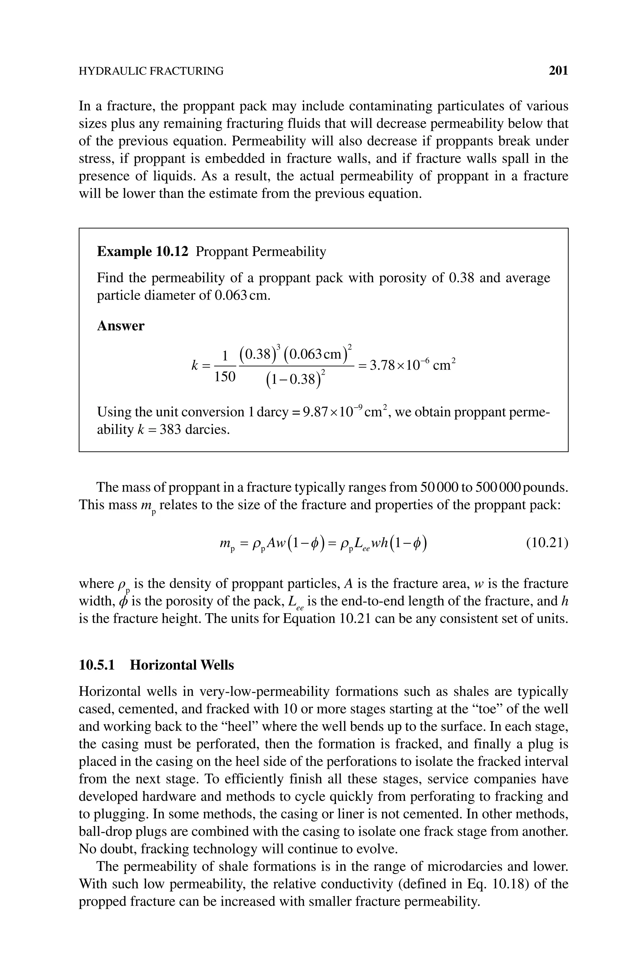 HYDRAULIC FRACTURING 201
In a fracture, the proppant pack may include contaminating particulates of various
sizes plus any remaining fracturing fluids that will decrease permeability below that
of the previous equation. Permeability will also decrease if proppants break under
stress, if proppant is embedded in fracture walls, and if fracture walls spall in the
presence of liquids. As a result, the actual permeability of proppant in a fracture
will be lower than the estimate from the previous equation.
The mass of proppant in a fracture typically ranges from 50000 to 500000pounds.
This mass mp
relates to the size of the fracture and properties of the proppant pack:
m Aw L wh
ee
p p p
= −
( ) = −
( )
ρ φ ρ φ
1 1 (10.21)
where ρp
is the density of proppant particles, A is the fracture area, w is the fracture
width, ϕ is the porosity of the pack, Lee
is the end‐to‐end length of the fracture, and h
is the fracture height. The units for Equation 10.21 can be any consistent set of units.
10.5.1 Horizontal Wells
Horizontal wells in very‐low‐permeability formations such as shales are typically
cased, cemented, and fracked with 10 or more stages starting at the “toe” of the well
and working back to the “heel” where the well bends up to the surface. In each stage,
the casing must be perforated, then the formation is fracked, and finally a plug is
placed in the casing on the heel side of the perforations to isolate the fracked interval
from the next stage. To efficiently finish all these stages, service companies have
developed hardware and methods to cycle quickly from perforating to fracking and
to plugging. In some methods, the casing or liner is not cemented. In other methods,
ball‐drop plugs are combined with the casing to isolate one frack stage from another.
No doubt, fracking technology will continue to evolve.
The permeability of shale formations is in the range of microdarcies and lower.
With such low permeability, the relative conductivity (defined in Eq. 10.18) of the
propped fracture can be increased with smaller fracture permeability.
Example 10.12 Proppant Permeability
Find the permeability of a proppant pack with porosity of 0.38 and average
particle diameter of 0.063cm.
Answer
k =
( ) ( )
−
( )
= × −
1
150
0 38 0 063
1 0 38
3 78 10
3 2
2
6 2
. .
.
.
cm
cm
Using the unit conversion 1darcy = 9 87 10 9 2
. × −
cm , we obtain proppant perme-
ability k = 383 darcies.
 