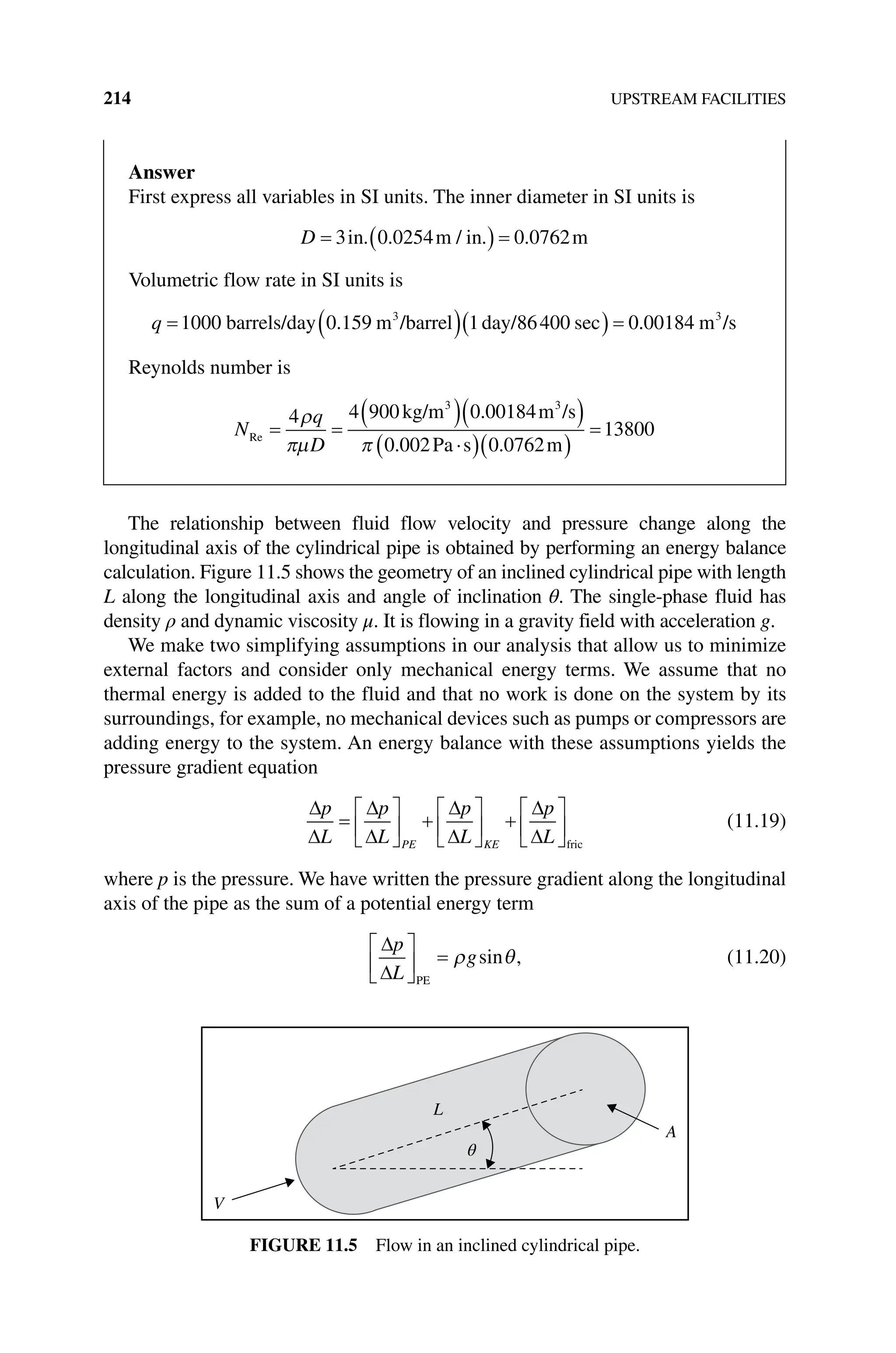 214 UPSTREAM FACILITIES
The relationship between fluid flow velocity and pressure change along the
longitudinal axis of the cylindrical pipe is obtained by performing an energy balance
calculation. Figure 11.5 shows the geometry of an inclined cylindrical pipe with length
L along the longitudinal axis and angle of inclination θ. The single‐phase fluid has
density ρ and dynamic viscosity μ. It is flowing in a gravity field with acceleration g.
We make two simplifying assumptions in our analysis that allow us to minimize
external factors and consider only mechanical energy terms. We assume that no
thermal energy is added to the fluid and that no work is done on the system by its
surroundings, for example, no mechanical devices such as pumps or compressors are
adding energy to the system. An energy balance with these assumptions yields the
pressure gradient equation
p
L
p
L
p
L
p
L
PE KE fric
(11.19)
where p is the pressure. We have written the pressure gradient along the longitudinal
axis of the pipe as the sum of a potential energy term
p
L
g
PE
,
sin (11.20)
V
L
A
θ
Figure 11.5 Flow in an inclined cylindrical pipe.
Answer
First express all variables in SI units. The inner diameter in SI units is
D 3 0 0254 0 0762
in m in m
. . / . .
Volumetric flow rate in SI units is
q 1000 0 159 1 86400 0 00184
3 3
barrels/day m /barrel day/ m
. sec . /
/s
Reynolds number is
N
q
D
Re
kg/m m /s
Pa s m
4 4 900 0 00184
0 002 0 0762
1
3 3
.
. .
3
3800
 