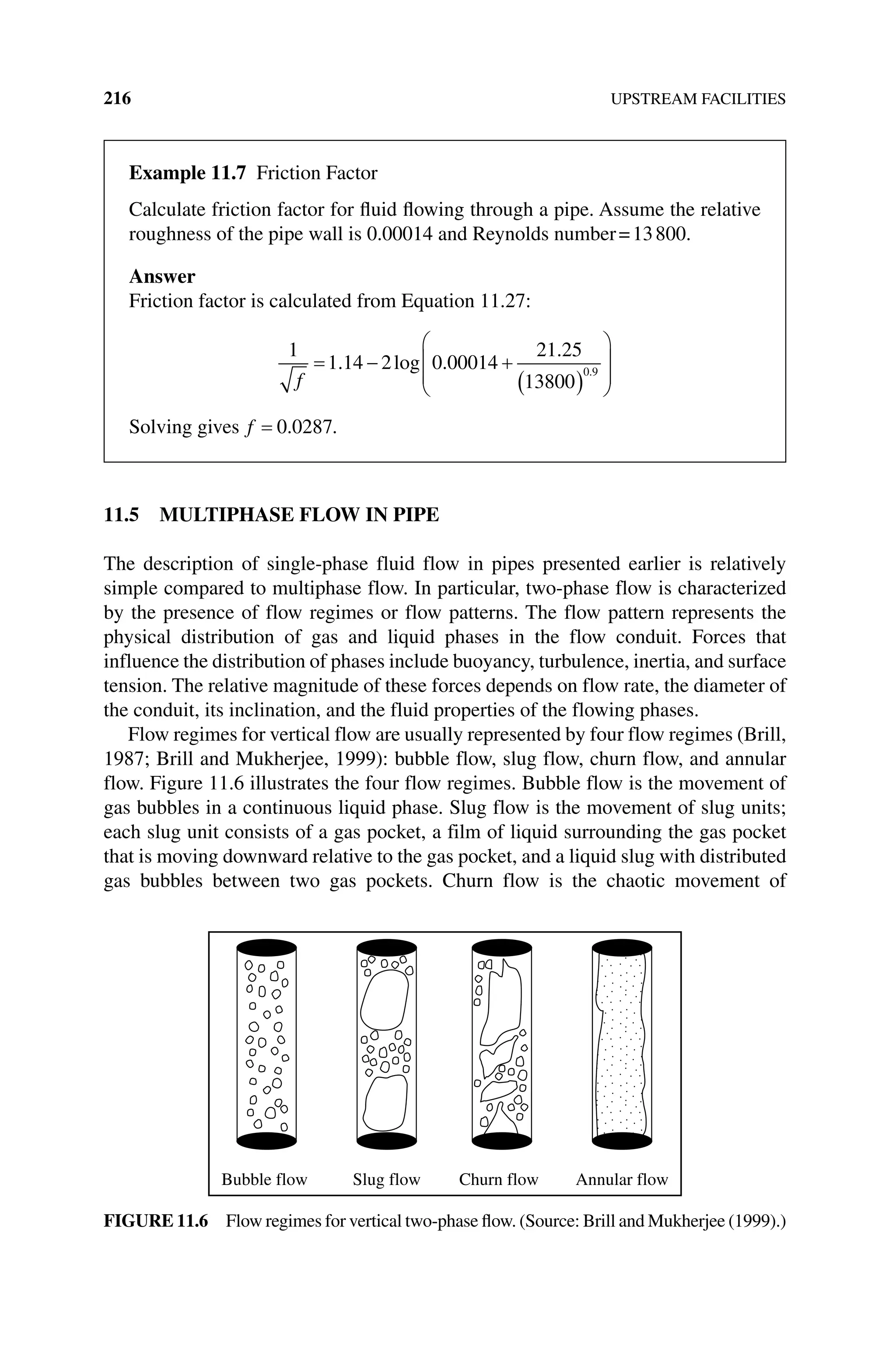216 UPSTREAM FACILITIES
11.5 MULTIPHASE FLOW IN PIPE
The description of single‐phase fluid flow in pipes presented earlier is relatively
simple compared to multiphase flow. In particular, two‐phase flow is characterized
by the presence of flow regimes or flow patterns. The flow pattern represents the
physical distribution of gas and liquid phases in the flow conduit. Forces that
influence the distribution of phases include buoyancy, turbulence, inertia, and surface
tension. The relative magnitude of these forces depends on flow rate, the diameter of
the conduit, its inclination, and the fluid properties of the flowing phases.
Flow regimes for vertical flow are usually represented by four flow regimes (Brill,
1987; Brill and Mukherjee, 1999): bubble flow, slug flow, churn flow, and annular
flow. Figure 11.6 illustrates the four flow regimes. Bubble flow is the movement of
gas bubbles in a continuous liquid phase. Slug flow is the movement of slug units;
each slug unit consists of a gas pocket, a film of liquid surrounding the gas pocket
that is moving downward relative to the gas pocket, and a liquid slug with distributed
gas bubbles between two gas pockets. Churn flow is the chaotic movement of
Bubble flow Slug flow Churn flow Annular flow
Figure 11.6 Flow regimes for vertical two‐phase flow. (Source: Brill and Mukherjee (1999).)
Example 11.7 Friction Factor
Calculate friction factor for fluid flowing through a pipe. Assume the relative
­
roughness of the pipe wall is 0.00014 and Reynolds number=13800.
Answer
Friction factor is calculated from Equation 11.27:
1
1 14 2 0 00014
21 25
13800
0 9
f
. log .
.
.
Solving gives f 0 0287
. .
 