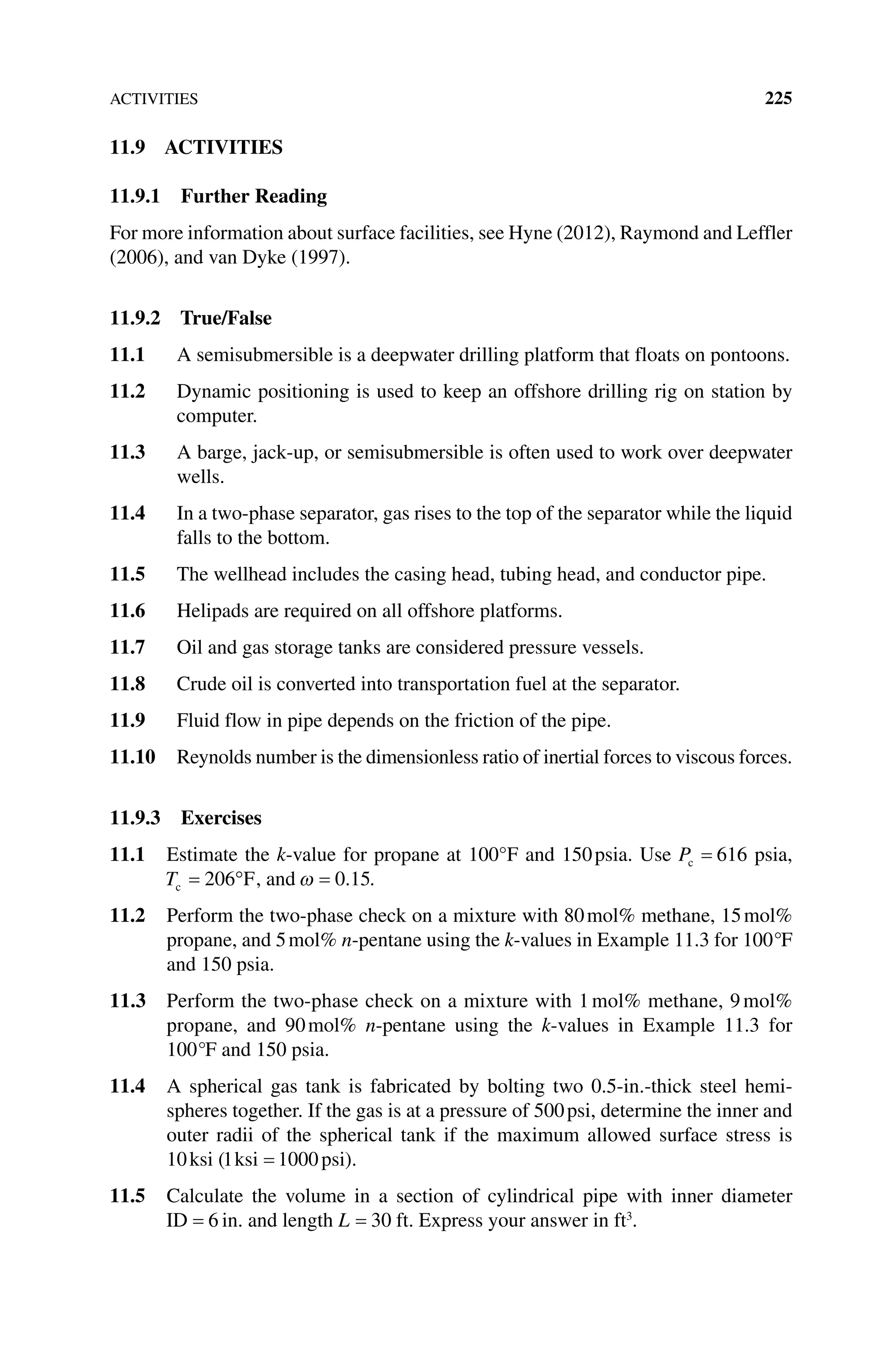 ACTIVITIES 225
11.9 ACTIVITIES
11.9.1 Further Reading
For more information about surface facilities, see Hyne (2012), Raymond and Leffler
(2006), and van Dyke (1997).
11.9.2 True/False
11.1 A semisubmersible is a deepwater drilling platform that floats on pontoons.
11.2 Dynamic positioning is used to keep an offshore drilling rig on station by
computer.
11.3 A barge, jack‐up, or semisubmersible is often used to work over deepwater
wells.
11.4 In a two‐phase separator, gas rises to the top of the separator while the liquid
falls to the bottom.
11.5 The wellhead includes the casing head, tubing head, and conductor pipe.
11.6 Helipads are required on all offshore platforms.
11.7 Oil and gas storage tanks are considered pressure vessels.
11.8 Crude oil is converted into transportation fuel at the separator.
11.9 Fluid flow in pipe depends on the friction of the pipe.
11.10 Reynolds number is the dimensionless ratio of inertial forces to viscous forces.
11.9.3 Exercises
11.1 Estimate the k‐value for propane at 100°F and 150psia. Use Pc 616 psia,
Tc F
206 , and 0 15
. .
11.2 Perform the two‐phase check on a mixture with 80mol% methane, 15mol%
propane, and 5mol% n‐pentane using the k‐values in Example 11.3 for 100°F
and 150 psia.
11.3 Perform the two‐phase check on a mixture with 1mol% methane, 9mol%
propane, and 90mol% n‐pentane using the k‐values in Example 11.3 for
100°F and 150 psia.
11.4 A spherical gas tank is fabricated by bolting two 0.5‐in.‐thick steel hemi-
spheres together. If the gas is at a pressure of 500psi, determine the inner and
outer radii of the spherical tank if the maximum allowed surface stress is
10ksi (1 1000
ksi psi).
11.5 Calculate the volume in a section of cylindrical pipe with inner diameter
ID 6 in. and length L 30 ft. Express your answer in ft3
.
 