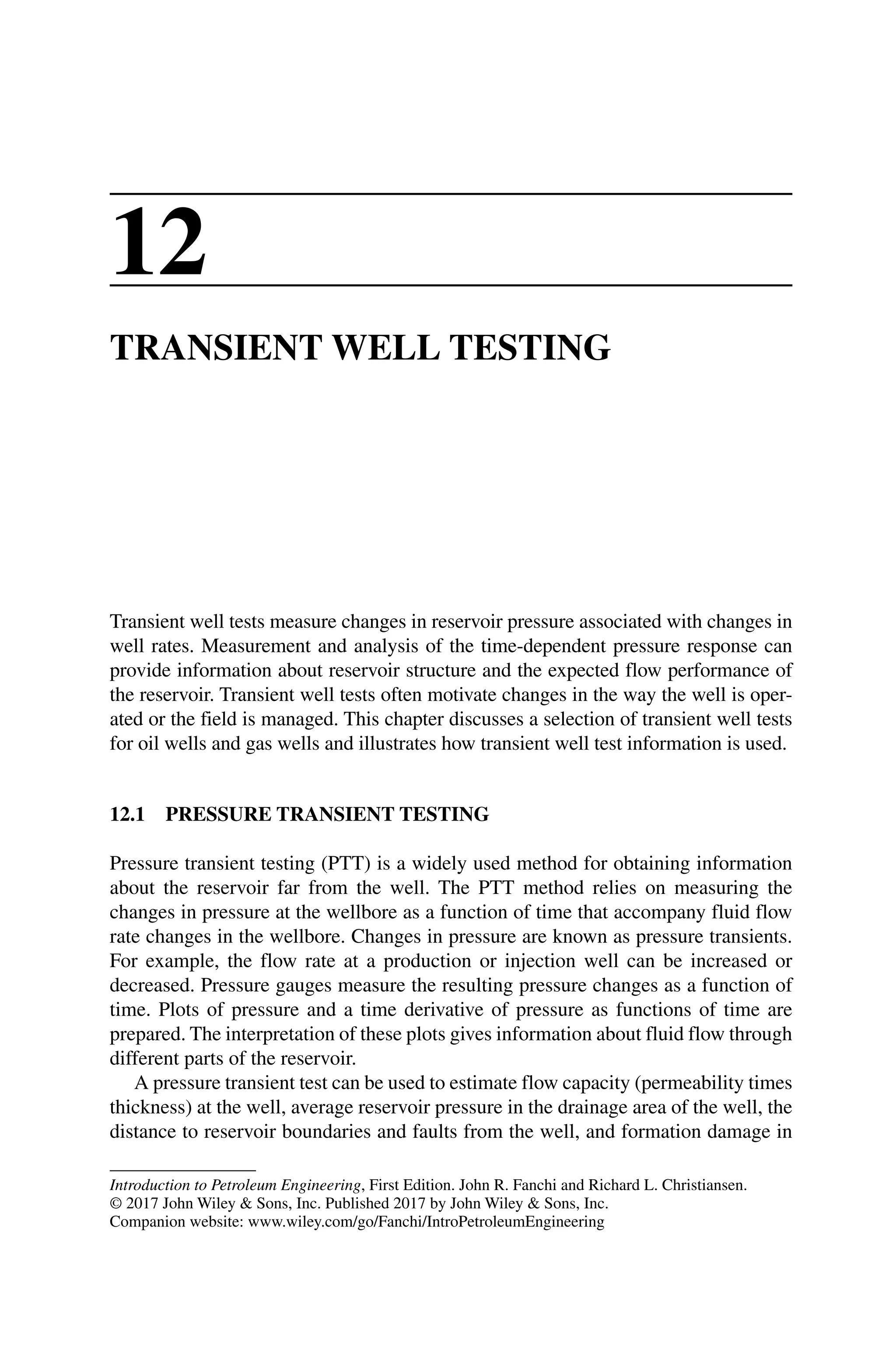 Introduction to Petroleum Engineering, First Edition. John R. Fanchi and Richard L. Christiansen.
© 2017 John Wiley  Sons, Inc. Published 2017 by John Wiley  Sons, Inc.
Companion website: www.wiley.com/go/Fanchi/IntroPetroleumEngineering
12
TRANSIENT WELL TESTING
Transient well tests measure changes in reservoir pressure associated with changes in
well rates. Measurement and analysis of the time‐dependent pressure response can
provide information about reservoir structure and the expected flow performance of
the reservoir. Transient well tests often motivate changes in the way the well is oper-
ated or the field is managed. This chapter discusses a selection of transient well tests
for oil wells and gas wells and illustrates how transient well test information is used.
12.1 PRESSURE TRANSIENT TESTING
Pressure transient testing (PTT) is a widely used method for obtaining information
about the reservoir far from the well. The PTT method relies on measuring the
changes in pressure at the wellbore as a function of time that accompany fluid flow
rate changes in the wellbore. Changes in pressure are known as pressure transients.
For example, the flow rate at a production or injection well can be increased or
decreased. Pressure gauges measure the resulting pressure changes as a function of
time. Plots of pressure and a time derivative of pressure as functions of time are
­
prepared. The interpretation of these plots gives information about fluid flow through
different parts of the reservoir.
A pressure transient test can be used to estimate flow capacity (permeability times
thickness) at the well, average reservoir pressure in the drainage area of the well, the
distance to reservoir boundaries and faults from the well, and formation damage in
 