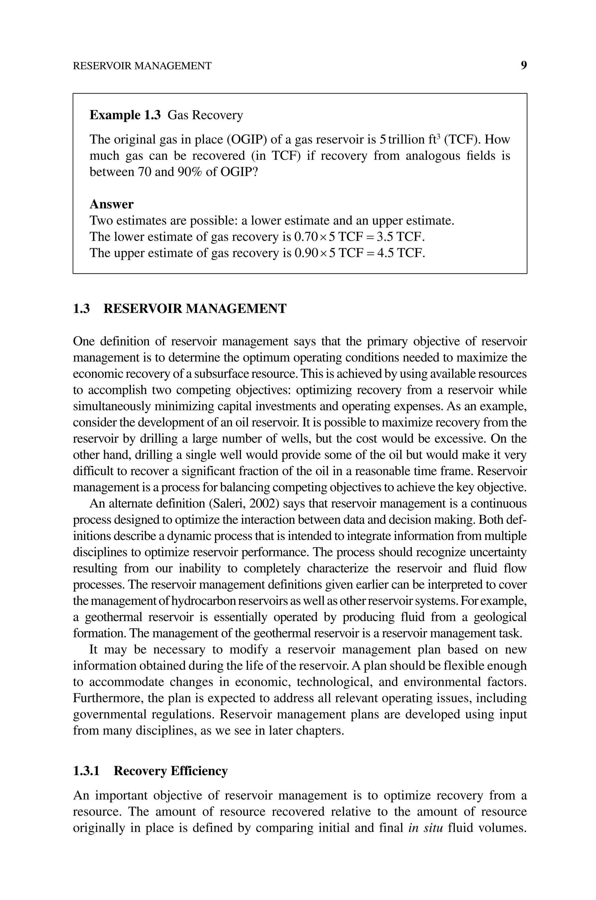 RESERVOIR MANAGEMENT 9
1.3 RESERVOIR MANAGEMENT
One definition of reservoir management says that the primary objective of reservoir
management is to determine the optimum operating conditions needed to maximize the
economic recovery of a subsurface resource.This is achieved by using available resources
to accomplish two competing objectives: optimizing recovery from a reservoir while
simultaneously minimizing capital investments and operating expenses. As an example,
consider the development of an oil reservoir. It is possible to maximize recovery from the
reservoir by drilling a large number of wells, but the cost would be excessive. On the
other hand, drilling a single well would provide some of the oil but would make it very
difficult to recover a significant fraction of the oil in a reasonable time frame. Reservoir
management is a process for balancing competing objectives to achieve the key objective.
An alternate definition (Saleri, 2002) says that reservoir management is a continuous
process designed to optimize the interaction between data and decision making. Both def-
initions describe a dynamic process that is intended to integrate information from multiple
disciplines to optimize reservoir performance. The process should ­
recognize uncertainty
resulting from our inability to completely characterize the ­
reservoir and fluid flow
processes. The reservoir management definitions given ­
earlier can be interpreted to cover
themanagementofhydrocarbonreservoirsaswellasotherreservoirsystems.Forexample,
a geothermal reservoir is essentially ­
operated by producing fluid from a geological
formation. The management of the geothermal reservoir is a reservoir management task.
It may be necessary to modify a reservoir management plan based on new
information obtained during the life of the reservoir.A plan should be flexible enough
to accommodate changes in economic, technological, and environmental factors.
Furthermore, the plan is expected to address all relevant operating issues, including
governmental regulations. Reservoir management plans are developed using input
from many disciplines, as we see in later chapters.
1.3.1 Recovery Efficiency
An important objective of reservoir management is to optimize recovery from a
resource. The amount of resource recovered relative to the amount of resource
­
originally in place is defined by comparing initial and final in situ fluid volumes.
Example 1.3 Gas Recovery
The original gas in place (OGIP) of a gas reservoir is 5trillion ft3
(TCF). How
much gas can be recovered (in TCF) if recovery from analogous fields is
­
between 70 and 90% of OGIP?
Answer
Two estimates are possible: a lower estimate and an upper estimate.
The lower estimate of gas recovery is 0 70 5 3 5
. .
TCF TCF.
The upper estimate of gas recovery is 0 90 5 4 5
. .
TCF TCF.
 