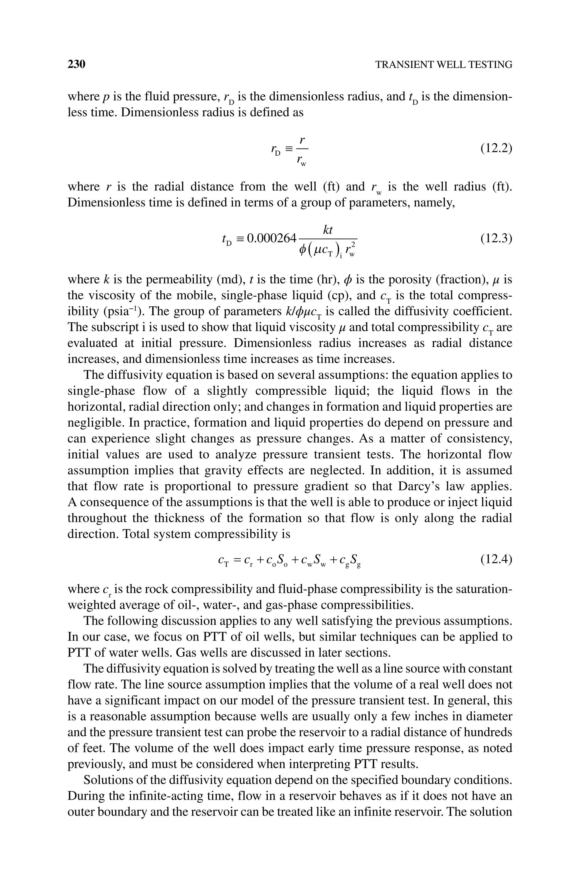 230 TRANSIENT WELL TESTING
where p is the fluid pressure, rD
is the dimensionless radius, and tD
is the dimension-
less time. Dimensionless radius is defined as
r
r
r
D
w
(12.2)
where r is the radial distance from the well (ft) and rw
is the well radius (ft).
Dimensionless time is defined in terms of a group of parameters, namely,
t
kt
c r
D
T i w
0 000264 2
. (12.3)
where k is the permeability (md), t is the time (hr), ϕ is the porosity (fraction), μ is
the viscosity of the mobile, single‐phase liquid (cp), and cT
is the total compress-
ibility (psia−1
). The group of parameters k/ϕμcT
is called the diffusivity coefficient.
The subscript i is used to show that liquid viscosity μ and total compressibility cT
are
evaluated at initial pressure. Dimensionless radius increases as radial distance
increases, and dimensionless time increases as time increases.
The diffusivity equation is based on several assumptions: the equation applies to
single‐phase flow of a slightly compressible liquid; the liquid flows in the
horizontal, radial direction only; and changes in formation and liquid properties are
negligible. In practice, formation and liquid properties do depend on pressure and
can experience slight changes as pressure changes. As a matter of consistency,
initial values are used to analyze pressure transient tests. The horizontal flow
assumption implies that gravity effects are neglected. In addition, it is assumed
that flow rate is proportional to pressure gradient so that Darcy’s law applies.
A consequence of the assumptions is that the well is able to produce or inject liquid
throughout the thickness of the formation so that flow is only along the radial
direction. Total system compressibility is
c c c S c S c S
T r o o w w g g (12.4)
where cr
is the rock compressibility and fluid‐phase compressibility is the saturation‐
weighted average of oil‐, water‐, and gas‐phase compressibilities.
The following discussion applies to any well satisfying the previous assumptions.
In our case, we focus on PTT of oil wells, but similar techniques can be applied to
PTT of water wells. Gas wells are discussed in later sections.
The diffusivity equation is solved by treating the well as a line source with constant
flow rate. The line source assumption implies that the volume of a real well does not
have a significant impact on our model of the pressure transient test. In general, this
is a reasonable assumption because wells are usually only a few inches in diameter
and the pressure transient test can probe the reservoir to a radial distance of hundreds
of feet. The volume of the well does impact early time pressure response, as noted
previously, and must be considered when interpreting PTT results.
Solutions of the diffusivity equation depend on the specified boundary conditions.
During the infinite‐acting time, flow in a reservoir behaves as if it does not have an
outer boundary and the reservoir can be treated like an infinite reservoir. The solution
 