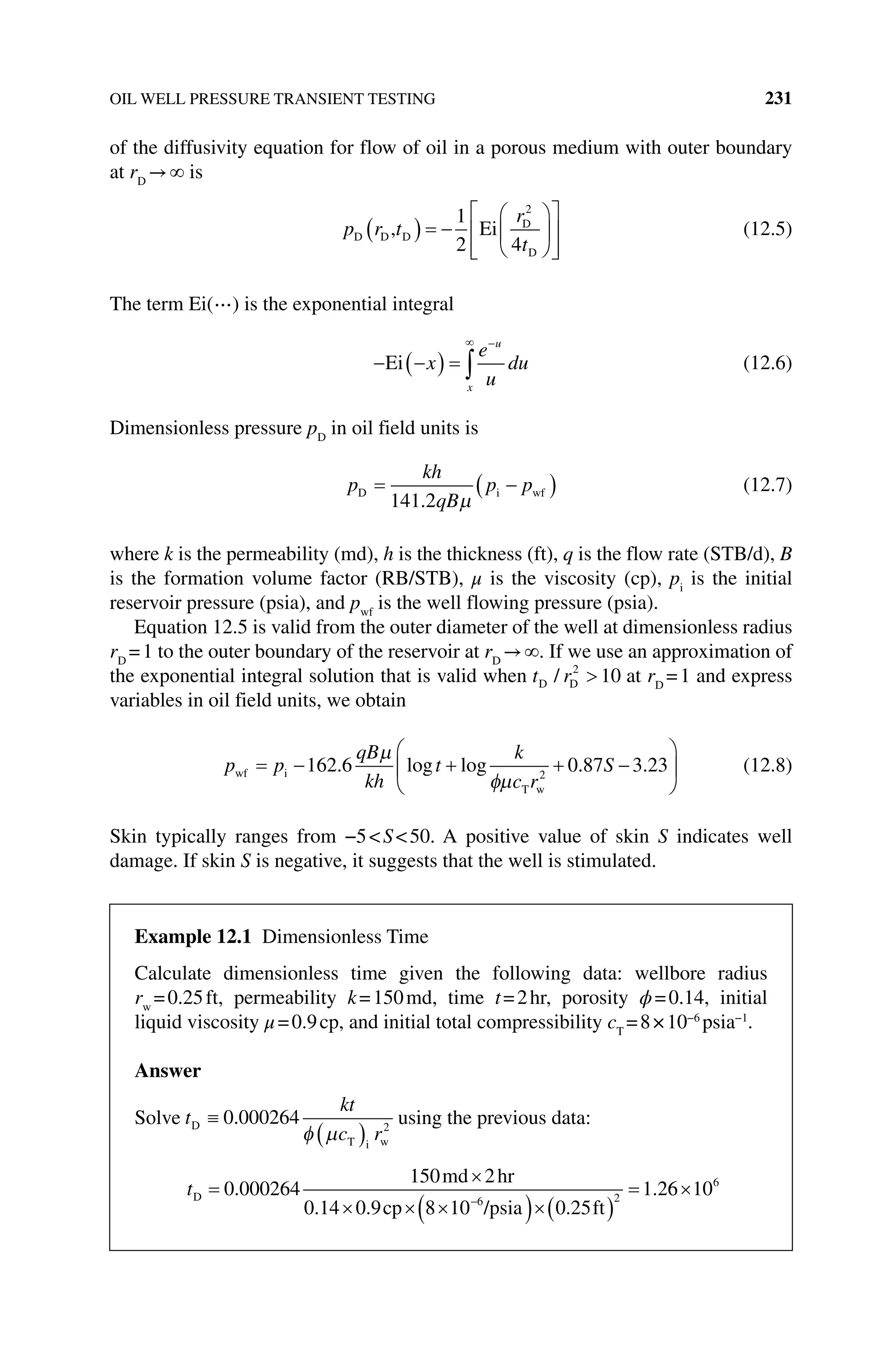 OIL WELL PRESSURE TRANSIENT TESTING 231
of the diffusivity equation for flow of oil in a porous medium with outer boundary
at rD
→ is
p r t
r
t
D D D
D
D
, Ei
1
2 4
2
(12.5)
The term Ei(⋯) is the exponential integral
Ei x
e
u
du
x
u
(12.6)
Dimensionless pressure pD
in oil field units is
p
kh
qB
p p
D i wf
141 2
.
(12.7)
where k is the permeability (md), h is the thickness (ft), q is the flow rate (STB/d), B
is the formation volume factor (RB/STB), μ is the viscosity (cp), pi
is the initial
­
reservoir pressure (psia), and pwf
is the well flowing pressure (psia).
Equation 12.5 is valid from the outer diameter of the well at dimensionless radius
rD
=1 to the outer boundary of the reservoir at rD
→ . If we use an approximation of
the exponential integral solution that is valid when t r
D D
/ 2
10 at rD
=1 and express
variables in oil field units, we obtain
p p
qB
kh
t
k
c r
S
wf i
T w
162 6 0 87 3 23
2
. log log . . (12.8)
Skin typically ranges from −5S50. A positive value of skin S indicates well
damage. If skin S is negative, it suggests that the well is stimulated.
Example 12.1 Dimensionless Time
Calculate dimensionless time given the following data: wellbore radius
rw
=0.25ft, permeability k=150md, time t=2hr, porosity ϕ=0.14, initial
liquid viscosity μ=0.9cp, and initial total compressibility cT
=8×10−6
psia−1
.
Answer
Solve t
kt
c r
D
T i w
0 000264 2
. using the previous data:
tD
md hr
ft
0.9cp /psia
0 000264
150 2
0 14 8 10 0 25
1 2
6 2
.
. .
. 6
6 106
 