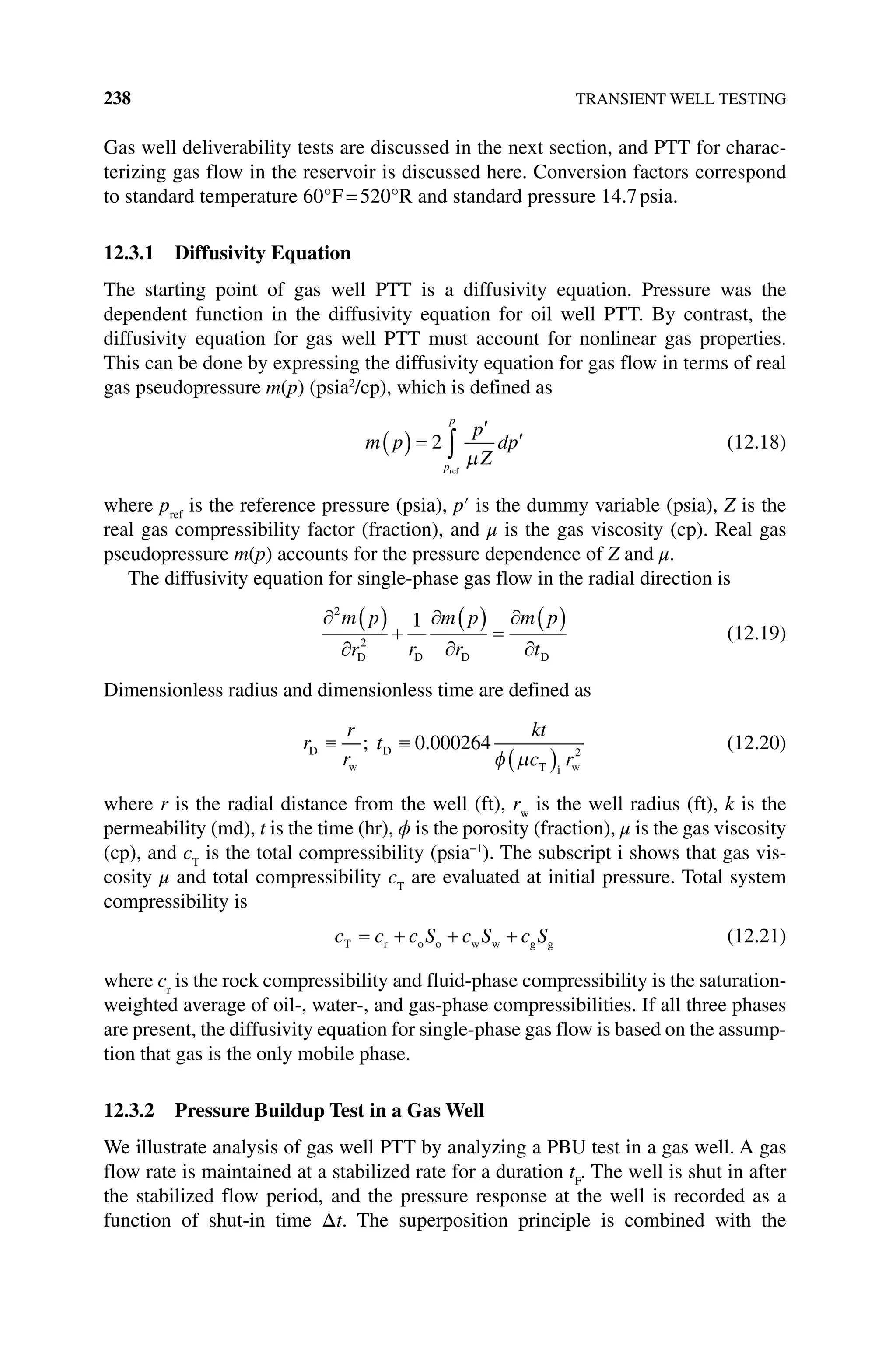 238 TRANSIENT WELL TESTING
Gas well deliverability tests are discussed in the next section, and PTT for charac-
terizing gas flow in the reservoir is discussed here. Conversion factors correspond
to standard temperature 60°F=520°R and standard pressure 14.7psia.
12.3.1 Diffusivity Equation
The starting point of gas well PTT is a diffusivity equation. Pressure was the
dependent function in the diffusivity equation for oil well PTT. By contrast, the
­
diffusivity equation for gas well PTT must account for nonlinear gas properties.
This can be done by expressing the diffusivity equation for gas flow in terms of real
gas pseudopressure m(p) (psia2
/cp), which is defined as
m p
p
Z
dp
p
p
2
ref
(12.18)
where pref
is the reference pressure (psia), p′ is the dummy variable (psia), Z is the
real gas compressibility factor (fraction), and μ is the gas viscosity (cp). Real gas
pseudopressure m(p) accounts for the pressure dependence of Z and μ.
The diffusivity equation for single‐phase gas flow in the radial direction is
2
2
1
m p
r r
m p
r
m p
t
D D D D
(12.19)
Dimensionless radius and dimensionless time are defined as
r
r
r
t
kt
c r
D
w
D
T i w
; .
0 000264 2
(12.20)
where r is the radial distance from the well (ft), rw
is the well radius (ft), k is the
­permeability (md), t is the time (hr), ϕ is the porosity (fraction), μ is the gas viscosity
(cp), and cT
is the total compressibility (psia−1
). The subscript i shows that gas vis-
cosity μ and total compressibility cT
are evaluated at initial pressure. Total system
compressibility is
c c c S c S c S
T r o o w w g g (12.21)
where cr
is the rock compressibility and fluid‐phase compressibility is the saturation‐
weighted average of oil‐, water‐, and gas‐phase compressibilities. If all three phases
are present, the diffusivity equation for single‐phase gas flow is based on the assump-
tion that gas is the only mobile phase.
12.3.2 Pressure Buildup Test in a Gas Well
We illustrate analysis of gas well PTT by analyzing a PBU test in a gas well. A gas
flow rate is maintained at a stabilized rate for a duration tF
. The well is shut in after
the stabilized flow period, and the pressure response at the well is recorded as a
function of shut‐in time Δt. The superposition principle is combined with the
 
