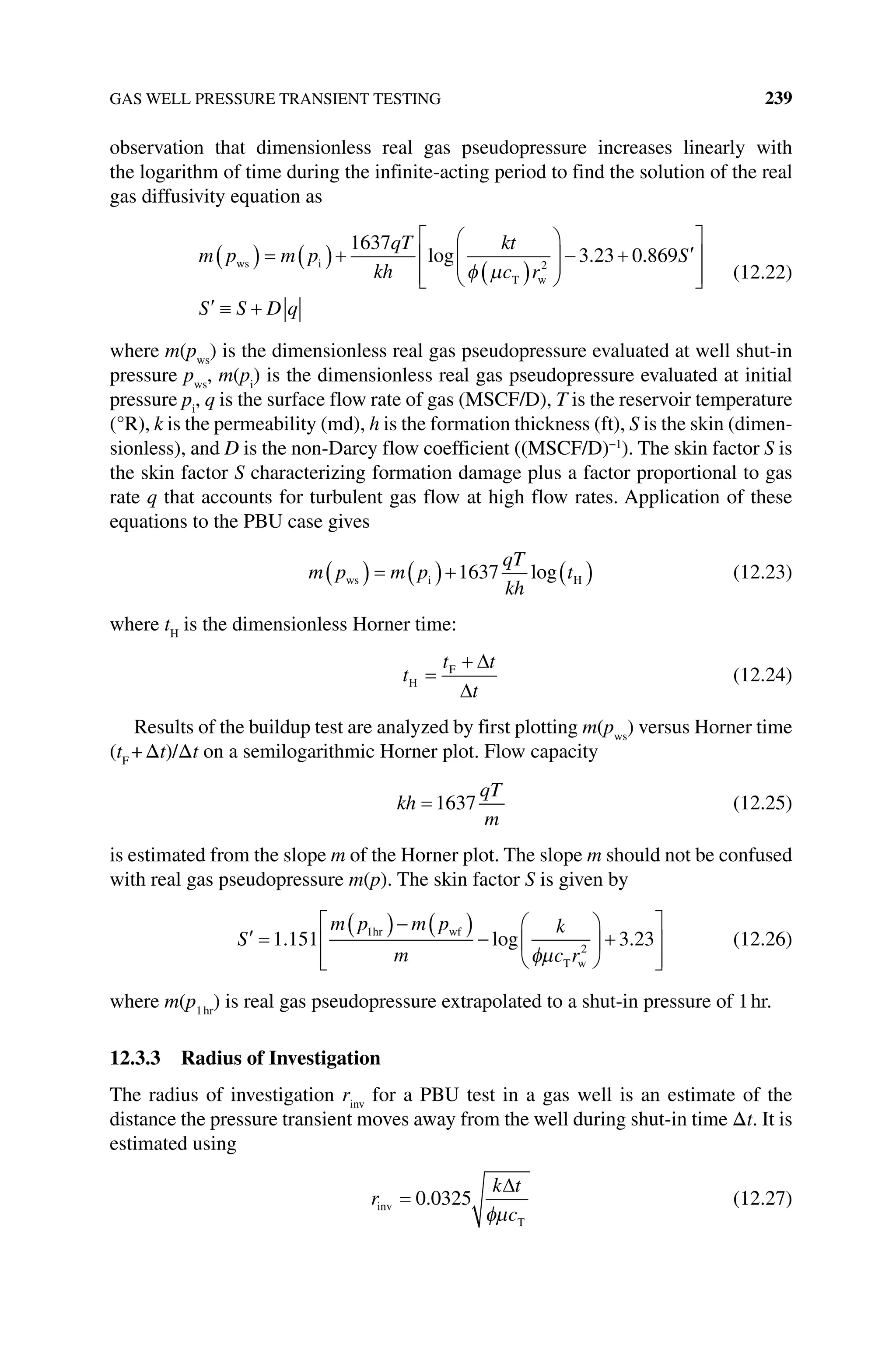 GAS WELL PRESSURE TRANSIENT TESTING 239
­
observation that dimensionless real gas pseudopressure increases linearly with
the logarithm of time during the infinite‐acting period to find the solution of the real
gas diffusivity equation as
m p m p
qT
kh
kt
c r
S
ws i
T w
1637
3 23 0 869
2
log . .
S S D q
(12.22)
where m(pws
) is the dimensionless real gas pseudopressure evaluated at well shut‐in
pressure pws
, m(pi
) is the dimensionless real gas pseudopressure evaluated at initial
pressure pi
, q is the surface flow rate of gas (MSCF/D), T is the reservoir temperature
(°R), k is the permeability (md), h is the formation thickness (ft), S is the skin (dimen-
sionless), and D is the non‐Darcy flow coefficient ((MSCF/D)−1
). The skin factor S is
the skin factor S characterizing formation damage plus a factor proportional to gas
rate q that accounts for turbulent gas flow at high flow rates. Application of these
equations to the PBU case gives
m p m p
qT
kh
t
ws i H
1637 log (12.23)
where tH
is the dimensionless Horner time:
t
t t
t
H
F
(12.24)
Results of the buildup test are analyzed by first plotting m(pws
) versus Horner time
(tF
+Δt)/Δt on a semilogarithmic Horner plot. Flow capacity
kh
qT
m
1637 (12.25)
is estimated from the slope m of the Horner plot. The slope m should not be confused
with real gas pseudopressure m(p). The skin factor S is given by
S
m p m p
m
k
c r
1 151 3 23
1
2
. log .
hr wf
T w
(12.26)
where m(p1hr
) is real gas pseudopressure extrapolated to a shut‐in pressure of 1hr.
12.3.3 Radius of Investigation
The radius of investigation rinv
for a PBU test in a gas well is an estimate of the
­
distance the pressure transient moves away from the well during shut‐in time Δt. It is
estimated using
r
k t
c
inv
T
0 0325
. (12.27)
 