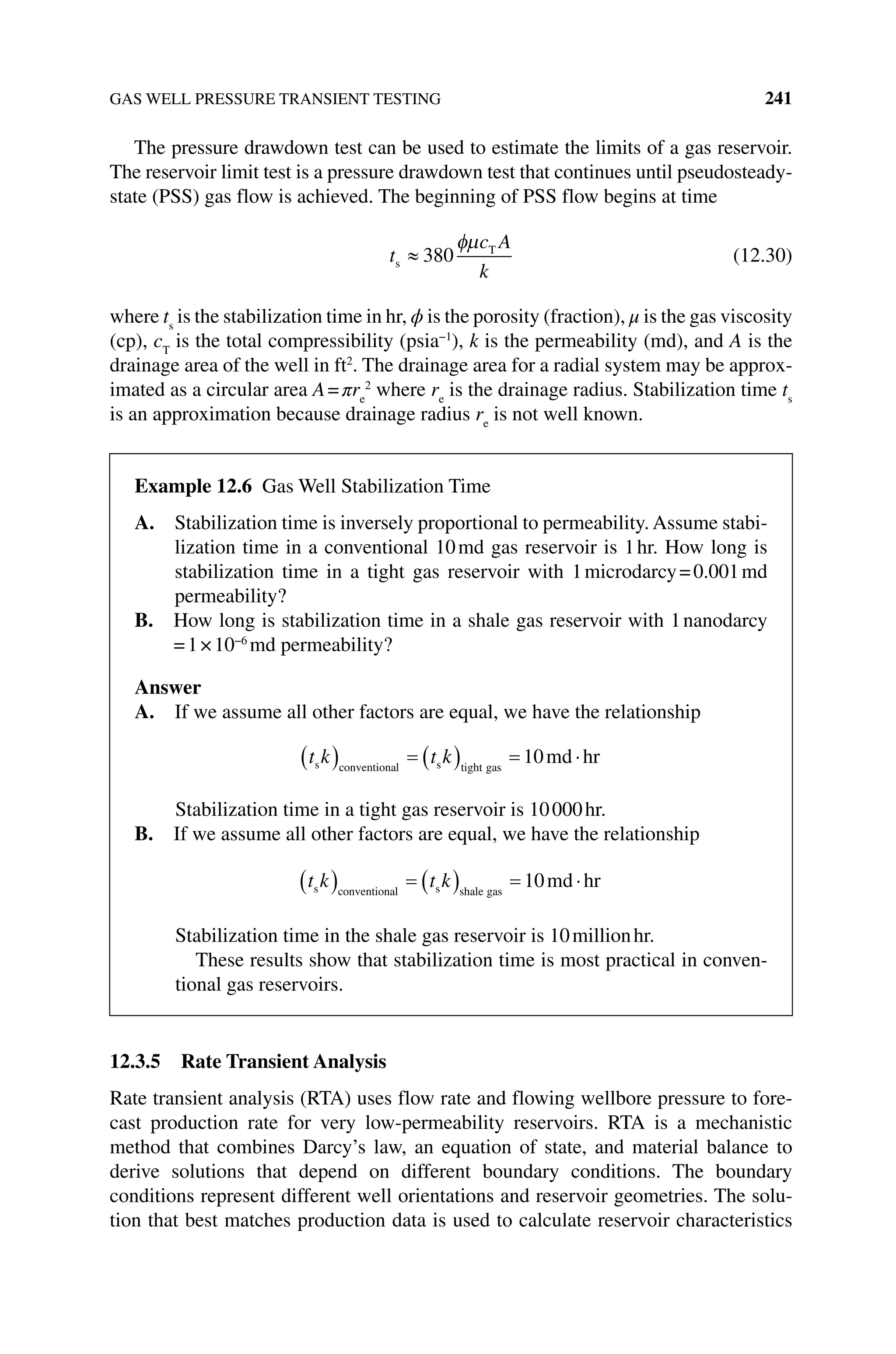 GAS WELL PRESSURE TRANSIENT TESTING 241
The pressure drawdown test can be used to estimate the limits of a gas reservoir.
The reservoir limit test is a pressure drawdown test that continues until pseudosteady‐
state (PSS) gas flow is achieved. The beginning of PSS flow begins at time
t
c A
k
s
T
380 (12.30)
where ts
is the stabilization time in hr, ϕ is the porosity (fraction), μ is the gas ­viscosity
(cp), cT
is the total compressibility (psia−1
), k is the permeability (md), and A is the
drainage area of the well in ft2
. The drainage area for a radial system may be approx-
imated as a circular area A=πre
2
where re
is the drainage radius. Stabilization time ts
is an approximation because drainage radius re
is not well known.
12.3.5 Rate Transient Analysis
Rate transient analysis (RTA) uses flow rate and flowing wellbore pressure to fore-
cast production rate for very low‐permeability reservoirs. RTA is a mechanistic
method that combines Darcy’s law, an equation of state, and material balance to
derive solutions that depend on different boundary conditions. The boundary
­
conditions represent different well orientations and reservoir geometries. The solu-
tion that best matches production data is used to calculate reservoir characteristics
Example 12.6 Gas Well Stabilization Time
A. 
Stabilization time is inversely proportional to permeability. Assume stabi-
lization time in a conventional 10md gas reservoir is 1hr. How long is
stabilization time in a tight gas reservoir with 1microdarcy=0.001md
permeability?
B. 
How long is stabilization time in a shale gas reservoir with 1nanodarcy
=1×10−6
md permeability?
Answer
A. If we assume all other factors are equal, we have the relationship
t k t k
s conventional s tight gas
md hr
10
Stabilization time in a tight gas reservoir is 10000hr.
B. If we assume all other factors are equal, we have the relationship
t k t k
s conventional s shale gas
md hr
10
Stabilization time in the shale gas reservoir is 10millionhr.
These results show that stabilization time is most practical in conven-
tional gas reservoirs.
 