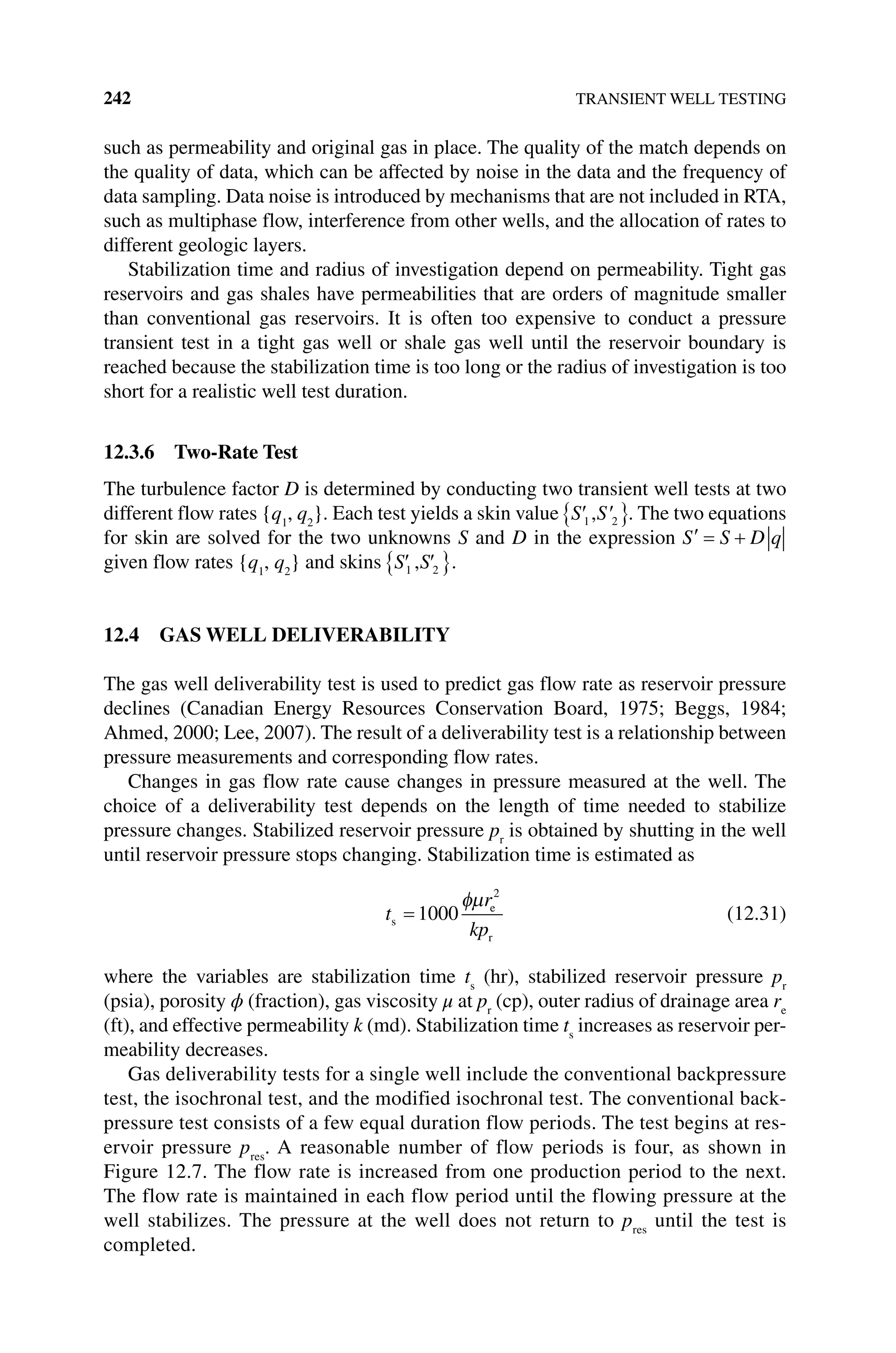 242 TRANSIENT WELL TESTING
such as permeability and original gas in place. The quality of the match depends on
the quality of data, which can be affected by noise in the data and the frequency of
data sampling. Data noise is introduced by mechanisms that are not included in RTA,
such as multiphase flow, interference from other wells, and the allocation of rates to
different geologic layers.
Stabilization time and radius of investigation depend on permeability. Tight gas
reservoirs and gas shales have permeabilities that are orders of magnitude smaller
than conventional gas reservoirs. It is often too expensive to conduct a pressure
transient test in a tight gas well or shale gas well until the reservoir boundary is
reached because the stabilization time is too long or the radius of investigation is too
short for a realistic well test duration.
12.3.6 Two‐Rate Test
The turbulence factor D is determined by conducting two transient well tests at two
different flow rates {q1
, q2
}. Each test yields a skin value S S
1 2
, . The two equations
for skin are solved for the two unknowns S and D in the expression S S D q
given flow rates {q1
, q2
} and skins S S
1 2
, .
12.4 GAS WELL DELIVERABILITY
The gas well deliverability test is used to predict gas flow rate as reservoir pressure
declines (Canadian Energy Resources Conservation Board, 1975; Beggs, 1984;
Ahmed, 2000; Lee, 2007). The result of a deliverability test is a relationship between
pressure measurements and corresponding flow rates.
Changes in gas flow rate cause changes in pressure measured at the well. The
choice of a deliverability test depends on the length of time needed to stabilize
pressure changes. Stabilized reservoir pressure pr
is obtained by shutting in the well
until reservoir pressure stops changing. Stabilization time is estimated as
t
r
kp
s
e
r
1000
2
(12.31)
where the variables are stabilization time ts
(hr), stabilized reservoir pressure pr
(psia), porosity ϕ (fraction), gas viscosity μ at pr
(cp), outer radius of drainage area re
(ft), and effective permeability k (md). Stabilization time ts
increases as reservoir per-
meability decreases.
Gas deliverability tests for a single well include the conventional backpressure
test, the isochronal test, and the modified isochronal test. The conventional back-
pressure test consists of a few equal duration flow periods. The test begins at res-
ervoir pressure pres
. A reasonable number of flow periods is four, as shown in
Figure 12.7. The flow rate is increased from one production period to the next.
The flow rate is maintained in each flow period until the flowing pressure at the
well stabilizes. The pressure at the well does not return to pres
until the test is
completed.
 