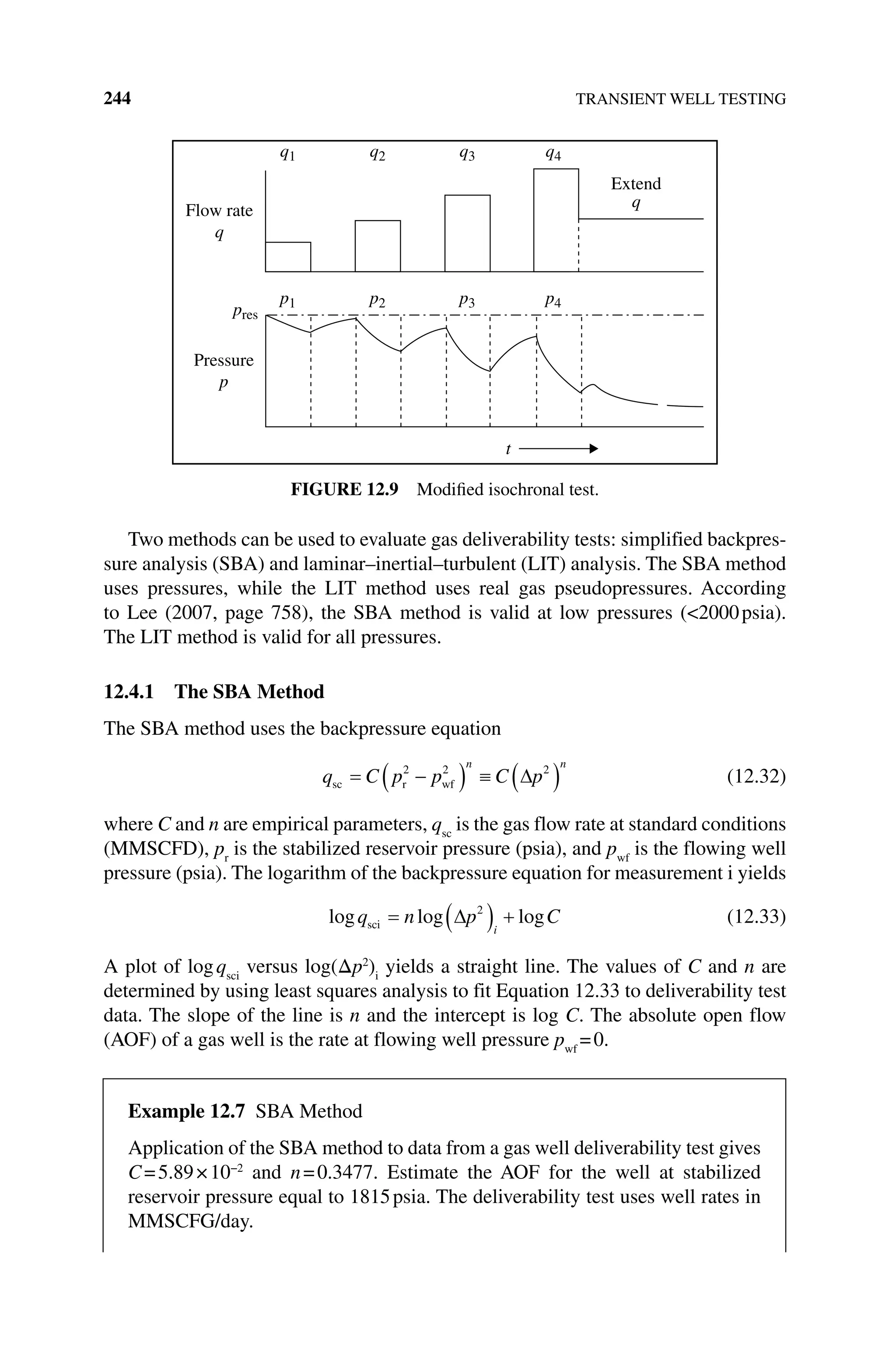 244 TRANSIENT WELL TESTING
Two methods can be used to evaluate gas deliverability tests: simplified backpres-
sure analysis (SBA) and laminar–inertial–turbulent (LIT) analysis. The SBA method
uses pressures, while the LIT method uses real gas pseudopressures. According
to Lee (2007, page 758), the SBA method is valid at low pressures (2000psia).
The LIT method is valid for all pressures.
12.4.1 The SBA Method
The SBA method uses the backpressure equation
q C p p C p
n n
sc r wf
2 2 2
(12.32)
where C and n are empirical parameters, qsc
is the gas flow rate at standard conditions
(MMSCFD), pr
is the stabilized reservoir pressure (psia), and pwf
is the flowing well
pressure (psia). The logarithm of the backpressure equation for measurement i yields
log log log
q n p C
i
sci
2
(12.33)
A plot of logqsci
versus log(Δp2
)i
yields a straight line. The values of C and n are
determined by using least squares analysis to fit Equation 12.33 to deliverability test
data. The slope of the line is n and the intercept is log C. The absolute open flow
(AOF) of a gas well is the rate at flowing well pressure pwf
=0.
Extend
q
Flow rate
q
Pressure
p
pres
p1 p2 p3 p4
q1 q2 q3 q4
t
Figure 12.9 Modified isochronal test.
Example 12.7 SBA Method
Application of the SBA method to data from a gas well deliverability test gives
C=5.89×10−2
and n=0.3477. Estimate the AOF for the well at stabilized
­
reservoir pressure equal to 1815psia. The deliverability test uses well rates in
MMSCFG/day.
 