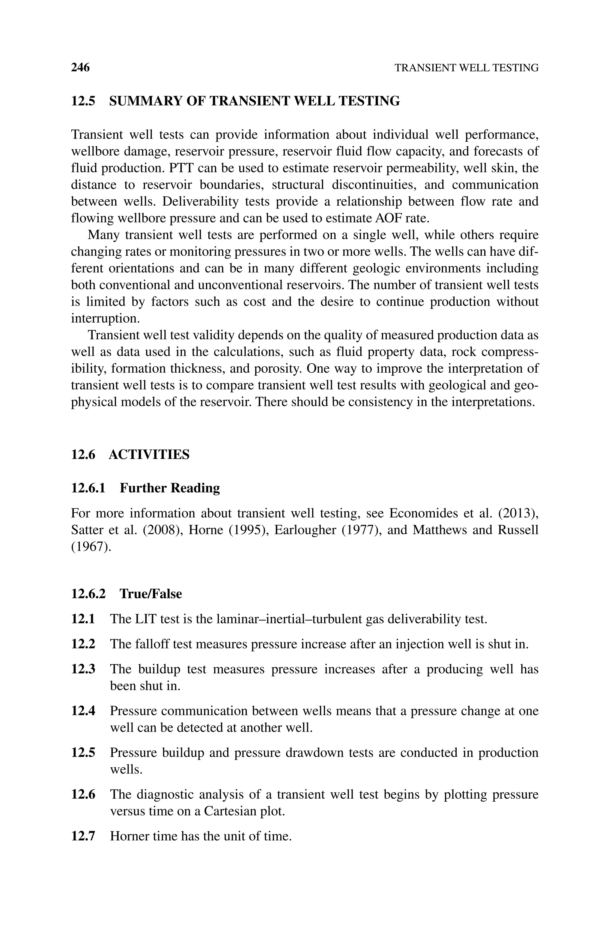 246 TRANSIENT WELL TESTING
12.5 SUMMARY OF TRANSIENT WELL TESTING
Transient well tests can provide information about individual well performance,
wellbore damage, reservoir pressure, reservoir fluid flow capacity, and forecasts of
fluid production. PTT can be used to estimate reservoir permeability, well skin, the
distance to reservoir boundaries, structural discontinuities, and communication
­
between wells. Deliverability tests provide a relationship between flow rate and
flowing wellbore pressure and can be used to estimate AOF rate.
Many transient well tests are performed on a single well, while others require
changing rates or monitoring pressures in two or more wells. The wells can have dif-
ferent orientations and can be in many different geologic environments including
both conventional and unconventional reservoirs. The number of transient well tests
is limited by factors such as cost and the desire to continue production without
interruption.
Transient well test validity depends on the quality of measured production data as
well as data used in the calculations, such as fluid property data, rock compress-
ibility, formation thickness, and porosity. One way to improve the interpretation of
transient well tests is to compare transient well test results with geological and geo-
physical models of the reservoir. There should be consistency in the interpretations.
12.6 ACTIVITIES
12.6.1 Further Reading
For more information about transient well testing, see Economides et al. (2013),
Satter et al. (2008), Horne (1995), Earlougher (1977), and Matthews and Russell
(1967).
12.6.2 True/False
12.1 The LIT test is the laminar–inertial–turbulent gas deliverability test.
12.2 The falloff test measures pressure increase after an injection well is shut in.
12.3 The buildup test measures pressure increases after a producing well has
been shut in.
12.4 Pressure communication between wells means that a pressure change at one
well can be detected at another well.
12.5 Pressure buildup and pressure drawdown tests are conducted in production
wells.
12.6 The diagnostic analysis of a transient well test begins by plotting pressure
versus time on a Cartesian plot.
12.7 Horner time has the unit of time.
 