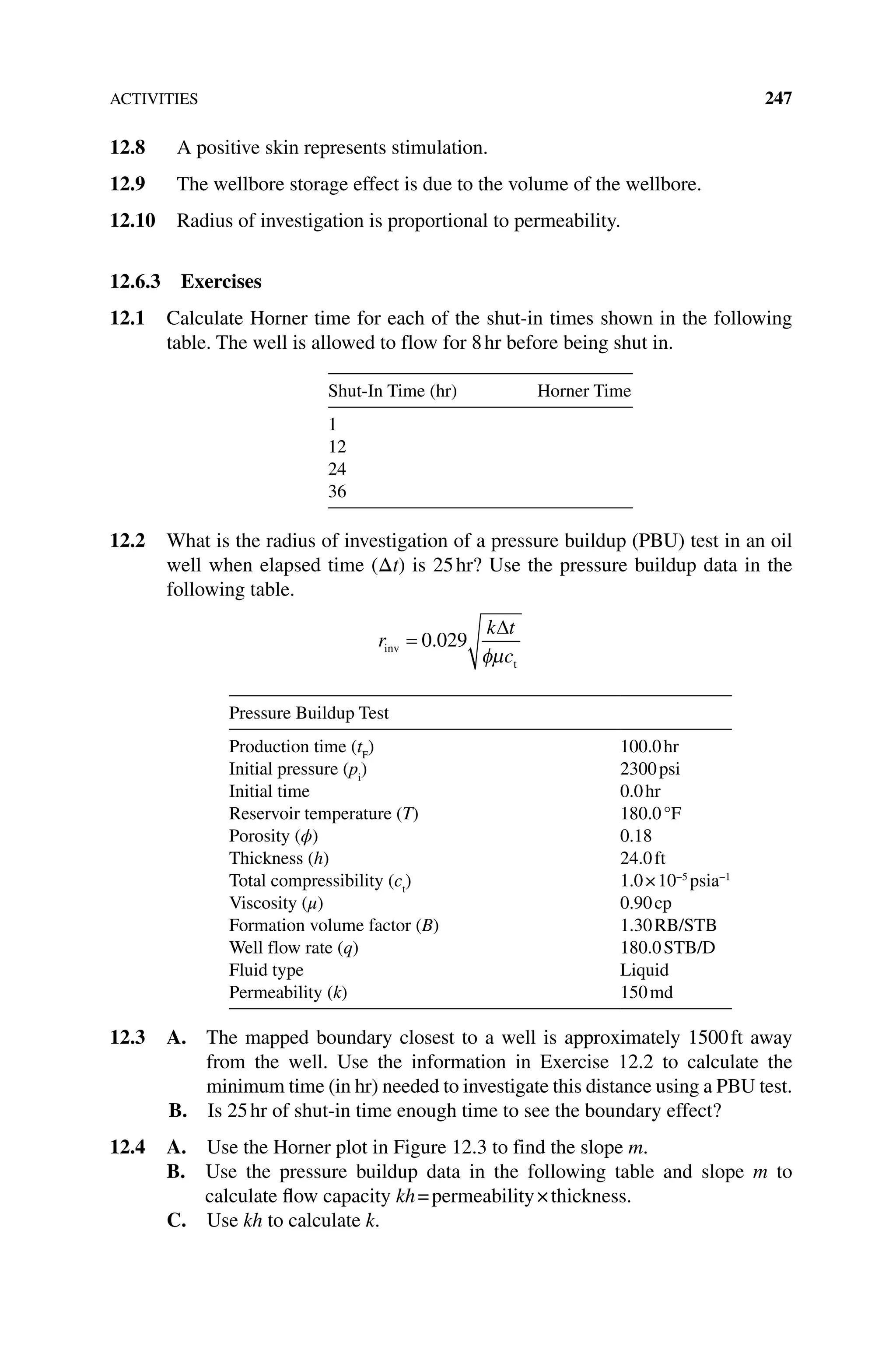 ACTIVITIES 247
12.8 A positive skin represents stimulation.
12.9 The wellbore storage effect is due to the volume of the wellbore.
12.10 Radius of investigation is proportional to permeability.
12.6.3 Exercises
12.1 Calculate Horner time for each of the shut‐in times shown in the following
table. The well is allowed to flow for 8hr before being shut in.
Shut‐In Time (hr) Horner Time
1
12
24
36
12.2 What is the radius of investigation of a pressure buildup (PBU) test in an oil
well when elapsed time (Δt) is 25hr? Use the pressure buildup data in the
­following table.
r
k t
c
inv
t
0 029
.
Pressure Buildup Test
Production time (tF
) 100.0hr
Initial pressure (pi
) 2300psi
Initial time 0.0hr
Reservoir temperature (T) 180.0°F
Porosity (ϕ) 0.18
Thickness (h) 24.0ft
Total compressibility (ct
) 1.0×10−5
psia−1
Viscosity (μ) 0.90cp
Formation volume factor (B) 1.30RB/STB
Well flow rate (q) 180.0STB/D
Fluid type Liquid
Permeability (k) 150md
12.3 A. 
The mapped boundary closest to a well is approximately 1500ft away
from the well. Use the information in Exercise 12.2 to calculate the
minimum time (in hr) needed to investigate this distance using a PBU test.
B. Is 25hr of shut‐in time enough time to see the boundary effect?
12.4 A. Use the Horner plot in Figure 12.3 to find the slope m.
B. Use the pressure buildup data in the following table and slope m to
­
calculate flow capacity kh=permeability×thickness.
C. Use kh to calculate k.
 