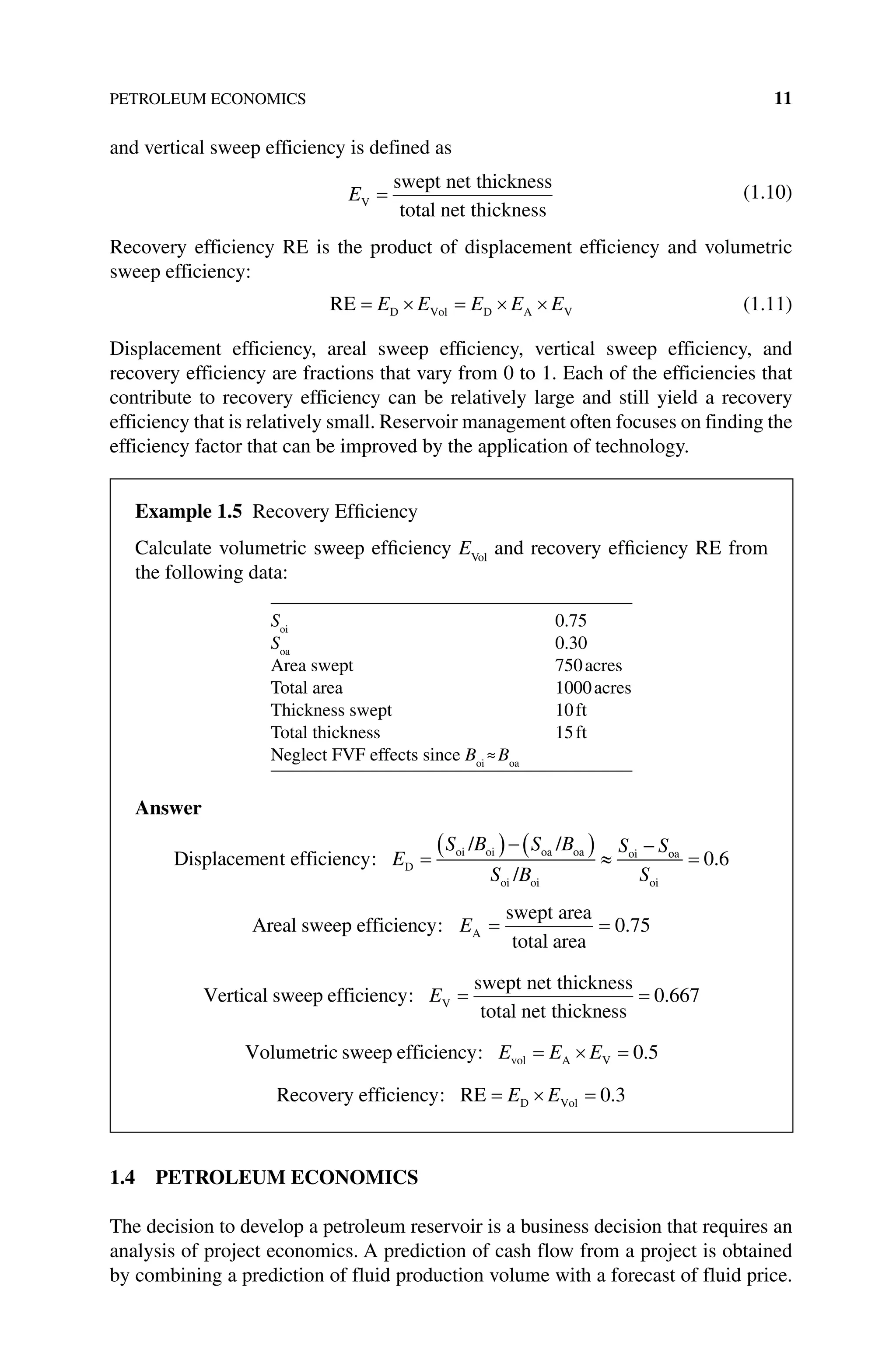 PETROLEUM ECONOMICS 11
and vertical sweep efficiency is defined as
EV
swept net thickness
total net thickness
(1.10)
Recovery efficiency RE is the product of displacement efficiency and volumetric
sweep efficiency:
RE D Vol D A V
E E E E E (1.11)
Displacement efficiency, areal sweep efficiency, vertical sweep efficiency, and
recovery efficiency are fractions that vary from 0 to 1. Each of the efficiencies that
contribute to recovery efficiency can be relatively large and still yield a recovery
efficiency that is relatively small. Reservoir management often focuses on finding the
efficiency factor that can be improved by the application of technology.
1.4 PETROLEUM ECONOMICS
The decision to develop a petroleum reservoir is a business decision that requires an
analysis of project economics. A prediction of cash flow from a project is obtained
by combining a prediction of fluid production volume with a forecast of fluid price.
Example 1.5 Recovery Efficiency
Calculate volumetric sweep efficiency EVol
and recovery efficiency RE from
the following data:
Soi
0.75
Soa
0.30
Area swept 750acres
Total area 1000acres
Thickness swept 10ft
Total thickness 15ft
Neglect FVF effects since Boi
≈Boa
Answer
Displacement efficiency
/ /
/
D
oi oi oa oa
oi oi
oi
: E
S B S B
S B
S So
oa
oi
S
0 6
.
Areal efficiency
swept area
total area
sweep A
: .
E 0 75
Vertical sweep efficiency
swept net thickness
total net thickn
V
: E
e
ess
0 667
.
Volumetric sweep efficiency vol A V
: .
E E E 0 5
Recovery efficiency RE D Vol
: .
E E 0 3
 