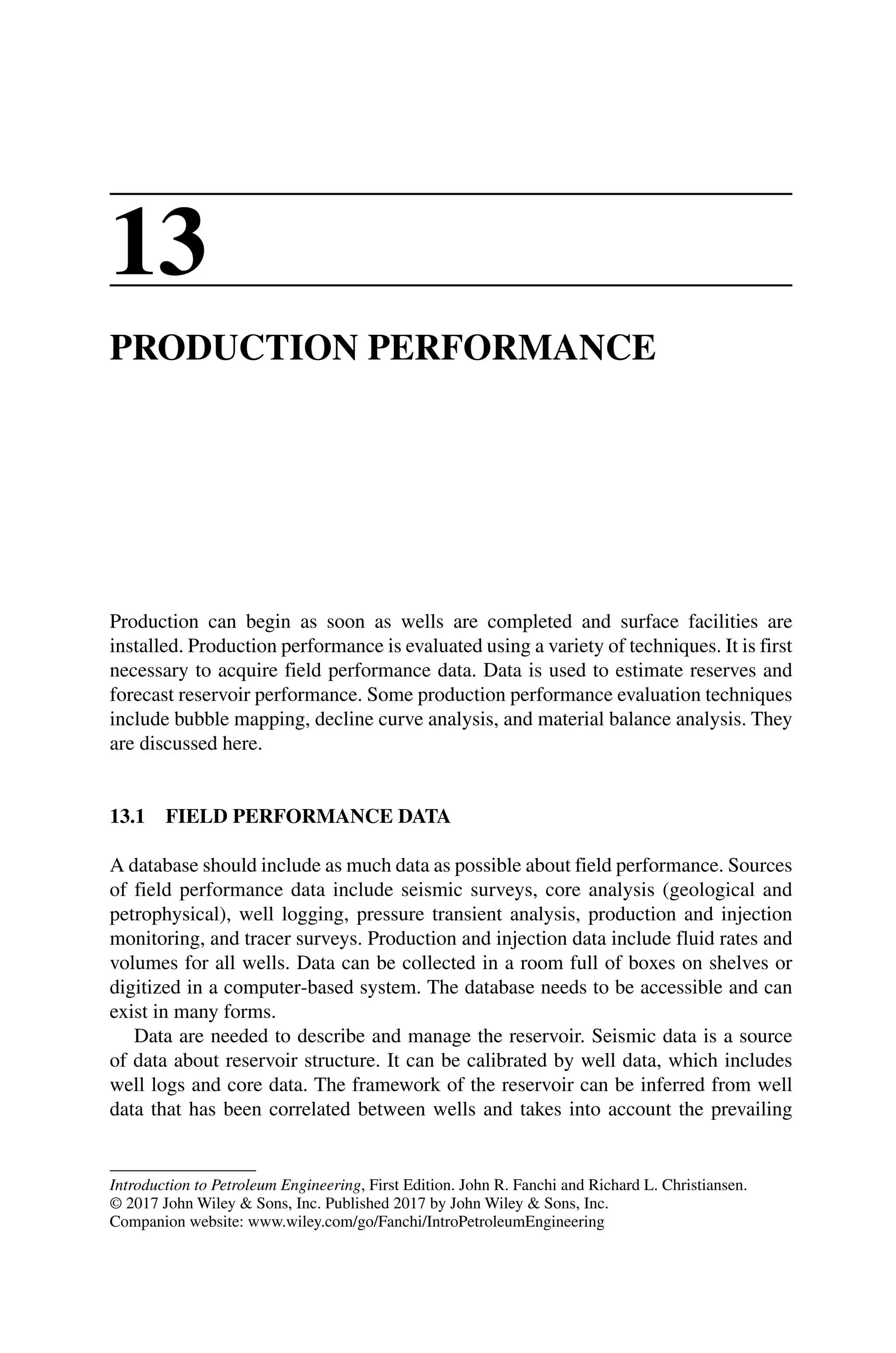 Introduction to Petroleum Engineering, First Edition. John R. Fanchi and Richard L. Christiansen.
© 2017 John Wiley  Sons, Inc. Published 2017 by John Wiley  Sons, Inc.
Companion website: www.wiley.com/go/Fanchi/IntroPetroleumEngineering
13
PRODUCTION PERFORMANCE
Production can begin as soon as wells are completed and surface facilities are
installed. Production performance is evaluated using a variety of techniques. It is first
necessary to acquire field performance data. Data is used to estimate reserves and
forecast reservoir performance. Some production performance evaluation techniques
include bubble mapping, decline curve analysis, and material balance analysis. They
are discussed here.
13.1 FIELD PERFORMANCE DATA
A database should include as much data as possible about field performance. Sources
of field performance data include seismic surveys, core analysis (geological and
petrophysical), well logging, pressure transient analysis, production and injection
monitoring, and tracer surveys. Production and injection data include fluid rates and
volumes for all wells. Data can be collected in a room full of boxes on shelves or
digitized in a computer‐based system. The database needs to be accessible and can
exist in many forms.
Data are needed to describe and manage the reservoir. Seismic data is a source
of data about reservoir structure. It can be calibrated by well data, which includes
well logs and core data. The framework of the reservoir can be inferred from well
data that has been correlated between wells and takes into account the prevailing
 