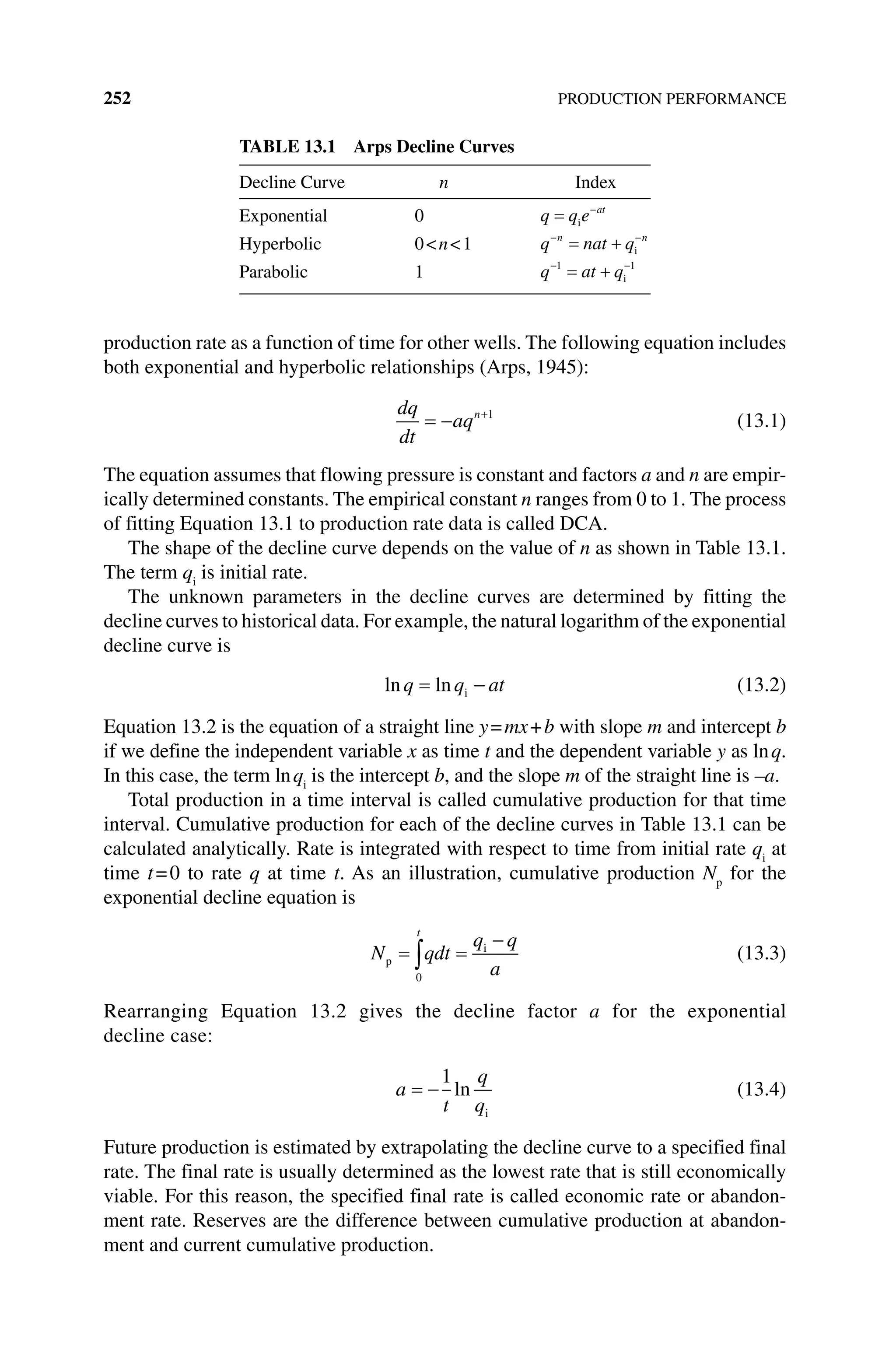 252 PRODUCTION PERFORMANCE
production rate as a function of time for other wells. The following equation includes
both exponential and hyperbolic relationships (Arps, 1945):
dq
dt
aqn 1
(13.1)
The equation assumes that flowing pressure is constant and factors a and n are empir-
ically determined constants. The empirical constant n ranges from 0 to 1. The process
of fitting Equation 13.1 to production rate data is called DCA.
The shape of the decline curve depends on the value of n as shown in Table 13.1.
The term qi
is initial rate.
The unknown parameters in the decline curves are determined by fitting the
decline curves to historical data. For example, the natural logarithm of the exponential
decline curve is
ln ln
q q at
i (13.2)
Equation 13.2 is the equation of a straight line y=mx+b with slope m and ­
intercept b
if we define the independent variable x as time t and the dependent variable y as lnq.
In this case, the term lnqi
is the intercept b, and the slope m of the straight line is –a.
Total production in a time interval is called cumulative production for that time
interval. Cumulative production for each of the decline curves in Table 13.1 can be
calculated analytically. Rate is integrated with respect to time from initial rate qi
at
time t=0 to rate q at time t. As an illustration, cumulative production Np
for the
exponential decline equation is
N qdt
q q
a
t
p
i
0
(13.3)
Rearranging Equation 13.2 gives the decline factor a for the exponential
decline case:
a
t
q
q
1
ln
i
(13.4)
Future production is estimated by extrapolating the decline curve to a specified final
rate. The final rate is usually determined as the lowest rate that is still economically
viable. For this reason, the specified final rate is called economic rate or abandon-
ment rate. Reserves are the difference between cumulative production at abandon-
ment and current cumulative production.
Table 13.1 Arps Decline Curves
Decline Curve n Index
Exponential 0 q q e at
i
Hyperbolic 0n1 q nat q
n n
i
Parabolic 1 q at q
1 1
i
 