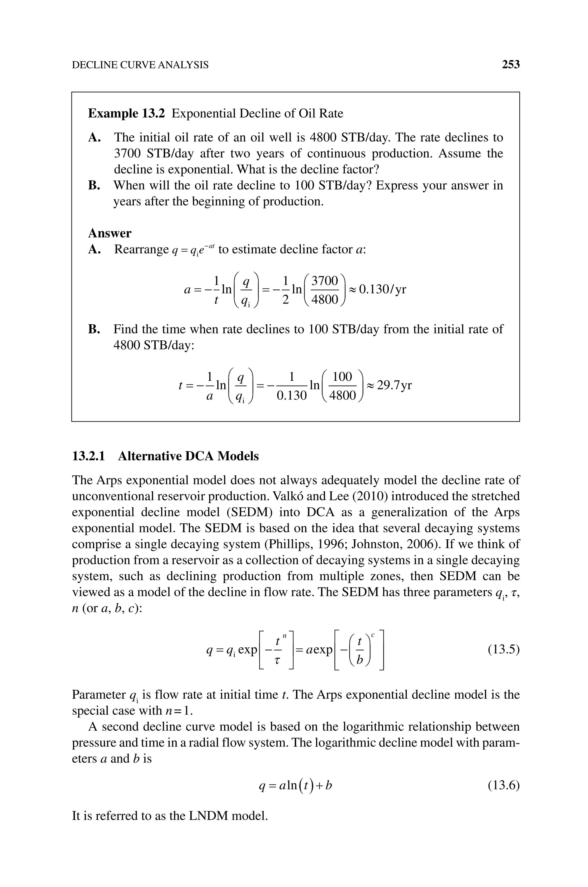 DECLINE CURVE ANALYSIS 253
13.2.1 Alternative DCA Models
The Arps exponential model does not always adequately model the decline rate of
unconventional reservoir production. Valkó and Lee (2010) introduced the stretched
exponential decline model (SEDM) into DCA as a generalization of the Arps
exponential model. The SEDM is based on the idea that several decaying systems
comprise a single decaying system (Phillips, 1996; Johnston, 2006). If we think of
production from a reservoir as a collection of decaying systems in a single decaying
system, such as declining production from multiple zones, then SEDM can be
viewed as a model of the decline in flow rate. The SEDM has three parameters qi
, τ,
n (or a, b, c):
q q
t
a
t
b
n c
i exp exp (13.5)
Parameter qi
is flow rate at initial time t. The Arps exponential decline model is the
special case with n=1.
A second decline curve model is based on the logarithmic relationship between
pressure and time in a radial flow system. The logarithmic decline model with param-
eters a and b is
q a t b
ln (13.6)
It is referred to as the LNDM model.
Example 13.2 Exponential Decline of Oil Rate
A. 
The initial oil rate of an oil well is 4800 STB/day. The rate declines to
3700 STB/day after two years of continuous production. Assume the
decline is exponential. What is the decline factor?
B. 
When will the oil rate decline to 100 STB/day? Express your answer in
years after the beginning of production.
Answer
A. Rearrange q q e at
i to estimate decline factor a:
a
t
q
q
1 1
2
3700
4800
0 130
ln ln . /
i
yr
B. 
Find the time when rate declines to 100 STB/day from the initial rate of
4800 STB/day:
t
a
q
q
1 1
0 130
100
4800
29 7
ln
.
ln .
i
yr
 