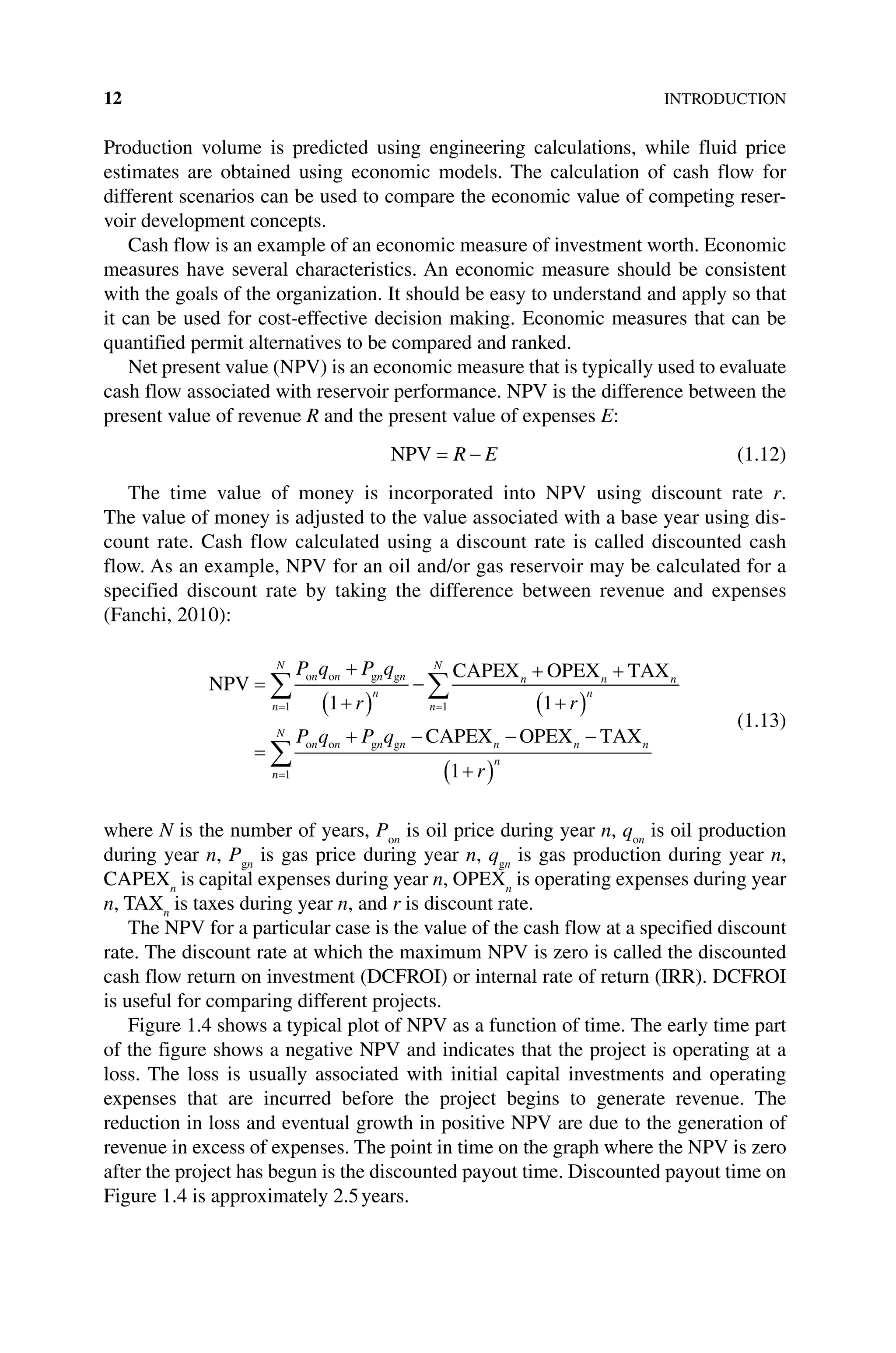 12INTRODUCTION
Production volume is predicted using engineering calculations, while fluid price
­
estimates are obtained using economic models. The calculation of cash flow for
­
different scenarios can be used to compare the economic value of competing reser-
voir development concepts.
Cash flow is an example of an economic measure of investment worth. Economic
measures have several characteristics. An economic measure should be consistent
with the goals of the organization. It should be easy to understand and apply so that
it can be used for cost‐effective decision making. Economic measures that can be
quantified permit alternatives to be compared and ranked.
Net present value (NPV) is an economic measure that is typically used to evaluate
cash flow associated with reservoir performance. NPV is the difference between the
present value of revenue R and the present value of expenses E:
NPV R E (1.12)
The time value of money is incorporated into NPV using discount rate r.
The value of money is adjusted to the value associated with a base year using dis-
count rate. Cash flow calculated using a discount rate is called discounted cash
flow. As an example, NPV for an oil and/or gas reservoir may be calculated for a
specified ­
discount rate by taking the difference between revenue and expenses
(Fanchi, 2010):
NPV
CAPEX OPEX TAX
o o g g
n
N
n n n n
n
n
N
n n n
n
P q P q
r r
1 1
1 1
n
n
N
n n n n n n n
n
P q P q
r
1 1
o o g g CAPEX OPEX TAX
(1.13)
where N is the number of years, Pon
is oil price during year n, qon
is oil production
during year n, Pgn
is gas price during year n, qgn
is gas production during year n,
CAPEXn
is capital expenses during year n, OPEXn
is operating expenses during year
n, TAXn
is taxes during year n, and r is discount rate.
The NPV for a particular case is the value of the cash flow at a specified discount
rate. The discount rate at which the maximum NPV is zero is called the discounted
cash flow return on investment (DCFROI) or internal rate of return (IRR). DCFROI
is useful for comparing different projects.
Figure 1.4 shows a typical plot of NPV as a function of time. The early time part
of the figure shows a negative NPV and indicates that the project is operating at a
loss. The loss is usually associated with initial capital investments and operating
expenses that are incurred before the project begins to generate revenue. The
reduction in loss and eventual growth in positive NPV are due to the generation of
revenue in excess of expenses. The point in time on the graph where the NPV is zero
after the project has begun is the discounted payout time. Discounted payout time on
Figure 1.4 is approximately 2.5years.
 