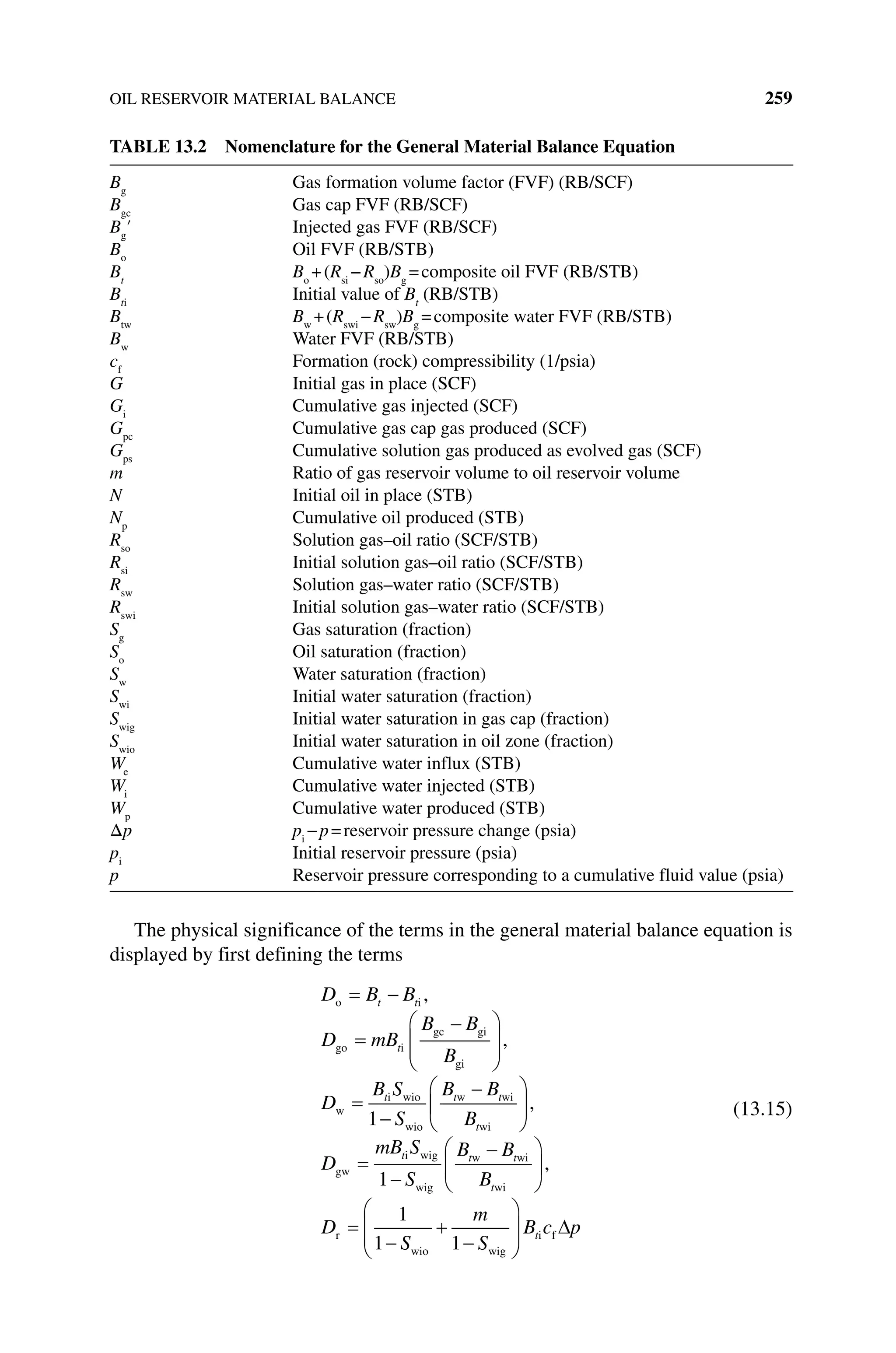 OIL RESERVOIR MATERIAL BALANCE 259
The physical significance of the terms in the general material balance equation is
displayed by first defining the terms
D B B
D mB
B B
B
D
B S
S
B B
t t
t
t t
o i
go i
gc gi
gi
w
i wio
wio
w
,
,
1
t
t
t
t t t
t
B
D
mB S
S
B B
B
D
wi
wi
gw
i wig
wig
w wi
wi
r
,
,
1
1
1 S
S
m
S
B c p
t
wio wig
i f
1
(13.15)
Table 13.2 Nomenclature for the General Material Balance Equation
Bg
Gas formation volume factor (FVF) (RB/SCF)
Bgc
Gas cap FVF (RB/SCF)
Bg
′ Injected gas FVF (RB/SCF)
Bo
Oil FVF (RB/STB)
Bt
Bo
+(Rsi
−Rso
)Bg
=composite oil FVF (RB/STB)
Bti
Initial value of Bt
(RB/STB)
Btw
Bw
+(Rswi
−Rsw
)Bg
=composite water FVF (RB/STB)
Bw
Water FVF (RB/STB)
cf
Formation (rock) compressibility (1/psia)
G Initial gas in place (SCF)
Gi
Cumulative gas injected (SCF)
Gpc
Cumulative gas cap gas produced (SCF)
Gps
Cumulative solution gas produced as evolved gas (SCF)
m Ratio of gas reservoir volume to oil reservoir volume
N Initial oil in place (STB)
Np
Cumulative oil produced (STB)
Rso
Solution gas–oil ratio (SCF/STB)
Rsi
Initial solution gas–oil ratio (SCF/STB)
Rsw
Solution gas–water ratio (SCF/STB)
Rswi
Initial solution gas–water ratio (SCF/STB)
Sg
Gas saturation (fraction)
So
Oil saturation (fraction)
Sw
Water saturation (fraction)
Swi
Initial water saturation (fraction)
Swig
Initial water saturation in gas cap (fraction)
Swio
Initial water saturation in oil zone (fraction)
We
Cumulative water influx (STB)
Wi
Cumulative water injected (STB)
Wp
Cumulative water produced (STB)
Δp pi
−p=reservoir pressure change (psia)
pi
Initial reservoir pressure (psia)
p Reservoir pressure corresponding to a cumulative fluid value (psia)
 