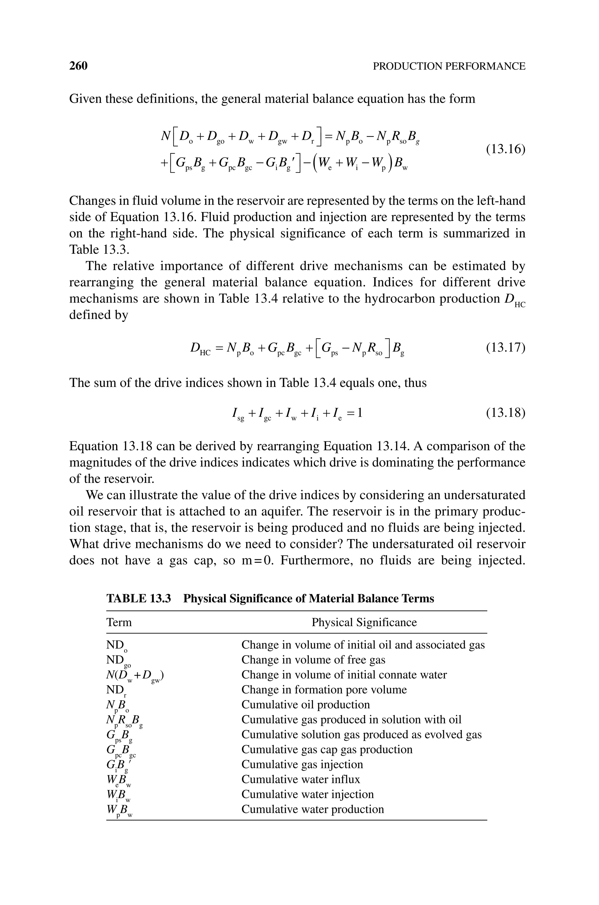 260 PRODUCTION PERFORMANCE
Given these definitions, the general material balance equation has the form
N D D D D D N B N R B
G B G B G B
g
o go w gw r p o p so
ps g pc gc i g W
W W W B
e i p w
(13.16)
Changes in fluid volume in the reservoir are represented by the terms on the left‐hand
side of Equation 13.16. Fluid production and injection are represented by the terms
on the right‐hand side. The physical significance of each term is summarized in
Table 13.3.
The relative importance of different drive mechanisms can be estimated by
rearranging the general material balance equation. Indices for different drive
mechanisms are shown in Table 13.4 relative to the hydrocarbon production DHC
defined by
D N B G B G N R B
HC p o pc gc ps p so g (13.17)
The sum of the drive indices shown in Table 13.4 equals one, thus
I I I I I
sg gc w i e 1 (13.18)
Equation 13.18 can be derived by rearranging Equation 13.14. A comparison of the
magnitudes of the drive indices indicates which drive is dominating the performance
of the reservoir.
We can illustrate the value of the drive indices by considering an undersaturated
oil reservoir that is attached to an aquifer. The reservoir is in the primary produc-
tion stage, that is, the reservoir is being produced and no fluids are being injected.
What drive mechanisms do we need to consider? The undersaturated oil reservoir
does not have a gas cap, so m=0. Furthermore, no fluids are being injected.
Table 13.3 Physical Significance of Material Balance Terms
Term Physical Significance
NDo
Change in volume of initial oil and associated gas
NDgo
Change in volume of free gas
N(Dw
+Dgw
) Change in volume of initial connate water
NDr
Change in formation pore volume
Np
Bo
Cumulative oil production
Np
Rso
Bg
Cumulative gas produced in solution with oil
Gps
Bg
Cumulative solution gas produced as evolved gas
Gpc
Bgc
Cumulative gas cap gas production
Gi
Bg
′ Cumulative gas injection
We
Bw
Cumulative water influx
Wi
Bw
Cumulative water injection
Wp
Bw
Cumulative water production
 