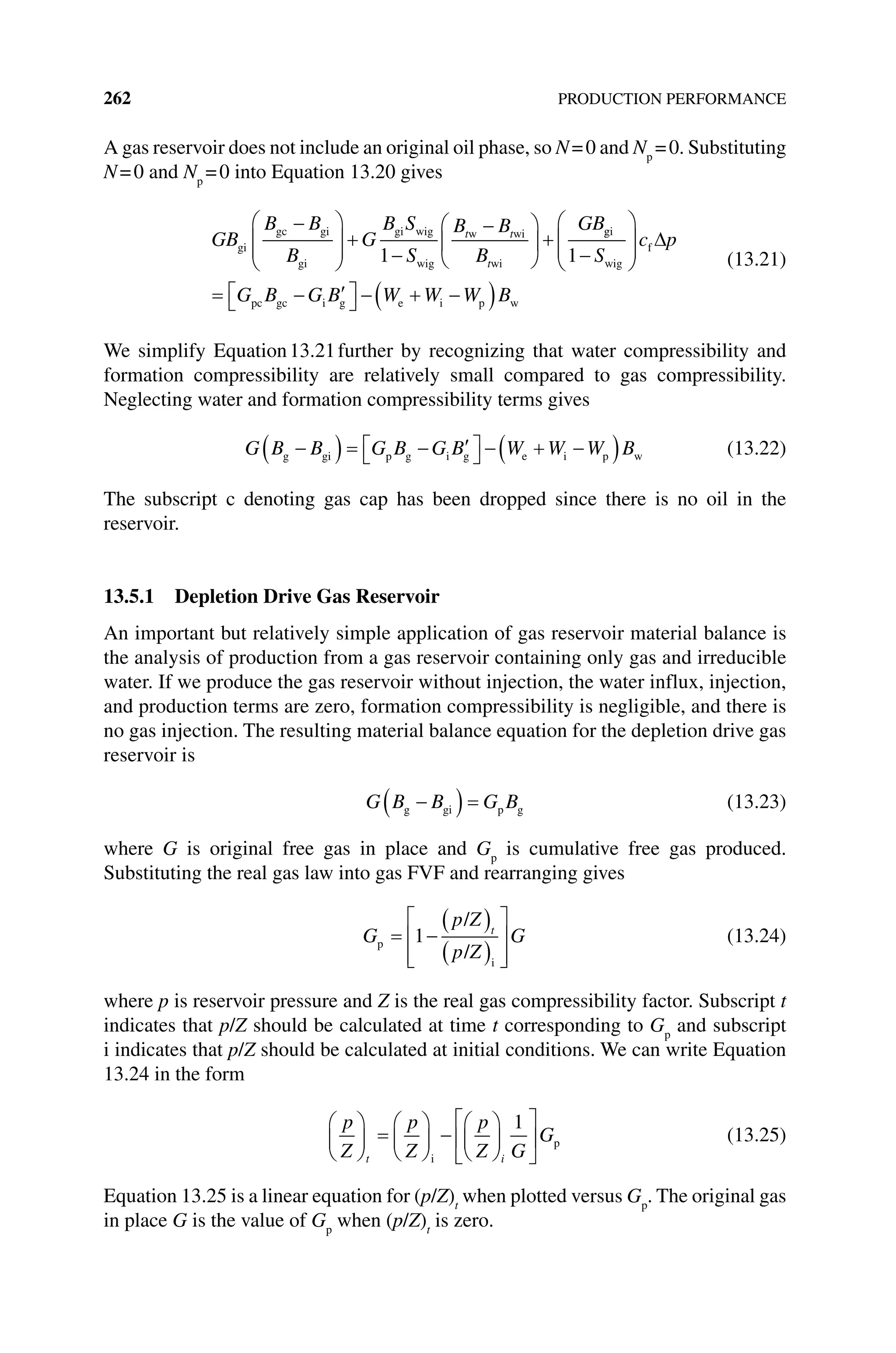 262 PRODUCTION PERFORMANCE
A gas reservoir does not include an original oil phase, so N=0 and Np
=0. Substituting
N=0 and Np
=0 into Equation 13.20 gives
GB
B B
B
G
B S
S
B B
B
GB
t t
t
gi
gc gi
gi
gi wig
wig
w wi
wi
1
g
gi
wig
f
pc gc i g e i p w
1 S
c p
G B G B W W W B
(13.21)
We simplify Equation13.21further by recognizing that water compressibility and
formation compressibility are relatively small compared to gas compressibility.
Neglecting water and formation compressibility terms gives
G B B G B G B W W W B
g gi p g i g e i p w (13.22)
The subscript c denoting gas cap has been dropped since there is no oil in the
reservoir.
13.5.1 Depletion Drive Gas Reservoir
An important but relatively simple application of gas reservoir material balance is
the analysis of production from a gas reservoir containing only gas and irreducible
water. If we produce the gas reservoir without injection, the water influx, injection,
and production terms are zero, formation compressibility is negligible, and there is
no gas injection. The resulting material balance equation for the depletion drive gas
reservoir is
G B B G B
g gi p g (13.23)
where G is original free gas in place and Gp
is cumulative free gas produced.
Substituting the real gas law into gas FVF and rearranging gives
G
p Z
p Z
G
t
p
i
/
/
1 (13.24)
where p is reservoir pressure and Z is the real gas compressibility factor. Subscript t
indicates that p/Z should be calculated at time t corresponding to Gp
and subscript
i indicates that p/Z should be calculated at initial conditions. We can write Equation
13.24 in the form
p
Z
p
Z
p
Z G
G
t i
i
p
1
(13.25)
Equation 13.25 is a linear equation for (p/Z)t
when plotted versus Gp
. The original gas
in place G is the value of Gp
when (p/Z)t
is zero.
 
