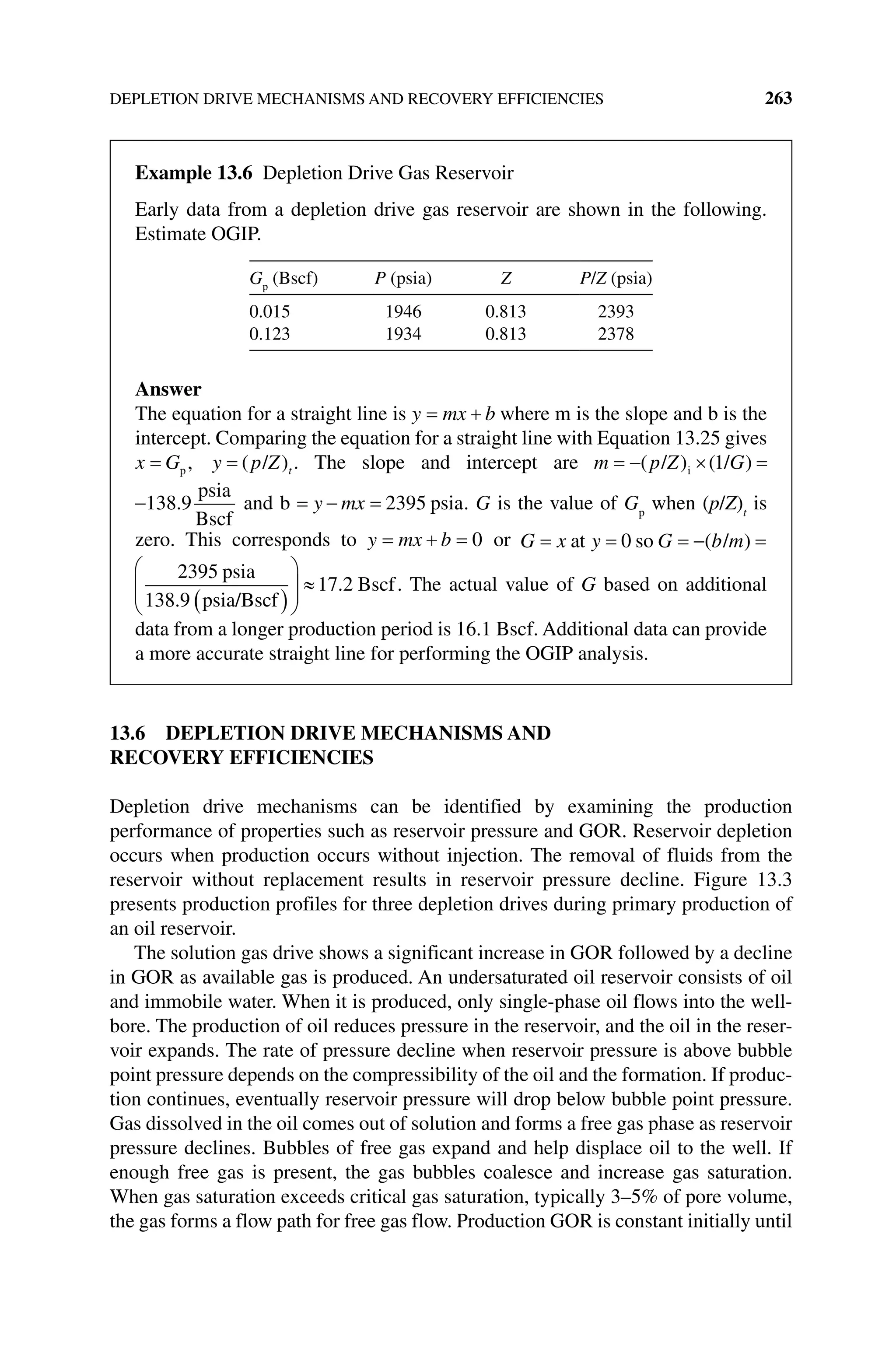 DEPLETION DRIVE MECHANISMS AND RECOVERY EFFICIENCIES 263
13.6 DEPLETION DRIVE MECHANISMS AND
RECOVERY EFFICIENCIES
Depletion drive mechanisms can be identified by examining the production
performance of properties such as reservoir pressure and GOR. Reservoir depletion
occurs when production occurs without injection. The removal of fluids from the
reservoir without replacement results in reservoir pressure decline. Figure 13.3
presents production profiles for three depletion drives during primary production of
an oil reservoir.
The solution gas drive shows a significant increase in GOR followed by a decline
in GOR as available gas is produced. An undersaturated oil reservoir consists of oil
and immobile water. When it is produced, only single‐phase oil flows into the well-
bore. The production of oil reduces pressure in the reservoir, and the oil in the reser-
voir expands. The rate of pressure decline when reservoir pressure is above bubble
point pressure depends on the compressibility of the oil and the formation. If produc-
tion continues, eventually reservoir pressure will drop below bubble point pressure.
Gas dissolved in the oil comes out of solution and forms a free gas phase as reservoir
pressure declines. Bubbles of free gas expand and help displace oil to the well. If
enough free gas is present, the gas bubbles coalesce and increase gas saturation.
When gas saturation exceeds critical gas saturation, typically 3–5% of pore volume,
the gas forms a flow path for free gas flow. Production GOR is constant initially until
Example 13.6 Depletion Drive Gas Reservoir
Early data from a depletion drive gas reservoir are shown in the following.
Estimate OGIP.
Gp
(Bscf) P (psia) Z P/Z (psia)
0.015 1946 0.813 2393
0.123 1934 0.813 2378
Answer
The equation for a straight line is y mx b where m is the slope and b is the
intercept. Comparing the equation for a straight line with Equation 13.25 gives
x G y p Z
p /
, ( )t . The slope and intercept are m p Z G
( ) ( )
/ /
i 1
138 9
.
psia
Bscf
and b y mx 2395 psia. G is the value of Gp
when (p/Z)t
is
zero. This corresponds to y mx b 0 or G x y G b m
at so /
0 ( )
2395
138 9
psia
psia/Bscf
17.2 Bscf
.
. The actual value of G based on additional
data from a longer production period is 16.1 Bscf. Additional data can provide
a more accurate straight line for performing the OGIP analysis.
 
