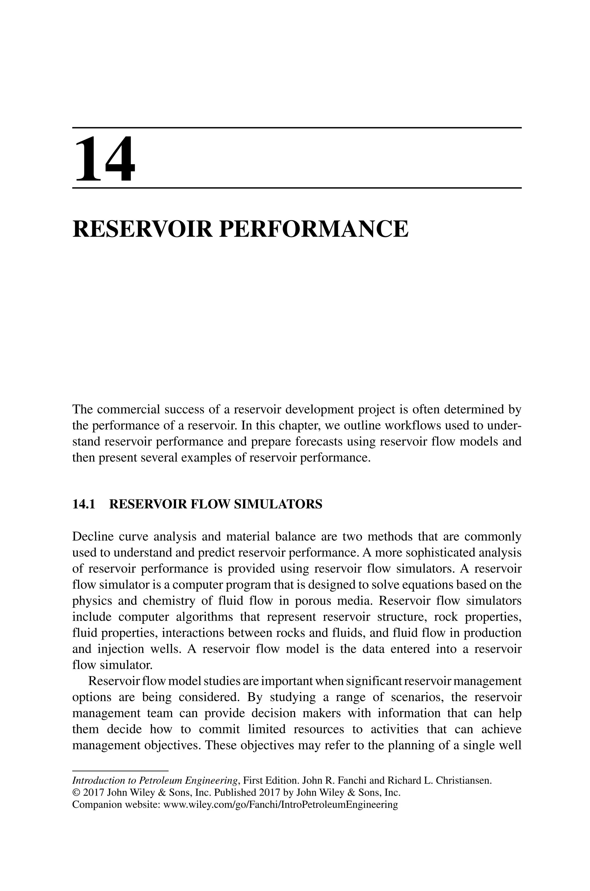 Introduction to Petroleum Engineering, First Edition. John R. Fanchi and Richard L. Christiansen.
© 2017 John Wiley  Sons, Inc. Published 2017 by John Wiley  Sons, Inc.
Companion website: www.wiley.com/go/Fanchi/IntroPetroleumEngineering
14
RESERVOIR PERFORMANCE
The commercial success of a reservoir development project is often determined by
the performance of a reservoir. In this chapter, we outline workflows used to under‑
stand reservoir performance and prepare forecasts using reservoir flow models and
then present several examples of reservoir performance.
14.1 RESERVOIR FLOW SIMULATORS
Decline curve analysis and material balance are two methods that are commonly
used to understand and predict reservoir performance. A more sophisticated analysis
of reservoir performance is provided using reservoir flow simulators. A reservoir
flow simulator is a computer program that is designed to solve equations based on the
physics and chemistry of fluid flow in porous media. Reservoir flow simulators
include computer algorithms that represent reservoir structure, rock properties,
fluid properties, interactions between rocks and fluids, and fluid flow in production
and injection wells. A reservoir flow model is the data entered into a reservoir
flow simulator.
Reservoirflowmodelstudiesareimportantwhensignificantreservoirmanagement
options are being considered. By studying a range of scenarios, the reservoir
management team can provide decision makers with information that can help
them decide how to commit limited resources to activities that can achieve
management objectives. These objectives may refer to the planning of a single well
 