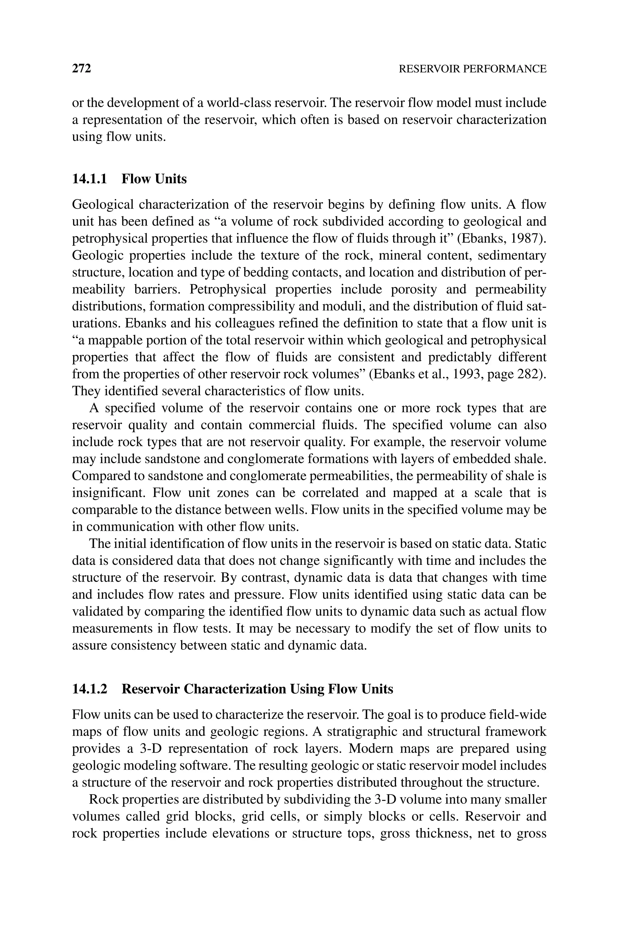 272 RESERVOIR PERFORMANCE
or the development of a world‐class reservoir. The reservoir flow model must include
a representation of the reservoir, which often is based on reservoir characterization
using flow units.
14.1.1 Flow Units
Geological characterization of the reservoir begins by defining flow units. A flow
unit has been defined as “a volume of rock subdivided according to geological and
petrophysical properties that influence the flow of fluids through it” (Ebanks, 1987).
Geologic properties include the texture of the rock, mineral content, sedimentary
structure, location and type of bedding contacts, and location and distribution of per‑
meability barriers. Petrophysical properties include porosity and permeability
distributions, formation compressibility and moduli, and the distribution of fluid sat‑
urations. Ebanks and his colleagues refined the definition to state that a flow unit is
“a mappable portion of the total reservoir within which geological and petrophysical
properties that affect the flow of fluids are consistent and predictably different
from the properties of other reservoir rock volumes” (Ebanks et al., 1993, page 282).
They identified several characteristics of flow units.
A specified volume of the reservoir contains one or more rock types that are
­
reservoir quality and contain commercial fluids. The specified volume can also
include rock types that are not reservoir quality. For example, the reservoir volume
may include sandstone and conglomerate formations with layers of embedded shale.
Compared to sandstone and conglomerate permeabilities, the permeability of shale is
insignificant. Flow unit zones can be correlated and mapped at a scale that is
comparable to the distance between wells. Flow units in the specified volume may be
in communication with other flow units.
The initial identification of flow units in the reservoir is based on static data. Static
data is considered data that does not change significantly with time and includes the
structure of the reservoir. By contrast, dynamic data is data that changes with time
and includes flow rates and pressure. Flow units identified using static data can be
validated by comparing the identified flow units to dynamic data such as actual flow
measurements in flow tests. It may be necessary to modify the set of flow units to
assure consistency between static and dynamic data.
14.1.2 Reservoir Characterization Using Flow Units
Flow units can be used to characterize the reservoir. The goal is to produce field‐wide
maps of flow units and geologic regions. A stratigraphic and structural framework
provides a 3‐D representation of rock layers. Modern maps are prepared using
geologic modeling software. The resulting geologic or static reservoir model includes
a structure of the reservoir and rock properties distributed throughout the structure.
Rock properties are distributed by subdividing the 3‐D volume into many smaller
volumes called grid blocks, grid cells, or simply blocks or cells. Reservoir and
rock properties include elevations or structure tops, gross thickness, net to gross
 