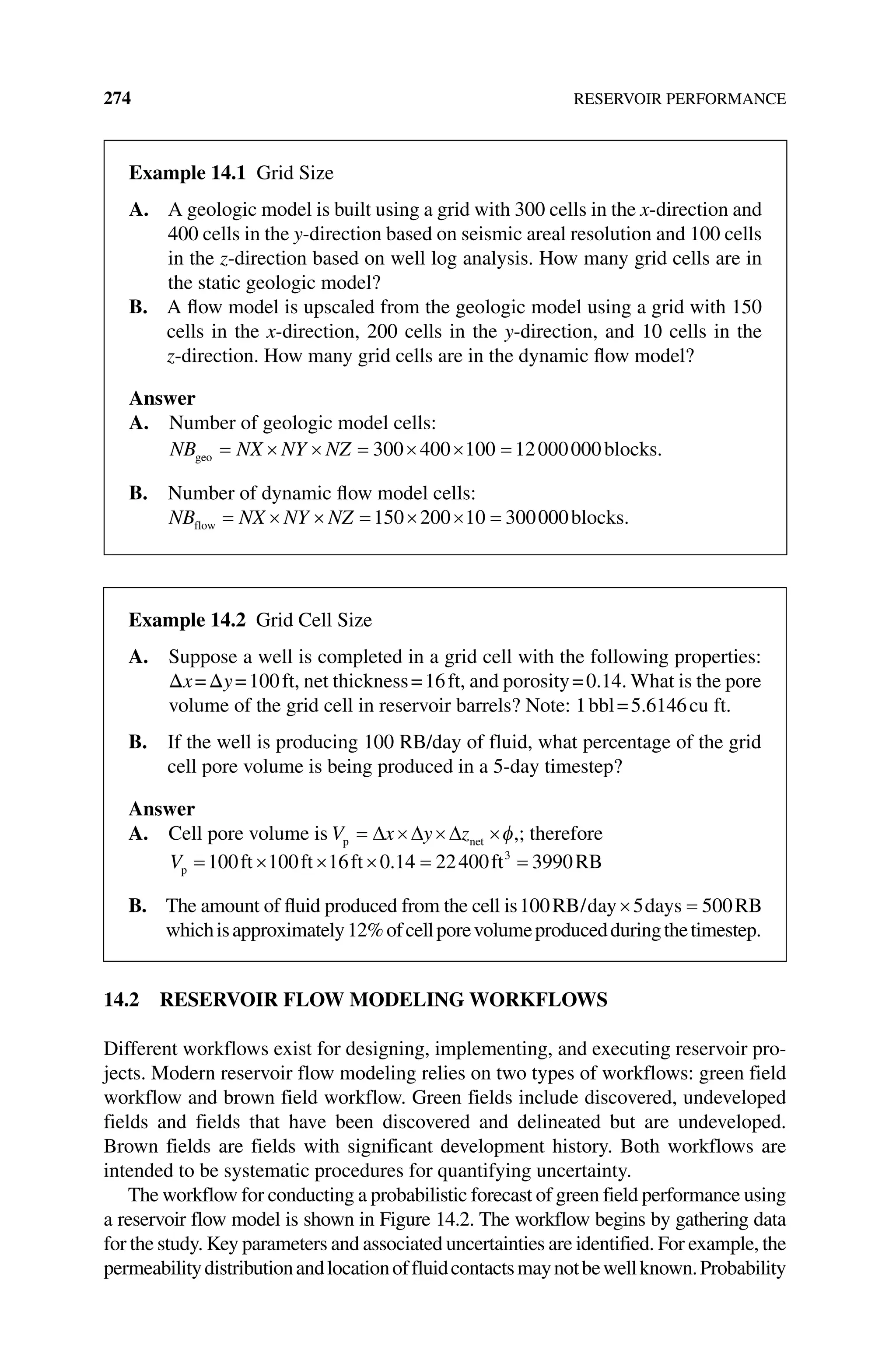 274 RESERVOIR PERFORMANCE
14.2 RESERVOIR FLOW MODELING WORKFLOWS
Different workflows exist for designing, implementing, and executing reservoir pro‑
jects. Modern reservoir flow modeling relies on two types of workflows: green field
workflow and brown field workflow. Green fields include discovered, undeveloped
fields and fields that have been discovered and delineated but are undeveloped.
Brown fields are fields with significant development history. Both workflows are
intended to be systematic procedures for quantifying uncertainty.
The workflow for conducting a probabilistic forecast of green field performance using
a reservoir flow model is shown in Figure 14.2. The workflow begins by ­
gathering data
for the study. Key parameters and associated uncertainties are identified. For example, the
permeabilitydistributionandlocationoffluidcontactsmaynotbewellknown.Probability
Example 14.1 Grid Size
A. 
A geologic model is built using a grid with 300 cells in the x‐direction and
400 cells in the y‐direction based on seismic areal resolution and 100 cells
in the z‐direction based on well log analysis. How many grid cells are in
the static geologic model?
B. 
A flow model is upscaled from the geologic model using a grid with 150
cells in the x‐direction, 200 cells in the y‐direction, and 10 cells in the
z‑direction. How many grid cells are in the dynamic flow model?
Answer
A. Number of geologic model cells:
NB NX NY NZ
geo blocks.
= × × = × × =
300 400 100 12000000
B. Number of dynamic flow model cells:
NB NX NY NZ
flow blocks.
= × × = × × =
150 200 10 300000
Example 14.2 Grid Cell Size
A. 
Suppose a well is completed in a grid cell with the following properties:
Δx=Δy=100ft, net thickness=16ft, and porosity=0.14. What is the pore
volume of the grid cell in reservoir barrels? Note: 1bbl=5.6146cu ft.
B. 
If the well is producing 100 RB/day of fluid, what percentage of the grid
cell pore volume is being produced in a 5‐day timestep?
Answer
A. Cell pore volume is V x y z
p net
= ∆ ×∆ ×∆ ×φ,; therefore
Vp ft ft ft ft RB
= × × × = =
100 100 16 0 14 22400 3990
3
.
B. 
The amount of fluid produced from the cell is100 5 500
RB day days RB
/ × =
whichisapproximately12%ofcellporevolumeproducedduringthetimestep.
 
