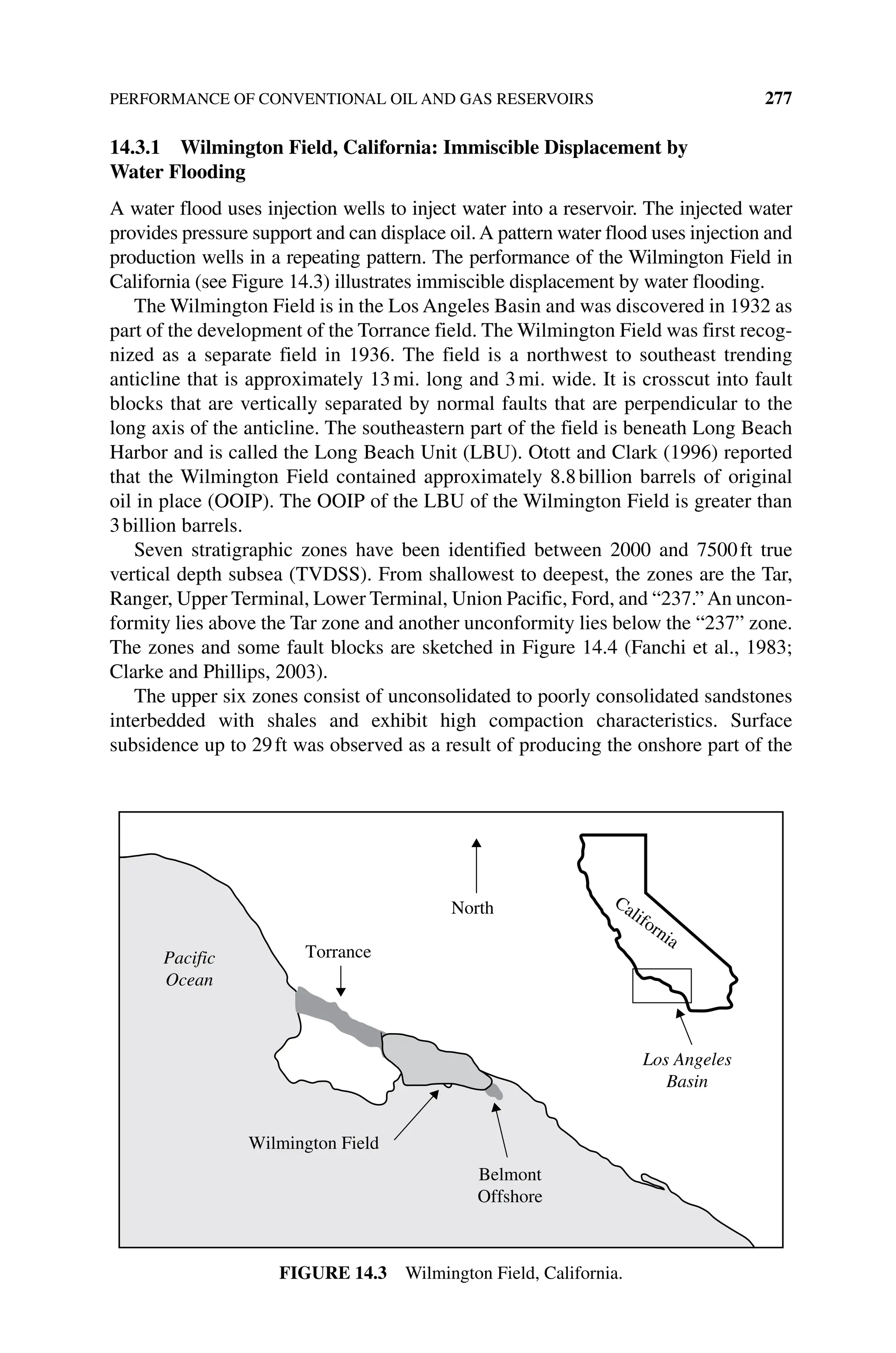 PERFORMANCE OF CONVENTIONAL OIL AND GAS RESERVOIRS 277
14.3.1 Wilmington Field, California: Immiscible Displacement by
Water Flooding
A water flood uses injection wells to inject water into a reservoir. The injected water
provides pressure support and can displace oil.A pattern water flood uses injection and
production wells in a repeating pattern. The performance of the Wilmington Field in
California (see Figure 14.3) illustrates immiscible displacement by water flooding.
The Wilmington Field is in the Los Angeles Basin and was discovered in 1932 as
part of the development of the Torrance field. The Wilmington Field was first recog‑
nized as a separate field in 1936. The field is a northwest to southeast trending
­
anticline that is approximately 13mi. long and 3mi. wide. It is crosscut into fault
blocks that are vertically separated by normal faults that are perpendicular to the
long axis of the anticline. The southeastern part of the field is beneath Long Beach
Harbor and is called the Long Beach Unit (LBU). Otott and Clark (1996) reported
that the Wilmington Field contained approximately 8.8billion barrels of original
oil in place (OOIP). The OOIP of the LBU of the Wilmington Field is greater than
3billion barrels.
Seven stratigraphic zones have been identified between 2000 and 7500ft true
vertical depth subsea (TVDSS). From shallowest to deepest, the zones are the Tar,
Ranger, Upper Terminal, Lower Terminal, Union Pacific, Ford, and “237.”An uncon‑
formity lies above the Tar zone and another unconformity lies below the “237” zone.
The zones and some fault blocks are sketched in Figure 14.4 (Fanchi et al., 1983;
Clarke and Phillips, 2003).
The upper six zones consist of unconsolidated to poorly consolidated sandstones
interbedded with shales and exhibit high compaction characteristics. Surface
­
subsidence up to 29ft was observed as a result of producing the onshore part of the
North
Torrance
Los Angeles
Basin
California
Belmont
Offshore
Wilmington Field
Pacific
Ocean
Figure 14.3 Wilmington Field, California.
 