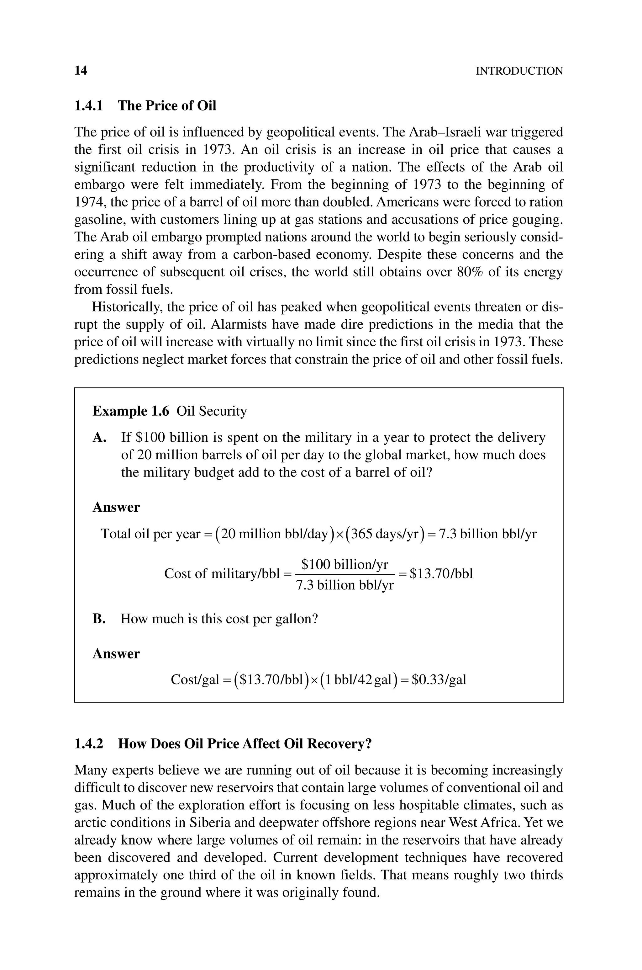 14INTRODUCTION
1.4.1 The Price of Oil
The price of oil is influenced by geopolitical events. The Arab–Israeli war triggered
the first oil crisis in 1973. An oil crisis is an increase in oil price that causes a
significant reduction in the productivity of a nation. The effects of the Arab oil
embargo were felt immediately. From the beginning of 1973 to the beginning of
1974, the price of a barrel of oil more than doubled. Americans were forced to ration
gasoline, with customers lining up at gas stations and accusations of price gouging.
The Arab oil embargo prompted nations around the world to begin seriously consid-
ering a shift away from a carbon‐based economy. Despite these concerns and the
occurrence of subsequent oil crises, the world still obtains over 80% of its energy
from fossil fuels.
Historically, the price of oil has peaked when geopolitical events threaten or dis-
rupt the supply of oil. Alarmists have made dire predictions in the media that the
price of oil will increase with virtually no limit since the first oil crisis in 1973. These
predictions neglect market forces that constrain the price of oil and other fossil fuels.
1.4.2 How Does Oil Price Affect Oil Recovery?
Many experts believe we are running out of oil because it is becoming increasingly
difficult to discover new reservoirs that contain large volumes of conventional oil and
gas. Much of the exploration effort is focusing on less hospitable climates, such as
arctic conditions in Siberia and deepwater offshore regions near West Africa. Yet we
already know where large volumes of oil remain: in the reservoirs that have already
been discovered and developed. Current development techniques have recovered
approximately one third of the oil in known fields. That means roughly two thirds
remains in the ground where it was originally found.
Example 1.6 Oil Security
A. 
If $100 billion is spent on the military in a year to protect the delivery
of 20 million barrels of oil per day to the global market, how much does
the ­
military budget add to the cost of a barrel of oil?
Answer
Total oil per year million bbl/day days/yr billion
20 365 7 3
. b
bbl/yr
Cost of military/bbl
billion/yr
billion bbl/yr
/b
$
.
$ .
100
7 3
13 70 b
bl
B. How much is this cost per gallon?
Answer
Cost/gal /bbl bbl/ gal /gal
$ . $ .
13 70 1 42 0 33
 