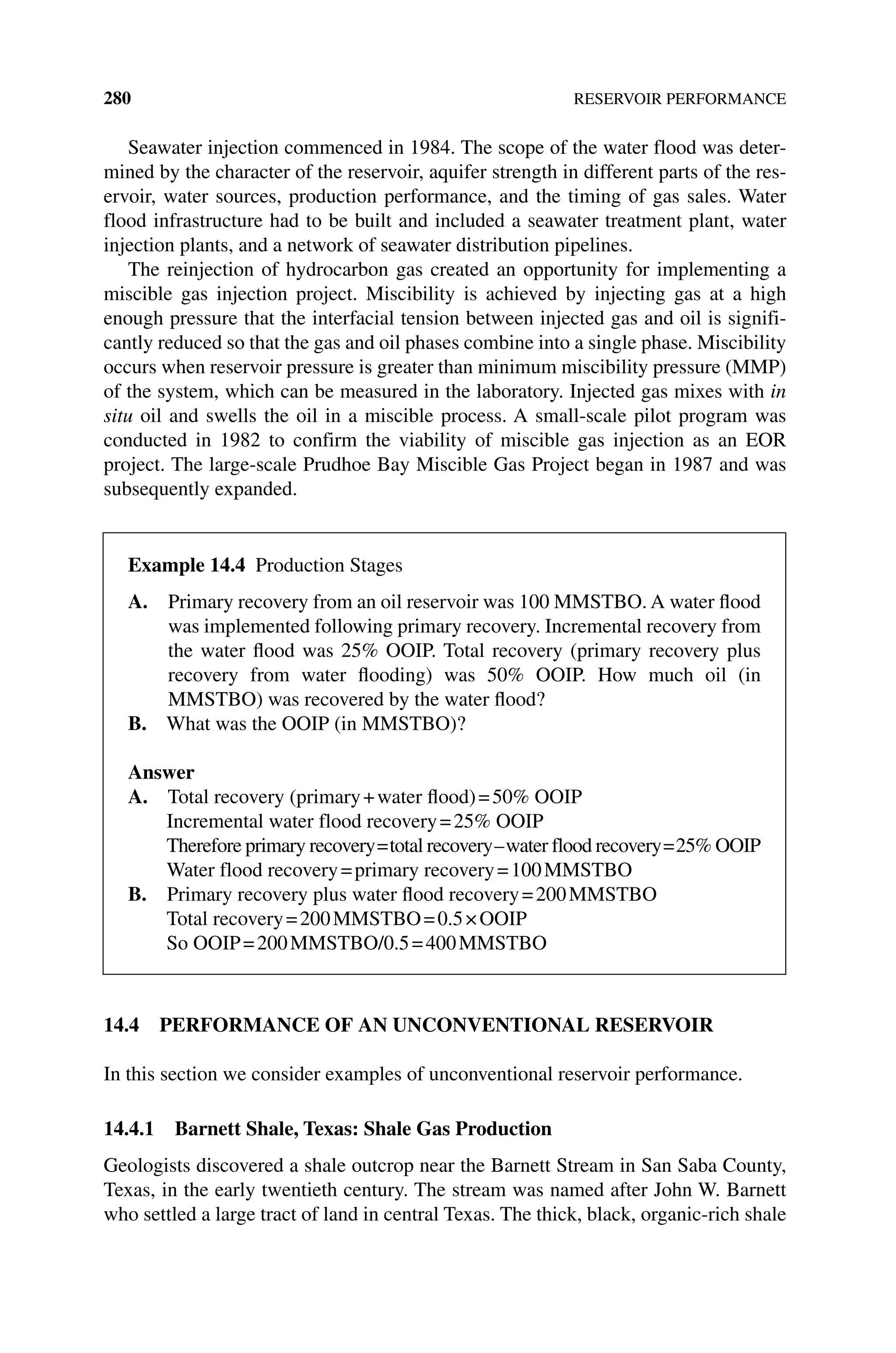 280 RESERVOIR PERFORMANCE
Seawater injection commenced in 1984. The scope of the water flood was deter‑
mined by the character of the reservoir, aquifer strength in different parts of the res‑
ervoir, water sources, production performance, and the timing of gas sales. Water
flood infrastructure had to be built and included a seawater treatment plant, water
injection plants, and a network of seawater distribution pipelines.
The reinjection of hydrocarbon gas created an opportunity for implementing a
­
miscible gas injection project. Miscibility is achieved by injecting gas at a high
enough pressure that the interfacial tension between injected gas and oil is signifi‑
cantly reduced so that the gas and oil phases combine into a single phase. Miscibility
occurs when reservoir pressure is greater than minimum miscibility pressure (MMP)
of the system, which can be measured in the laboratory. Injected gas mixes with in
situ oil and swells the oil in a miscible process. A small‐scale pilot program was
conducted in 1982 to confirm the viability of miscible gas injection as an EOR
project. The large‐scale Prudhoe Bay Miscible Gas Project began in 1987 and was
subsequently expanded.
14.4 PERFORMANCE OF AN UNCONVENTIONAL RESERVOIR
In this section we consider examples of unconventional reservoir performance.
14.4.1 Barnett Shale, Texas: Shale Gas Production
Geologists discovered a shale outcrop near the Barnett Stream in San Saba County,
Texas, in the early twentieth century. The stream was named after John W. Barnett
who settled a large tract of land in central Texas. The thick, black, organic‐rich shale
Example 14.4 Production Stages
A. 
Primary recovery from an oil reservoir was 100 MMSTBO. A water flood
was implemented following primary recovery. Incremental recovery from
the water flood was 25% OOIP. Total recovery (primary recovery plus
recovery from water flooding) was 50% OOIP. How much oil (in
MMSTBO) was recovered by the water flood?
B. What was the OOIP (in MMSTBO)?
Answer
A. Total recovery (primary+water flood)=50% OOIP
Incremental water flood recovery=25% OOIP
Therefore primary recovery=total recovery–water flood recovery=25% OOIP
Water flood recovery=primary recovery=100MMSTBO
B. Primary recovery plus water flood recovery=200MMSTBO
Total recovery=200MMSTBO=0.5×OOIP
So OOIP=200MMSTBO/0.5=400MMSTBO
 