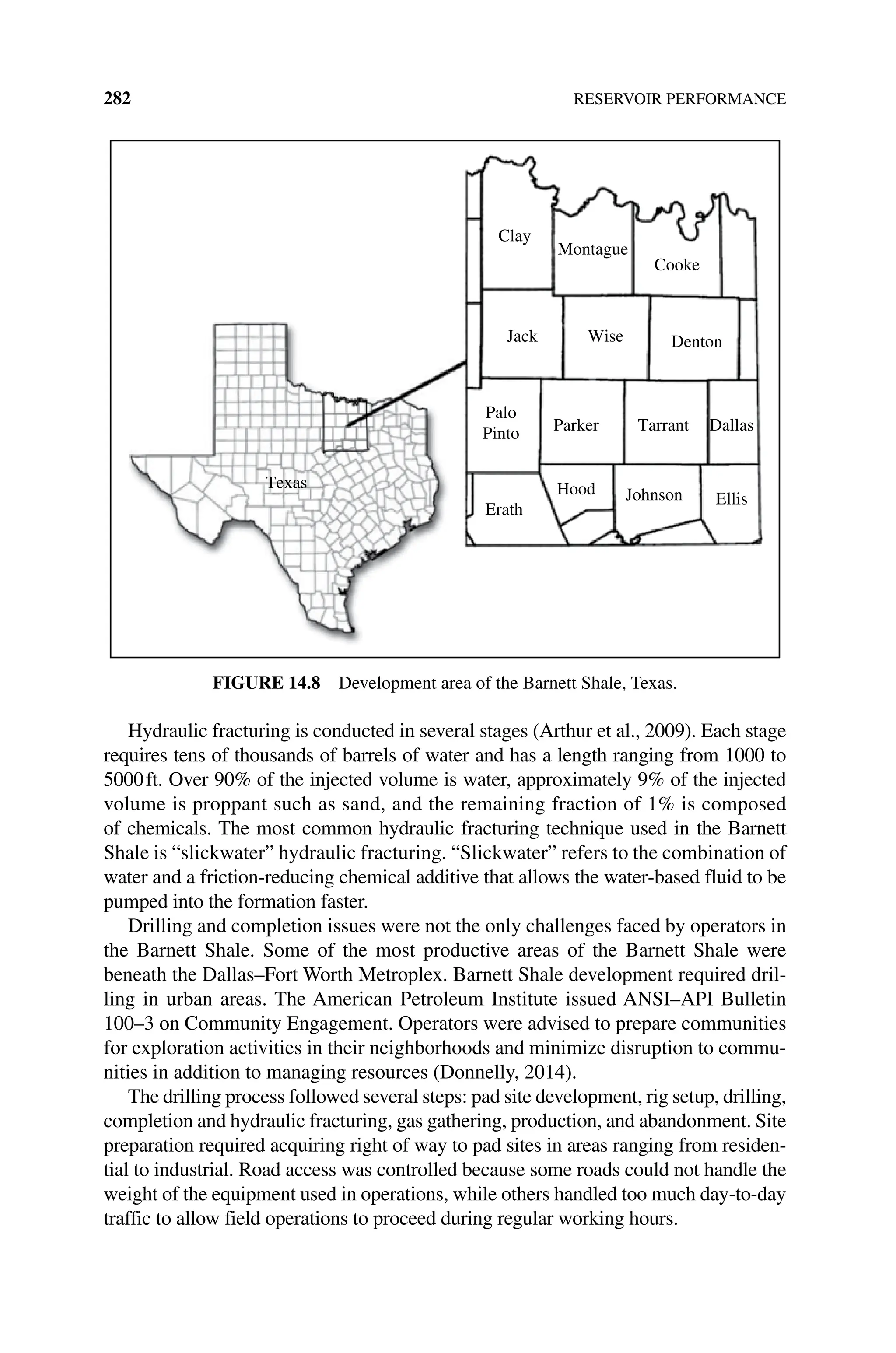 282 RESERVOIR PERFORMANCE
Hydraulic fracturing is conducted in several stages (Arthur et al., 2009). Each stage
requires tens of thousands of barrels of water and has a length ranging from 1000 to
5000ft. Over 90% of the injected volume is water, approximately 9% of the injected
volume is proppant such as sand, and the remaining fraction of 1% is composed
of chemicals. The most common hydraulic fracturing technique used in the Barnett
Shale is “slickwater” hydraulic fracturing. “Slickwater” refers to the combination of
water and a friction‐reducing chemical additive that allows the water‐based fluid to be
pumped into the formation faster.
Drilling and completion issues were not the only challenges faced by operators in
the Barnett Shale. Some of the most productive areas of the Barnett Shale were
beneath the Dallas–Fort Worth Metroplex. Barnett Shale development required dril‑
ling in urban areas. The American Petroleum Institute issued ANSI–API Bulletin
100–3 on Community Engagement. Operators were advised to prepare communities
for exploration activities in their neighborhoods and minimize disruption to commu‑
nities in addition to managing resources (Donnelly, 2014).
The drilling process followed several steps: pad site development, rig setup, drilling,
completion and hydraulic fracturing, gas gathering, production, and abandonment. Site
preparation required acquiring right of way to pad sites in areas ranging from residen‑
tial to industrial. Road access was controlled because some roads could not handle the
weight of the equipment used in operations, while others handled too much day‐to‐day
traffic to allow field operations to proceed during regular working hours.
Clay
Montague
Cooke
Jack Denton
Wise
Palo
Pinto Parker Tarrant Dallas
Erath
Texas Hood Johnson Ellis
Figure 14.8 Development area of the Barnett Shale, Texas.
 
