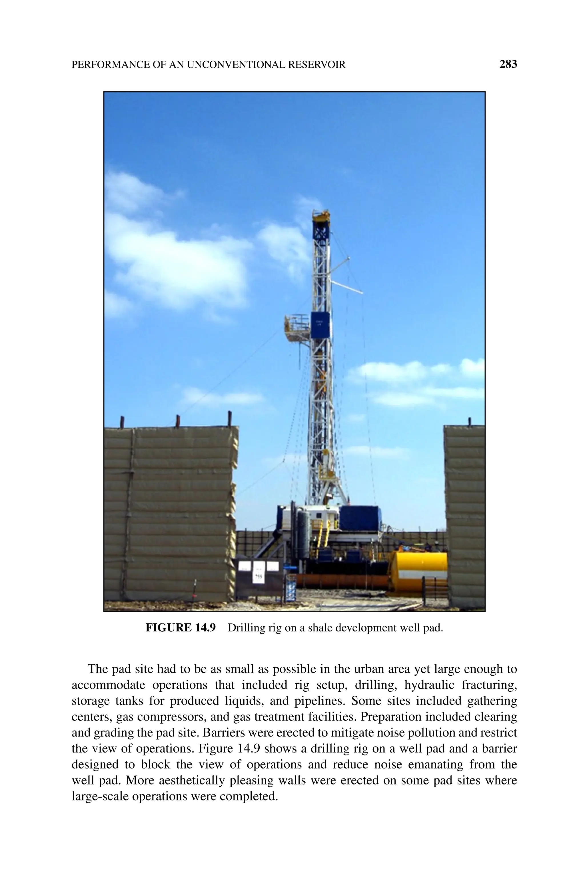 PERFORMANCE OF AN UNCONVENTIONAL RESERVOIR 283
The pad site had to be as small as possible in the urban area yet large enough to
accommodate operations that included rig setup, drilling, hydraulic fracturing,
storage tanks for produced liquids, and pipelines. Some sites included gathering
­
centers, gas compressors, and gas treatment facilities. Preparation included clearing
and grading the pad site. Barriers were erected to mitigate noise pollution and restrict
the view of operations. Figure 14.9 shows a drilling rig on a well pad and a barrier
designed to block the view of operations and reduce noise emanating from the
well pad. More aesthetically pleasing walls were erected on some pad sites where
large‐scale operations were completed.
Figure 14.9 Drilling rig on a shale development well pad.
 
