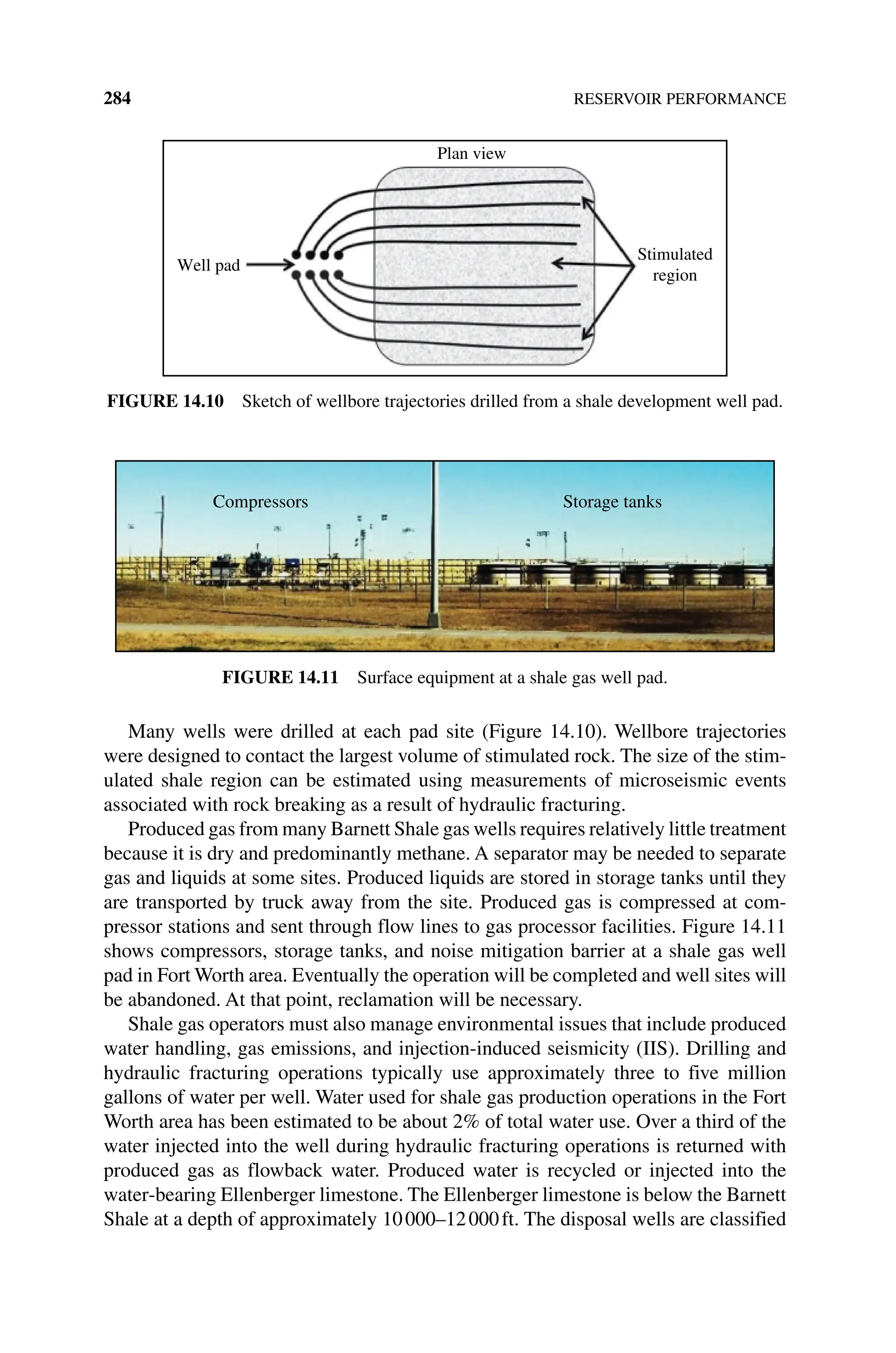 284 RESERVOIR PERFORMANCE
Many wells were drilled at each pad site (Figure 14.10). Wellbore trajectories
were designed to contact the largest volume of stimulated rock. The size of the stim‑
ulated shale region can be estimated using measurements of microseismic events
associated with rock breaking as a result of hydraulic fracturing.
Produced gas from many Barnett Shale gas wells requires relatively little treatment
because it is dry and predominantly methane. A separator may be needed to separate
gas and liquids at some sites. Produced liquids are stored in storage tanks until they
are transported by truck away from the site. Produced gas is compressed at com‑
pressor stations and sent through flow lines to gas processor facilities. Figure 14.11
shows compressors, storage tanks, and noise mitigation barrier at a shale gas well
pad in Fort Worth area. Eventually the operation will be completed and well sites will
be abandoned. At that point, reclamation will be necessary.
Shale gas operators must also manage environmental issues that include produced
water handling, gas emissions, and injection‐induced seismicity (IIS). Drilling and
hydraulic fracturing operations typically use approximately three to five million
­
gallons of water per well. Water used for shale gas production operations in the Fort
Worth area has been estimated to be about 2% of total water use. Over a third of the
water injected into the well during hydraulic fracturing operations is returned with
produced gas as flowback water. Produced water is recycled or injected into the
water‐bearing Ellenberger limestone. The Ellenberger limestone is below the Barnett
Shale at a depth of approximately 10000–12000ft. The disposal wells are classified
Plan view
Well pad
Stimulated
region
Figure 14.10 Sketch of wellbore trajectories drilled from a shale development well pad.
Compressors Storage tanks
Figure 14.11 Surface equipment at a shale gas well pad.
 